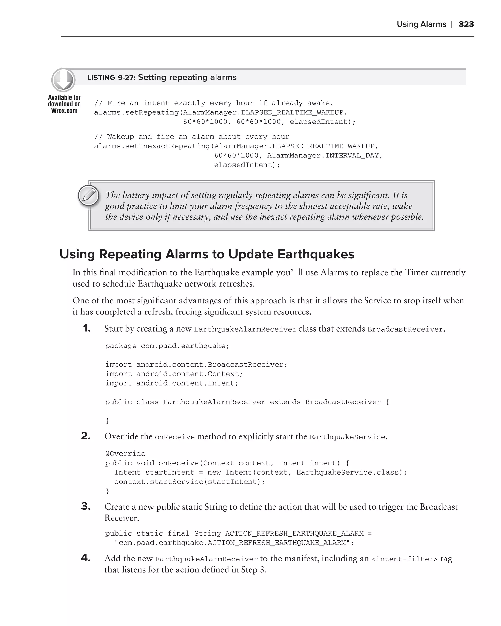 Using Alarms   ❘ 323




    LISTING 9-27: Setting repeating alarms


        // Fire an intent exactly every hour if already awake.
        alarms.setRepeating(AlarmManager.ELAPSED_REALTIME_WAKEUP,
                            60*60*1000, 60*60*1000, elapsedIntent);
        // Wakeup and fire an alarm about every hour
        alarms.setInexactRepeating(AlarmManager.ELAPSED_REALTIME_WAKEUP,
                                   60*60*1000, AlarmManager.INTERVAL_DAY,
                                   elapsedIntent);


          The battery impact of setting regularly repeating alarms can be signiﬁcant. It is
          good practice to limit your alarm frequency to the slowest acceptable rate, wake
          the device only if necessary, and use the inexact repeating alarm whenever possible.



Using Repeating Alarms to Update Earthquakes
 In this ﬁnal modiﬁcation to the Earthquake example you’ll use Alarms to replace the Timer currently
 used to schedule Earthquake network refreshes.
 One of the most signiﬁcant advantages of this approach is that it allows the Service to stop itself when
 it has completed a refresh, freeing signiﬁcant system resources.
   1.     Start by creating a new EarthquakeAlarmReceiver class that extends BroadcastReceiver.
          package com.paad.earthquake;

          import android.content.BroadcastReceiver;
          import android.content.Context;
          import android.content.Intent;

          public class EarthquakeAlarmReceiver extends BroadcastReceiver {

          }

   2.     Override the onReceive method to explicitly start the EarthquakeService.
          @Override
          public void onReceive(Context context, Intent intent) {
            Intent startIntent = new Intent(context, EarthquakeService.class);
            context.startService(startIntent);
          }

   3.     Create a new public static String to deﬁne the action that will be used to trigger the Broadcast
          Receiver.
          public static final String ACTION_REFRESH_EARTHQUAKE_ALARM =
            "com.paad.earthquake.ACTION_REFRESH_EARTHQUAKE_ALARM";

   4.     Add the new EarthquakeAlarmReceiver to the manifest, including an <intent-filter> tag
          that listens for the action deﬁned in Step 3.
 