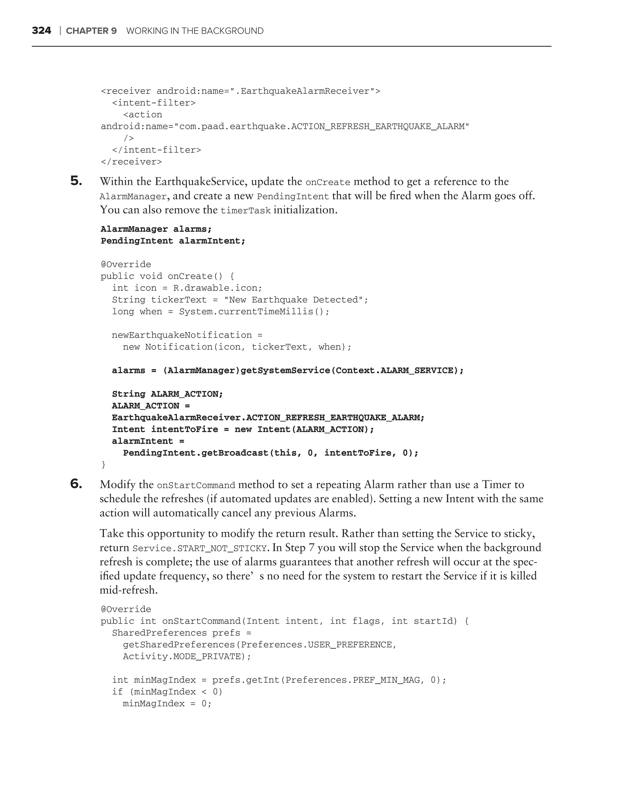 324   ❘   CHAPTER 9   WORKING IN THE BACKGROUND




                <receiver android:name=".EarthquakeAlarmReceiver">
                  <intent-filter>
                    <action
                android:name="com.paad.earthquake.ACTION_REFRESH_EARTHQUAKE_ALARM"
                    />
                  </intent-filter>
                </receiver>

          5.   Within the EarthquakeService, update the onCreate method to get a reference to the
               AlarmManager, and create a new PendingIntent that will be ﬁred when the Alarm goes off.
               You can also remove the timerTask initialization.
                AlarmManager alarms;
                PendingIntent alarmIntent;

                @Override
                public void onCreate() {
                  int icon = R.drawable.icon;
                  String tickerText = "New Earthquake Detected";
                  long when = System.currentTimeMillis();

                    newEarthquakeNotification =
                      new Notification(icon, tickerText, when);

                    alarms = (AlarmManager)getSystemService(Context.ALARM_SERVICE);

                    String ALARM_ACTION;
                    ALARM_ACTION =
                    EarthquakeAlarmReceiver.ACTION_REFRESH_EARTHQUAKE_ALARM;
                    Intent intentToFire = new Intent(ALARM_ACTION);
                    alarmIntent =
                      PendingIntent.getBroadcast(this, 0, intentToFire, 0);
                }

          6.   Modify the onStartCommand method to set a repeating Alarm rather than use a Timer to
               schedule the refreshes (if automated updates are enabled). Setting a new Intent with the same
               action will automatically cancel any previous Alarms.
               Take this opportunity to modify the return result. Rather than setting the Service to sticky,
               return Service.START_NOT_STICKY. In Step 7 you will stop the Service when the background
               refresh is complete; the use of alarms guarantees that another refresh will occur at the spec-
               iﬁed update frequency, so there’s no need for the system to restart the Service if it is killed
               mid-refresh.
                @Override
                public int onStartCommand(Intent intent, int flags, int startId) {
                  SharedPreferences prefs =
                    getSharedPreferences(Preferences.USER_PREFERENCE,
                    Activity.MODE_PRIVATE);

                    int minMagIndex = prefs.getInt(Preferences.PREF_MIN_MAG, 0);
                    if (minMagIndex < 0)
                      minMagIndex = 0;
 