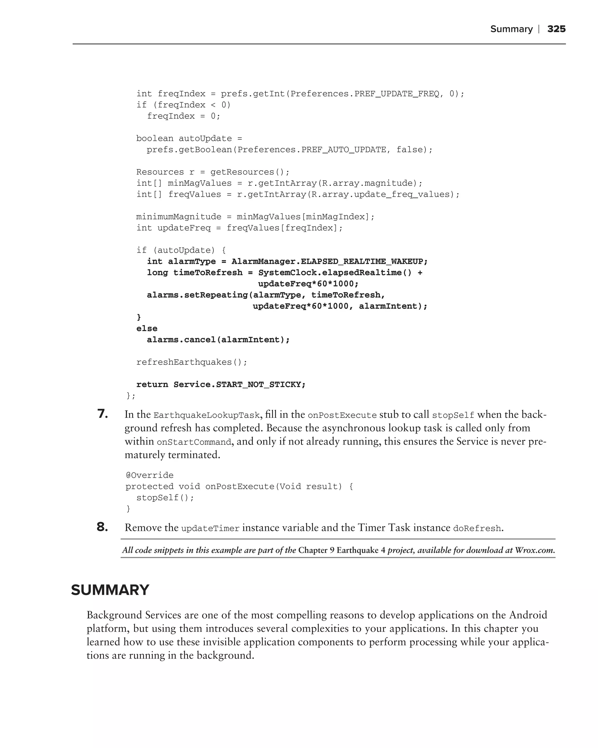 Summary      ❘ 325




           int freqIndex = prefs.getInt(Preferences.PREF_UPDATE_FREQ, 0);
           if (freqIndex < 0)
             freqIndex = 0;

           boolean autoUpdate =
             prefs.getBoolean(Preferences.PREF_AUTO_UPDATE, false);

           Resources r = getResources();
           int[] minMagValues = r.getIntArray(R.array.magnitude);
           int[] freqValues = r.getIntArray(R.array.update_freq_values);

           minimumMagnitude = minMagValues[minMagIndex];
           int updateFreq = freqValues[freqIndex];

           if (autoUpdate) {
             int alarmType = AlarmManager.ELAPSED_REALTIME_WAKEUP;
             long timeToRefresh = SystemClock.elapsedRealtime() +
                                  updateFreq*60*1000;
             alarms.setRepeating(alarmType, timeToRefresh,
                                 updateFreq*60*1000, alarmIntent);
           }
           else
             alarms.cancel(alarmIntent);

           refreshEarthquakes();

           return Service.START_NOT_STICKY;
         };

   7.    In the EarthquakeLookupTask, ﬁll in the onPostExecute stub to call stopSelf when the back-
         ground refresh has completed. Because the asynchronous lookup task is called only from
         within onStartCommand, and only if not already running, this ensures the Service is never pre-
         maturely terminated.
         @Override
         protected void onPostExecute(Void result) {
           stopSelf();
         }

   8.    Remove the updateTimer instance variable and the Timer Task instance doRefresh.

        All code snippets in this example are part of the Chapter 9 Earthquake 4 project, available for download at Wrox.com.




SUMMARY
 Background Services are one of the most compelling reasons to develop applications on the Android
 platform, but using them introduces several complexities to your applications. In this chapter you
 learned how to use these invisible application components to perform processing while your applica-
 tions are running in the background.
 