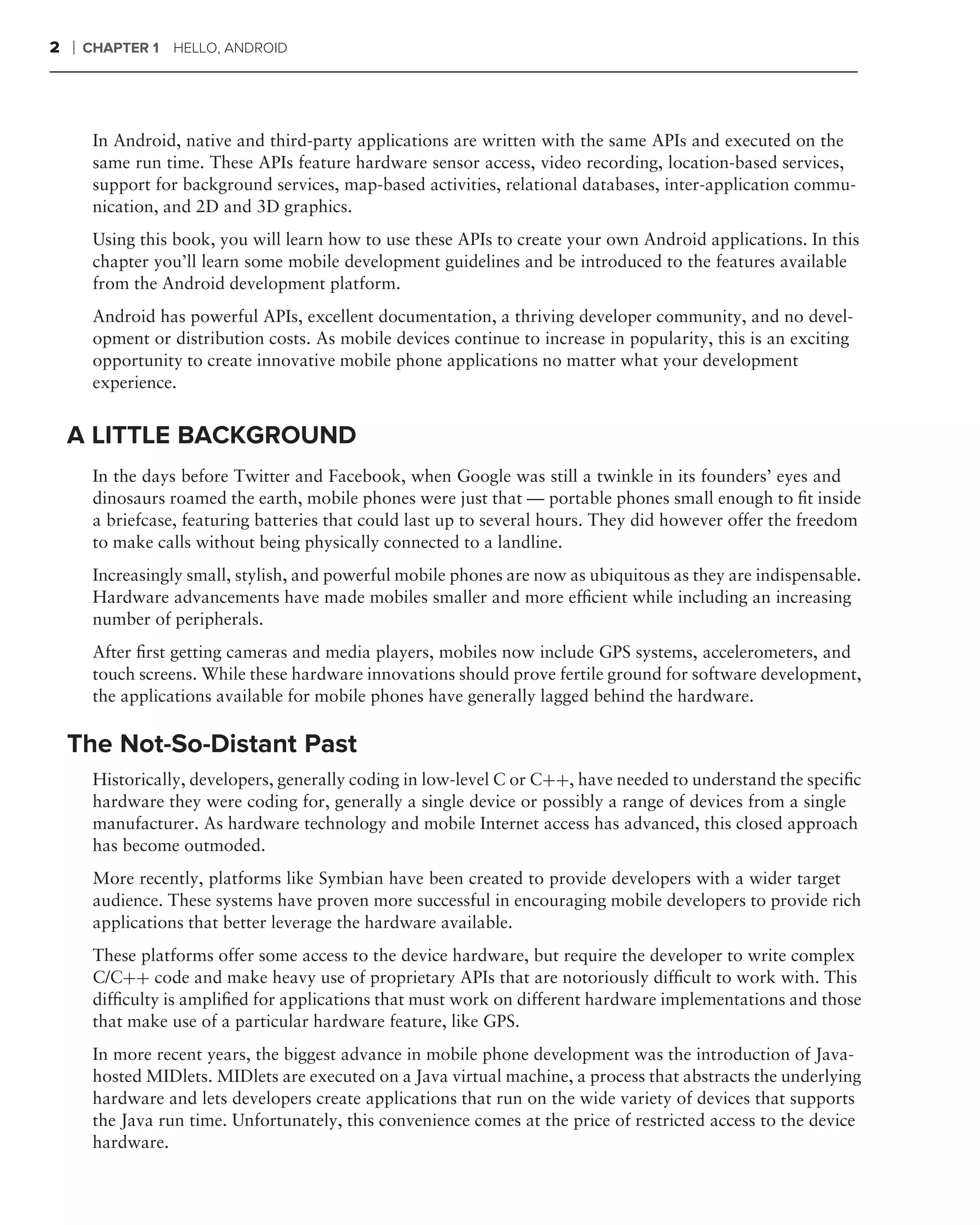 2   ❘   CHAPTER 1 HELLO, ANDROID




         In Android, native and third-party applications are written with the same APIs and executed on the
         same run time. These APIs feature hardware sensor access, video recording, location-based services,
         support for background services, map-based activities, relational databases, inter-application commu-
         nication, and 2D and 3D graphics.
         Using this book, you will learn how to use these APIs to create your own Android applications. In this
         chapter you’ll learn some mobile development guidelines and be introduced to the features available
         from the Android development platform.
         Android has powerful APIs, excellent documentation, a thriving developer community, and no devel-
         opment or distribution costs. As mobile devices continue to increase in popularity, this is an exciting
         opportunity to create innovative mobile phone applications no matter what your development
         experience.


    A LITTLE BACKGROUND
         In the days before Twitter and Facebook, when Google was still a twinkle in its founders’ eyes and
         dinosaurs roamed the earth, mobile phones were just that — portable phones small enough to ﬁt inside
         a briefcase, featuring batteries that could last up to several hours. They did however offer the freedom
         to make calls without being physically connected to a landline.
         Increasingly small, stylish, and powerful mobile phones are now as ubiquitous as they are indispensable.
         Hardware advancements have made mobiles smaller and more efﬁcient while including an increasing
         number of peripherals.
         After ﬁrst getting cameras and media players, mobiles now include GPS systems, accelerometers, and
         touch screens. While these hardware innovations should prove fertile ground for software development,
         the applications available for mobile phones have generally lagged behind the hardware.

    The Not-So-Distant Past
         Historically, developers, generally coding in low-level C or C++, have needed to understand the speciﬁc
         hardware they were coding for, generally a single device or possibly a range of devices from a single
         manufacturer. As hardware technology and mobile Internet access has advanced, this closed approach
         has become outmoded.
         More recently, platforms like Symbian have been created to provide developers with a wider target
         audience. These systems have proven more successful in encouraging mobile developers to provide rich
         applications that better leverage the hardware available.
         These platforms offer some access to the device hardware, but require the developer to write complex
         C/C++ code and make heavy use of proprietary APIs that are notoriously difﬁcult to work with. This
         difﬁculty is ampliﬁed for applications that must work on different hardware implementations and those
         that make use of a particular hardware feature, like GPS.
         In more recent years, the biggest advance in mobile phone development was the introduction of Java-
         hosted MIDlets. MIDlets are executed on a Java virtual machine, a process that abstracts the underlying
         hardware and lets developers create applications that run on the wide variety of devices that supports
         the Java run time. Unfortunately, this convenience comes at the price of restricted access to the device
         hardware.
 
