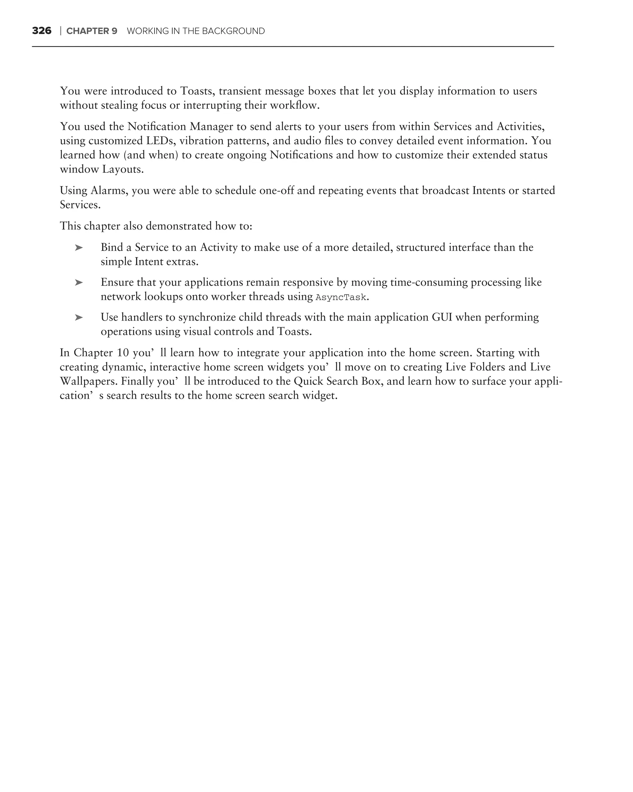 326   ❘   CHAPTER 9   WORKING IN THE BACKGROUND




      You were introduced to Toasts, transient message boxes that let you display information to users
      without stealing focus or interrupting their workﬂow.
      You used the Notiﬁcation Manager to send alerts to your users from within Services and Activities,
      using customized LEDs, vibration patterns, and audio ﬁles to convey detailed event information. You
      learned how (and when) to create ongoing Notiﬁcations and how to customize their extended status
      window Layouts.
      Using Alarms, you were able to schedule one-off and repeating events that broadcast Intents or started
      Services.
      This chapter also demonstrated how to:
           ➤    Bind a Service to an Activity to make use of a more detailed, structured interface than the
                simple Intent extras.
           ➤    Ensure that your applications remain responsive by moving time-consuming processing like
                network lookups onto worker threads using AsyncTask.
           ➤    Use handlers to synchronize child threads with the main application GUI when performing
                operations using visual controls and Toasts.
      In Chapter 10 you’ll learn how to integrate your application into the home screen. Starting with
      creating dynamic, interactive home screen widgets you’ll move on to creating Live Folders and Live
      Wallpapers. Finally you’ll be introduced to the Quick Search Box, and learn how to surface your appli-
      cation’s search results to the home screen search widget.
 