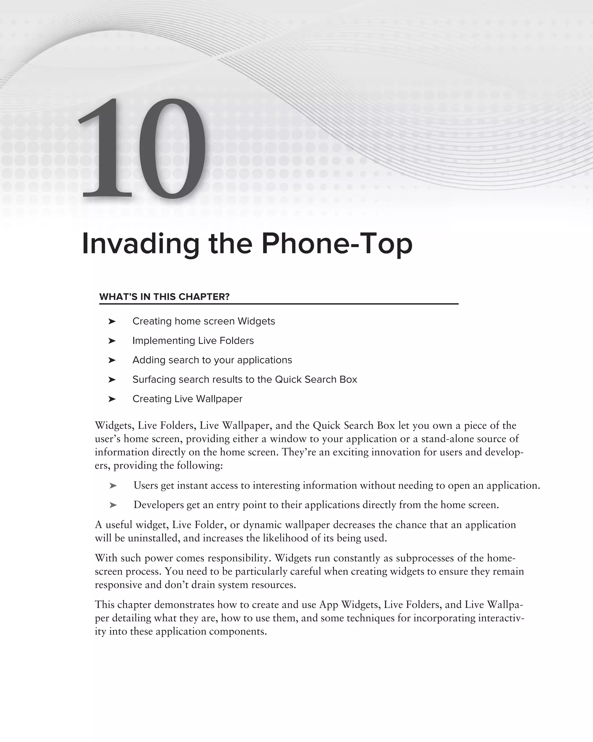 10
Invading the Phone-Top
 WHAT’S IN THIS CHAPTER?

  ➤     Creating home screen Widgets
  ➤     Implementing Live Folders
  ➤     Adding search to your applications
  ➤     Surfacing search results to the Quick Search Box
  ➤     Creating Live Wallpaper

Widgets, Live Folders, Live Wallpaper, and the Quick Search Box let you own a piece of the
user’s home screen, providing either a window to your application or a stand-alone source of
information directly on the home screen. They’re an exciting innovation for users and develop-
ers, providing the following:
   ➤    Users get instant access to interesting information without needing to open an application.
   ➤    Developers get an entry point to their applications directly from the home screen.
A useful widget, Live Folder, or dynamic wallpaper decreases the chance that an application
will be uninstalled, and increases the likelihood of its being used.
With such power comes responsibility. Widgets run constantly as subprocesses of the home-
screen process. You need to be particularly careful when creating widgets to ensure they remain
responsive and don’t drain system resources.
This chapter demonstrates how to create and use App Widgets, Live Folders, and Live Wallpa-
per detailing what they are, how to use them, and some techniques for incorporating interactiv-
ity into these application components.
 
