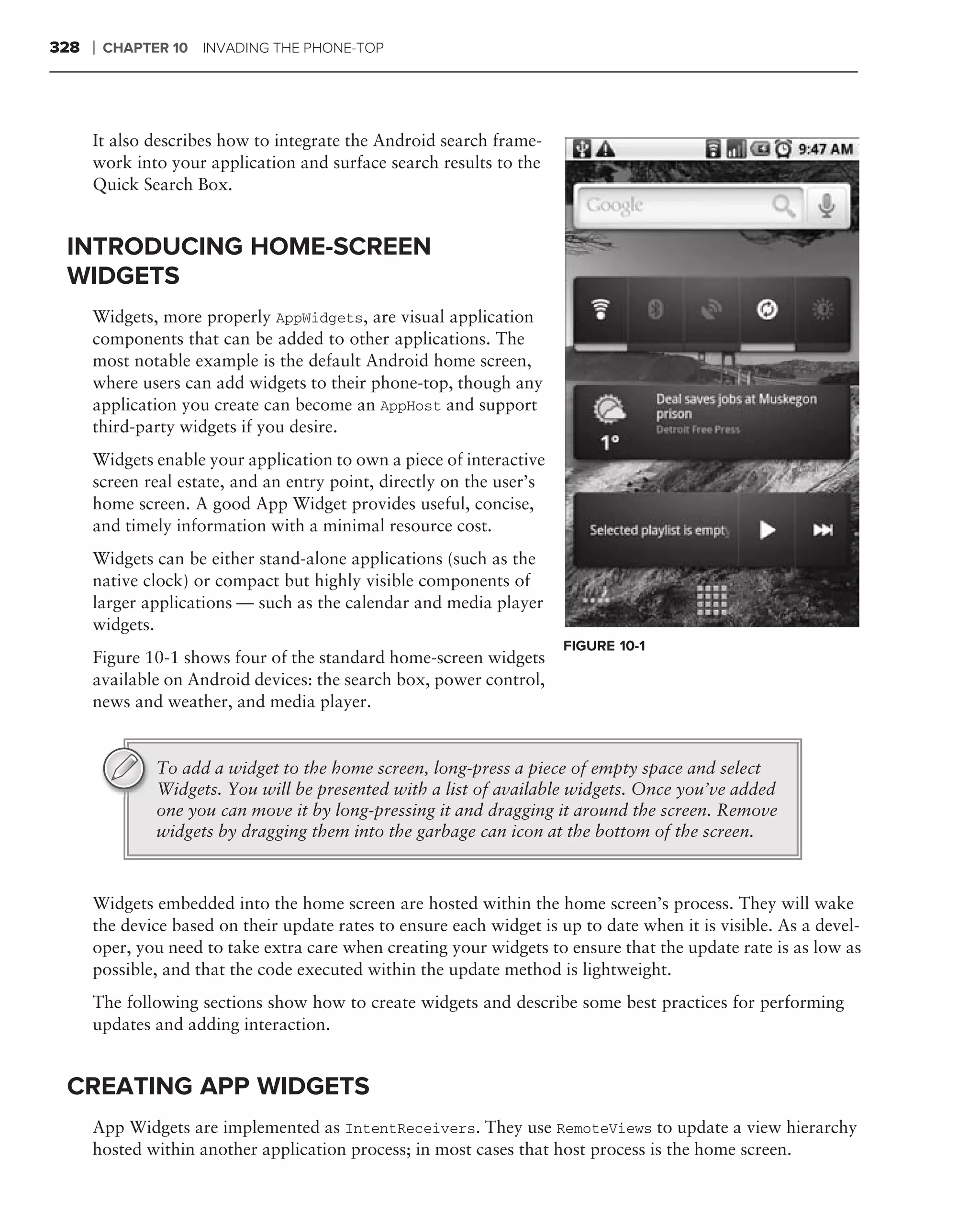 328   ❘   CHAPTER 10 INVADING THE PHONE-TOP




      It also describes how to integrate the Android search frame-
      work into your application and surface search results to the
      Quick Search Box.


 INTRODUCING HOME-SCREEN
 WIDGETS
      Widgets, more properly AppWidgets, are visual application
      components that can be added to other applications. The
      most notable example is the default Android home screen,
      where users can add widgets to their phone-top, though any
      application you create can become an AppHost and support
      third-party widgets if you desire.
      Widgets enable your application to own a piece of interactive
      screen real estate, and an entry point, directly on the user’s
      home screen. A good App Widget provides useful, concise,
      and timely information with a minimal resource cost.
      Widgets can be either stand-alone applications (such as the
      native clock) or compact but highly visible components of
      larger applications — such as the calendar and media player
      widgets.
                                                                       FIGURE 10-1
      Figure 10-1 shows four of the standard home-screen widgets
      available on Android devices: the search box, power control,
      news and weather, and media player.


                To add a widget to the home screen, long-press a piece of empty space and select
                Widgets. You will be presented with a list of available widgets. Once you’ve added
                one you can move it by long-pressing it and dragging it around the screen. Remove
                widgets by dragging them into the garbage can icon at the bottom of the screen.



      Widgets embedded into the home screen are hosted within the home screen’s process. They will wake
      the device based on their update rates to ensure each widget is up to date when it is visible. As a devel-
      oper, you need to take extra care when creating your widgets to ensure that the update rate is as low as
      possible, and that the code executed within the update method is lightweight.
      The following sections show how to create widgets and describe some best practices for performing
      updates and adding interaction.


 CREATING APP WIDGETS
      App Widgets are implemented as IntentReceivers. They use RemoteViews to update a view hierarchy
      hosted within another application process; in most cases that host process is the home screen.
 