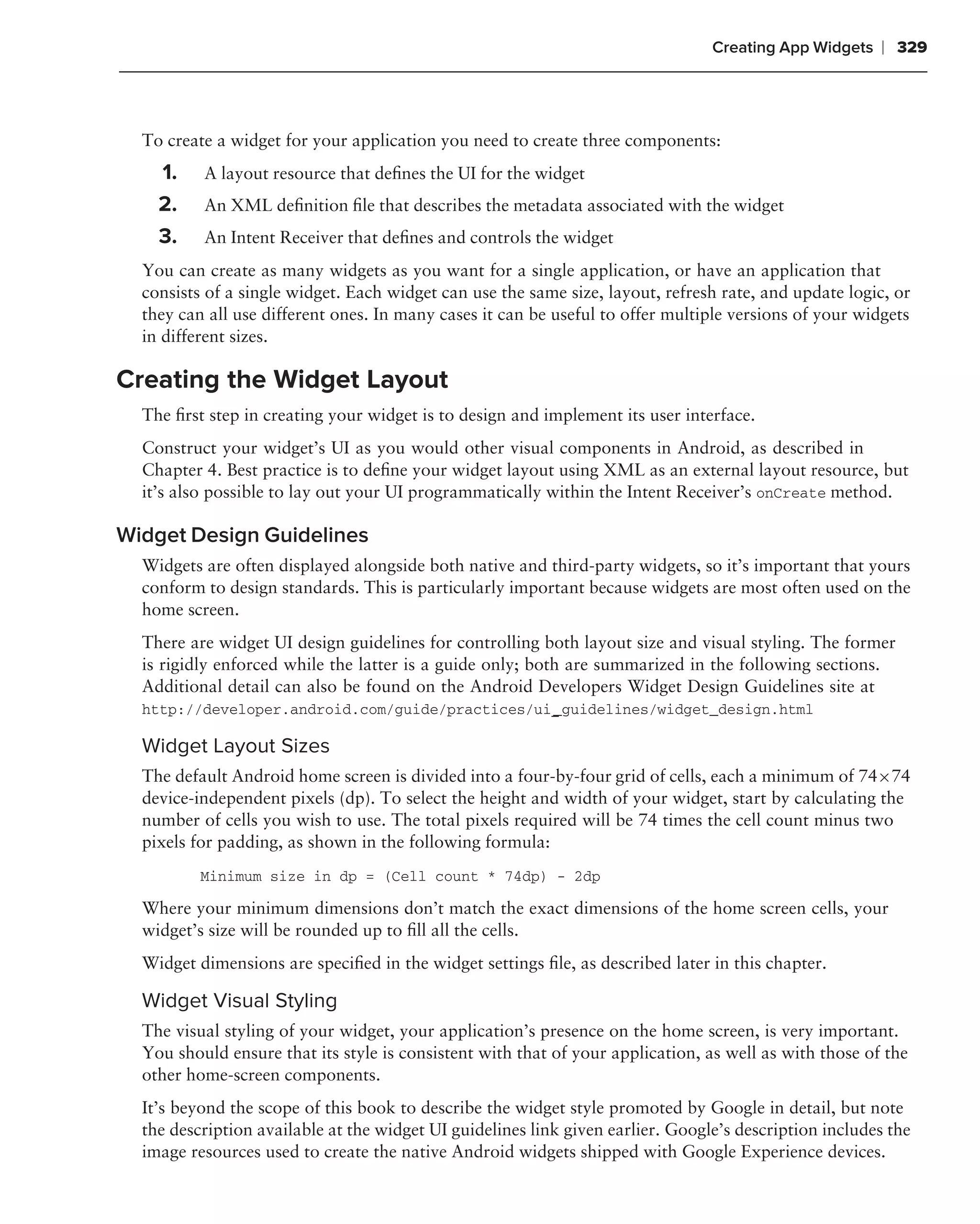 Creating App Widgets   ❘ 329



  To create a widget for your application you need to create three components:
    1.    A layout resource that deﬁnes the UI for the widget
    2.    An XML deﬁnition ﬁle that describes the metadata associated with the widget
    3.    An Intent Receiver that deﬁnes and controls the widget
  You can create as many widgets as you want for a single application, or have an application that
  consists of a single widget. Each widget can use the same size, layout, refresh rate, and update logic, or
  they can all use different ones. In many cases it can be useful to offer multiple versions of your widgets
  in different sizes.

Creating the Widget Layout
  The ﬁrst step in creating your widget is to design and implement its user interface.
  Construct your widget’s UI as you would other visual components in Android, as described in
  Chapter 4. Best practice is to deﬁne your widget layout using XML as an external layout resource, but
  it’s also possible to lay out your UI programmatically within the Intent Receiver’s onCreate method.

Widget Design Guidelines
  Widgets are often displayed alongside both native and third-party widgets, so it’s important that yours
  conform to design standards. This is particularly important because widgets are most often used on the
  home screen.
  There are widget UI design guidelines for controlling both layout size and visual styling. The former
  is rigidly enforced while the latter is a guide only; both are summarized in the following sections.
  Additional detail can also be found on the Android Developers Widget Design Guidelines site at
  http://developer.android.com/guide/practices/ui _guidelines/widget_design.html

  Widget Layout Sizes
  The default Android home screen is divided into a four-by-four grid of cells, each a minimum of 74×74
  device-independent pixels (dp). To select the height and width of your widget, start by calculating the
  number of cells you wish to use. The total pixels required will be 74 times the cell count minus two
  pixels for padding, as shown in the following formula:
          Minimum size in dp = (Cell count * 74dp) - 2dp

  Where your minimum dimensions don’t match the exact dimensions of the home screen cells, your
  widget’s size will be rounded up to ﬁll all the cells.
  Widget dimensions are speciﬁed in the widget settings ﬁle, as described later in this chapter.

  Widget Visual Styling
  The visual styling of your widget, your application’s presence on the home screen, is very important.
  You should ensure that its style is consistent with that of your application, as well as with those of the
  other home-screen components.
  It’s beyond the scope of this book to describe the widget style promoted by Google in detail, but note
  the description available at the widget UI guidelines link given earlier. Google’s description includes the
  image resources used to create the native Android widgets shipped with Google Experience devices.
 
