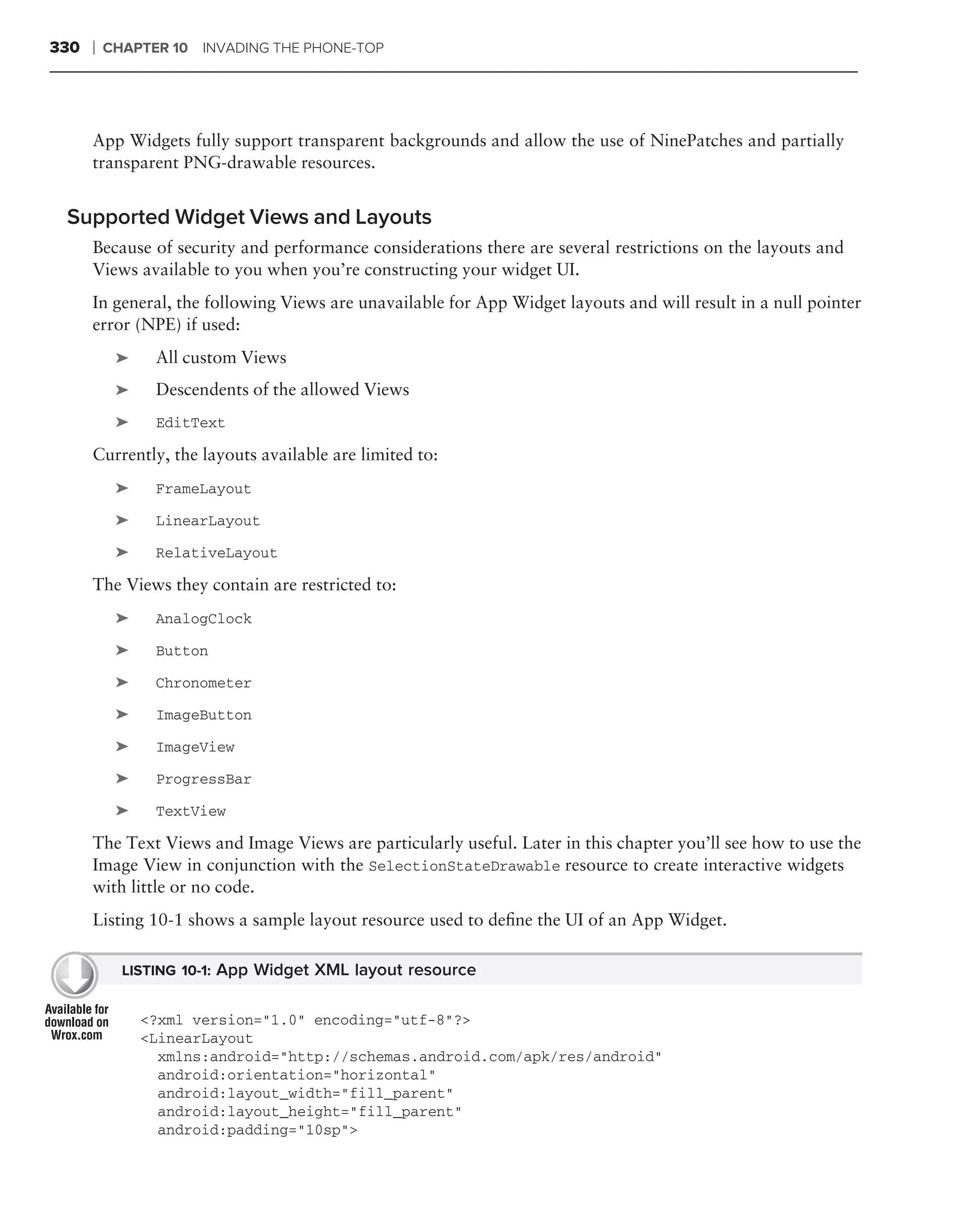 330   ❘   CHAPTER 10 INVADING THE PHONE-TOP




      App Widgets fully support transparent backgrounds and allow the use of NinePatches and partially
      transparent PNG-drawable resources.


 Supported Widget Views and Layouts
      Because of security and performance considerations there are several restrictions on the layouts and
      Views available to you when you’re constructing your widget UI.
      In general, the following Views are unavailable for App Widget layouts and will result in a null pointer
      error (NPE) if used:
           ➤    All custom Views
           ➤    Descendents of the allowed Views
           ➤    EditText

      Currently, the layouts available are limited to:
           ➤    FrameLayout

           ➤    LinearLayout

           ➤    RelativeLayout

      The Views they contain are restricted to:
           ➤    AnalogClock

           ➤    Button

           ➤    Chronometer

           ➤    ImageButton

           ➤    ImageView

           ➤    ProgressBar

           ➤    TextView

      The Text Views and Image Views are particularly useful. Later in this chapter you’ll see how to use the
      Image View in conjunction with the SelectionStateDrawable resource to create interactive widgets
      with little or no code.
      Listing 10-1 shows a sample layout resource used to deﬁne the UI of an App Widget.

            LISTING 10-1: App Widget XML layout resource


               <?xml version="1.0" encoding="utf-8"?>
               <LinearLayout
                 xmlns:android="http://schemas.android.com/apk/res/android"
                 android:orientation="horizontal"
                 android:layout_width="fill_parent"
                 android:layout_height="fill_parent"
                 android:padding="10sp">
 
