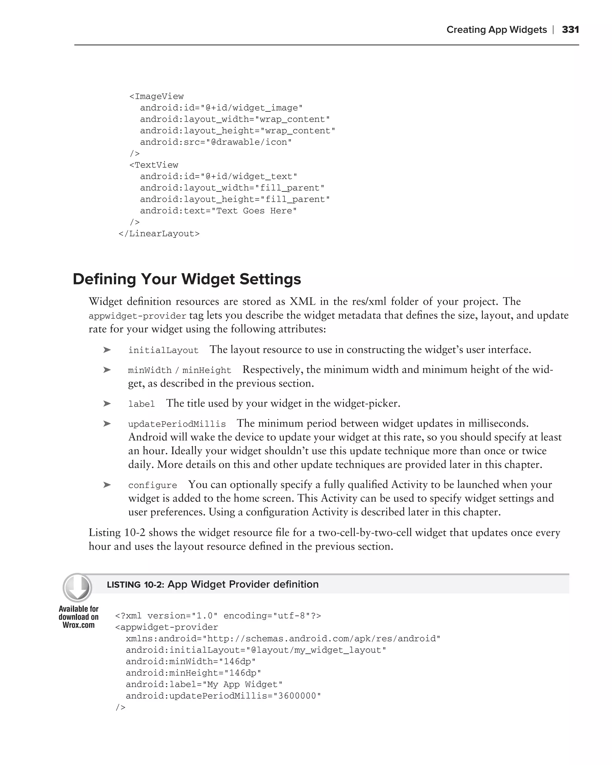 Creating App Widgets   ❘ 331




          <ImageView
             android:id="@+id/widget_image"
             android:layout_width="wrap_content"
             android:layout_height="wrap_content"
             android:src="@drawable/icon"
          />
          <TextView
             android:id="@+id/widget_text"
             android:layout_width="fill_parent"
             android:layout_height="fill_parent"
             android:text="Text Goes Here"
          />
        </LinearLayout>



Deﬁning Your Widget Settings
 Widget deﬁnition resources are stored as XML in the res/xml folder of your project. The
 appwidget-provider tag lets you describe the widget metadata that deﬁnes the size, layout, and update
 rate for your widget using the following attributes:
    ➤     initialLayout    The layout resource to use in constructing the widget’s user interface.
    ➤     minWidth / minHeight Respectively, the minimum width and minimum height of the wid-
          get, as described in the previous section.
    ➤     label   The title used by your widget in the widget-picker.
    ➤     updatePeriodMillis The minimum period between widget updates in milliseconds.
          Android will wake the device to update your widget at this rate, so you should specify at least
          an hour. Ideally your widget shouldn’t use this update technique more than once or twice
          daily. More details on this and other update techniques are provided later in this chapter.
    ➤     configure You can optionally specify a fully qualiﬁed Activity to be launched when your
          widget is added to the home screen. This Activity can be used to specify widget settings and
          user preferences. Using a conﬁguration Activity is described later in this chapter.
 Listing 10-2 shows the widget resource ﬁle for a two-cell-by-two-cell widget that updates once every
 hour and uses the layout resource deﬁned in the previous section.


    LISTING 10-2: App Widget Provider deﬁnition


        <?xml version="1.0" encoding="utf-8"?>
        <appwidget-provider
          xmlns:android="http://schemas.android.com/apk/res/android"
          android:initialLayout="@layout/my_widget_layout"
          android:minWidth="146dp"
          android:minHeight="146dp"
          android:label="My App Widget"
          android:updatePeriodMillis="3600000"
        />
 