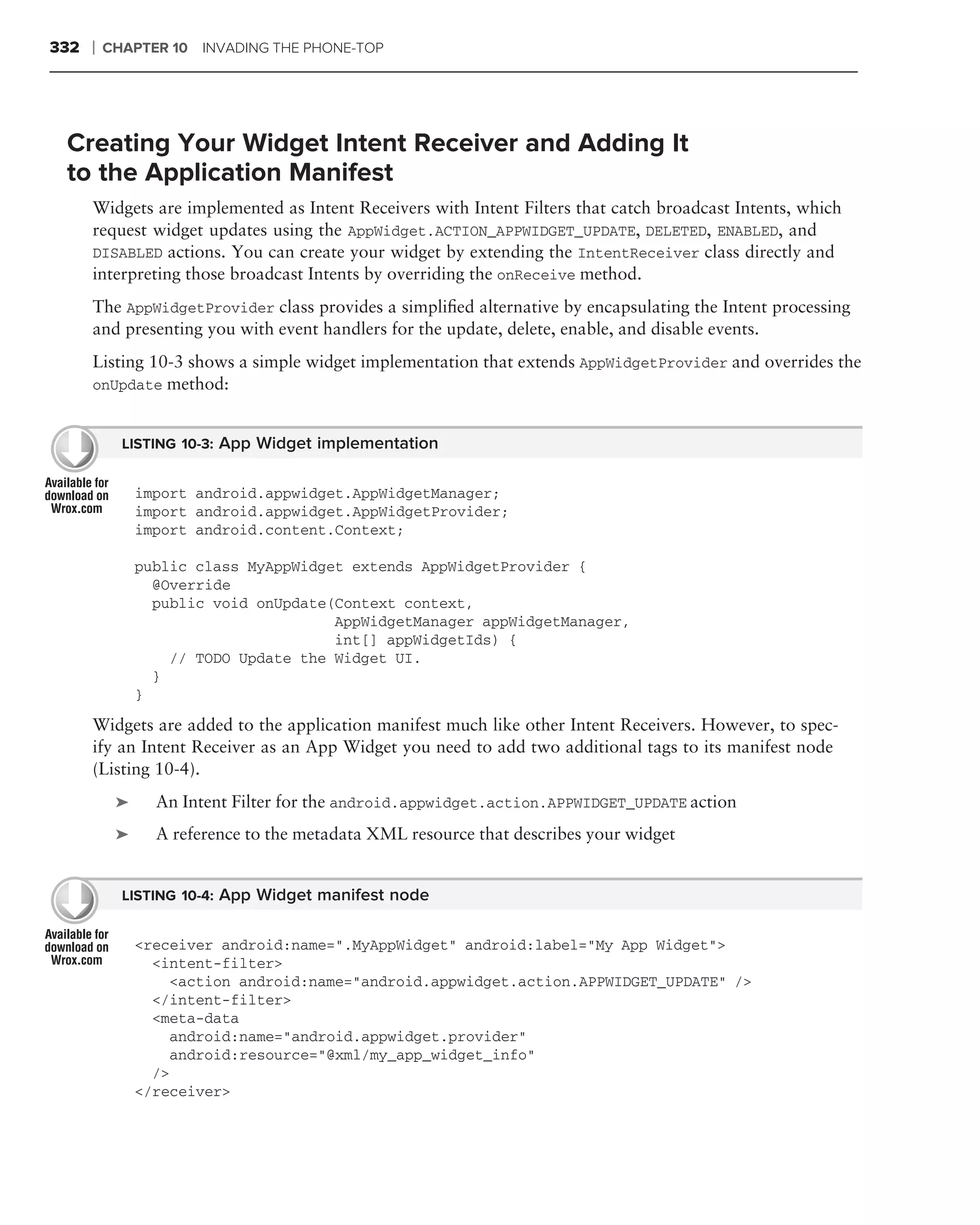 332   ❘   CHAPTER 10 INVADING THE PHONE-TOP




 Creating Your Widget Intent Receiver and Adding It
 to the Application Manifest
      Widgets are implemented as Intent Receivers with Intent Filters that catch broadcast Intents, which
      request widget updates using the AppWidget.ACTION_APPWIDGET_UPDATE, DELETED, ENABLED, and
      DISABLED actions. You can create your widget by extending the IntentReceiver class directly and
      interpreting those broadcast Intents by overriding the onReceive method.
      The AppWidgetProvider class provides a simpliﬁed alternative by encapsulating the Intent processing
      and presenting you with event handlers for the update, delete, enable, and disable events.
      Listing 10-3 shows a simple widget implementation that extends AppWidgetProvider and overrides the
      onUpdate method:


            LISTING 10-3: App Widget implementation


               import android.appwidget.AppWidgetManager;
               import android.appwidget.AppWidgetProvider;
               import android.content.Context;

               public class MyAppWidget extends AppWidgetProvider {
                 @Override
                 public void onUpdate(Context context,
                                      AppWidgetManager appWidgetManager,
                                      int[] appWidgetIds) {
                   // TODO Update the Widget UI.
                 }
               }
      Widgets are added to the application manifest much like other Intent Receivers. However, to spec-
      ify an Intent Receiver as an App Widget you need to add two additional tags to its manifest node
      (Listing 10-4).
           ➤     An Intent Filter for the android.appwidget.action.APPWIDGET_UPDATE action
           ➤     A reference to the metadata XML resource that describes your widget


            LISTING 10-4: App Widget manifest node


               <receiver android:name=".MyAppWidget" android:label="My App Widget">
                 <intent-filter>
                   <action android:name="android.appwidget.action.APPWIDGET_UPDATE" />
                 </intent-filter>
                 <meta-data
                   android:name="android.appwidget.provider"
                   android:resource="@xml/my_app_widget_info"
                 />
               </receiver>
 