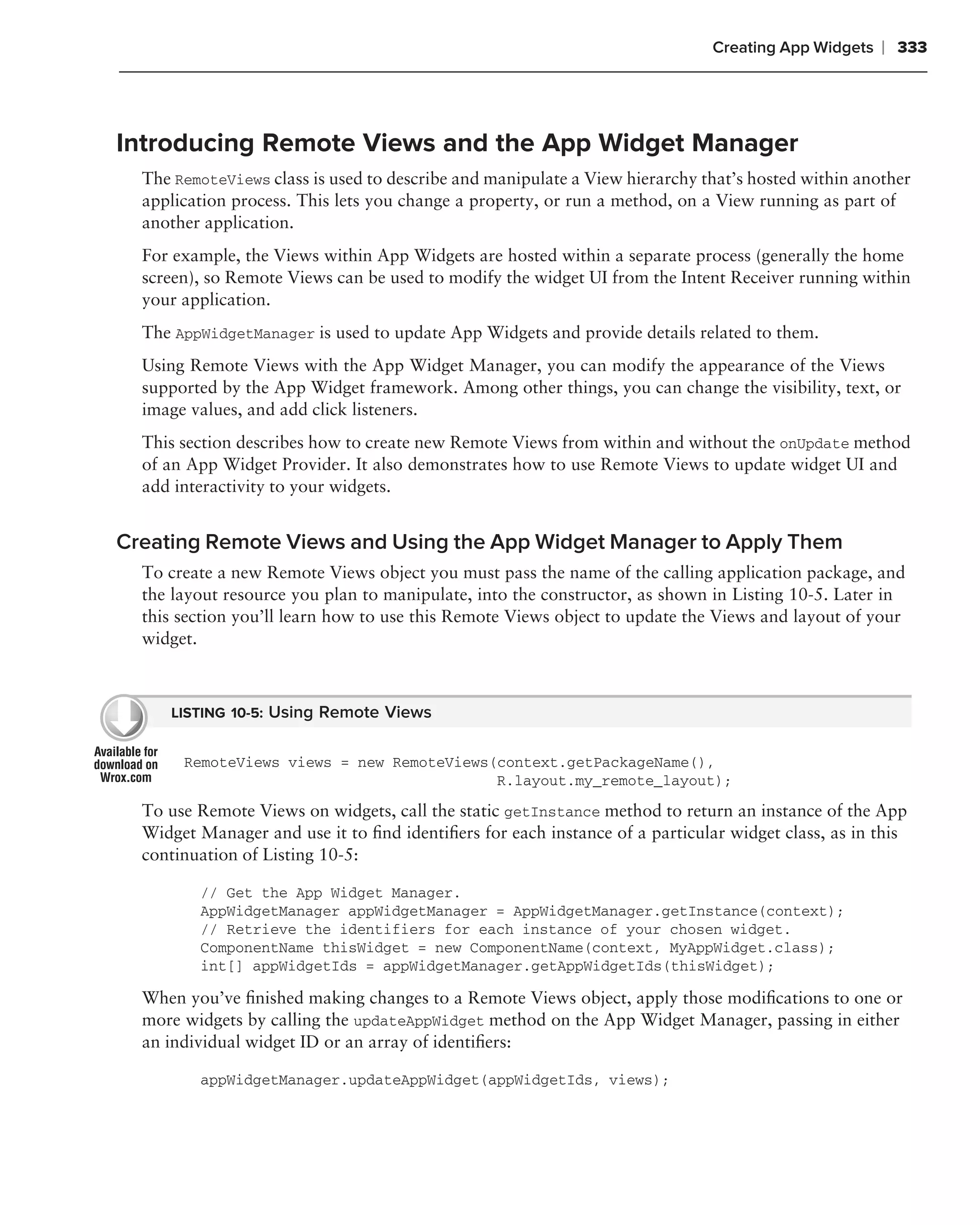 Creating App Widgets   ❘ 333



Introducing Remote Views and the App Widget Manager
  The RemoteViews class is used to describe and manipulate a View hierarchy that’s hosted within another
  application process. This lets you change a property, or run a method, on a View running as part of
  another application.
  For example, the Views within App Widgets are hosted within a separate process (generally the home
  screen), so Remote Views can be used to modify the widget UI from the Intent Receiver running within
  your application.
  The AppWidgetManager is used to update App Widgets and provide details related to them.
  Using Remote Views with the App Widget Manager, you can modify the appearance of the Views
  supported by the App Widget framework. Among other things, you can change the visibility, text, or
  image values, and add click listeners.
  This section describes how to create new Remote Views from within and without the onUpdate method
  of an App Widget Provider. It also demonstrates how to use Remote Views to update widget UI and
  add interactivity to your widgets.


Creating Remote Views and Using the App Widget Manager to Apply Them
  To create a new Remote Views object you must pass the name of the calling application package, and
  the layout resource you plan to manipulate, into the constructor, as shown in Listing 10-5. Later in
  this section you’ll learn how to use this Remote Views object to update the Views and layout of your
  widget.



     LISTING 10-5: Using Remote Views


       RemoteViews views = new RemoteViews(context.getPackageName(),
                                           R.layout.my_remote_layout);

  To use Remote Views on widgets, call the static getInstance method to return an instance of the App
  Widget Manager and use it to ﬁnd identiﬁers for each instance of a particular widget class, as in this
  continuation of Listing 10-5:

         // Get the App Widget Manager.
         AppWidgetManager appWidgetManager = AppWidgetManager.getInstance(context);
         // Retrieve the identifiers for each instance of your chosen widget.
         ComponentName thisWidget = new ComponentName(context, MyAppWidget.class);
         int[] appWidgetIds = appWidgetManager.getAppWidgetIds(thisWidget);

  When you’ve ﬁnished making changes to a Remote Views object, apply those modiﬁcations to one or
  more widgets by calling the updateAppWidget method on the App Widget Manager, passing in either
  an individual widget ID or an array of identiﬁers:

         appWidgetManager.updateAppWidget(appWidgetIds, views);
 
