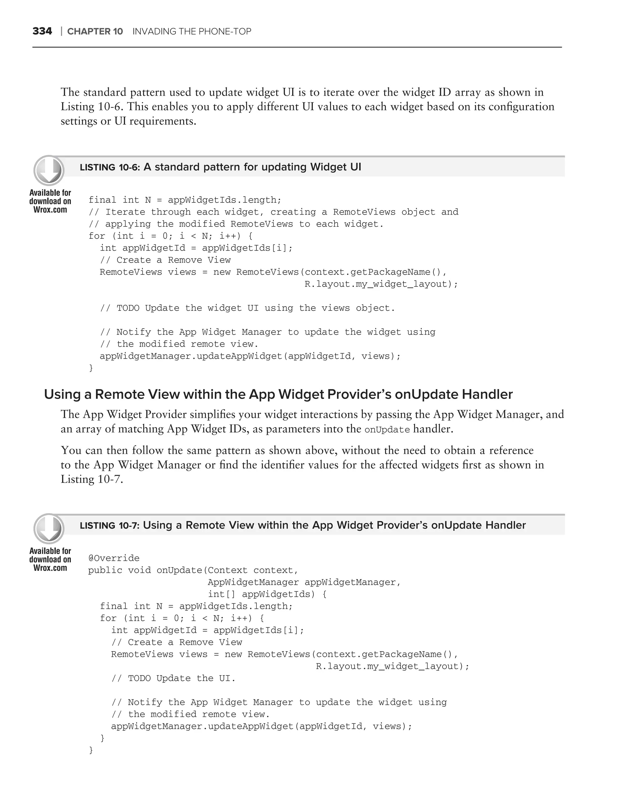 334   ❘   CHAPTER 10 INVADING THE PHONE-TOP




      The standard pattern used to update widget UI is to iterate over the widget ID array as shown in
      Listing 10-6. This enables you to apply different UI values to each widget based on its conﬁguration
      settings or UI requirements.



            LISTING 10-6: A standard pattern for updating Widget UI


             final int N = appWidgetIds.length;
             // Iterate through each widget, creating a RemoteViews object and
             // applying the modified RemoteViews to each widget.
             for (int i = 0; i < N; i++) {
               int appWidgetId = appWidgetIds[i];
               // Create a Remove View
               RemoteViews views = new RemoteViews(context.getPackageName(),
                                                   R.layout.my_widget_layout);

                 // TODO Update the widget UI using the views object.

                 // Notify the App Widget Manager to update the widget using
                 // the modified remote view.
                 appWidgetManager.updateAppWidget(appWidgetId, views);
             }

 Using a Remote View within the App Widget Provider’s onUpdate Handler
      The App Widget Provider simpliﬁes your widget interactions by passing the App Widget Manager, and
      an array of matching App Widget IDs, as parameters into the onUpdate handler.
      You can then follow the same pattern as shown above, without the need to obtain a reference
      to the App Widget Manager or ﬁnd the identiﬁer values for the affected widgets ﬁrst as shown in
      Listing 10-7.



            LISTING 10-7: Using a Remote View within the App Widget Provider’s onUpdate Handler


             @Override
             public void onUpdate(Context context,
                                  AppWidgetManager appWidgetManager,
                                  int[] appWidgetIds) {
               final int N = appWidgetIds.length;
               for (int i = 0; i < N; i++) {
                 int appWidgetId = appWidgetIds[i];
                 // Create a Remove View
                 RemoteViews views = new RemoteViews(context.getPackageName(),
                                                     R.layout.my_widget_layout);
                 // TODO Update the UI.

                     // Notify the App Widget Manager to update the widget using
                     // the modified remote view.
                     appWidgetManager.updateAppWidget(appWidgetId, views);
                 }
             }
 