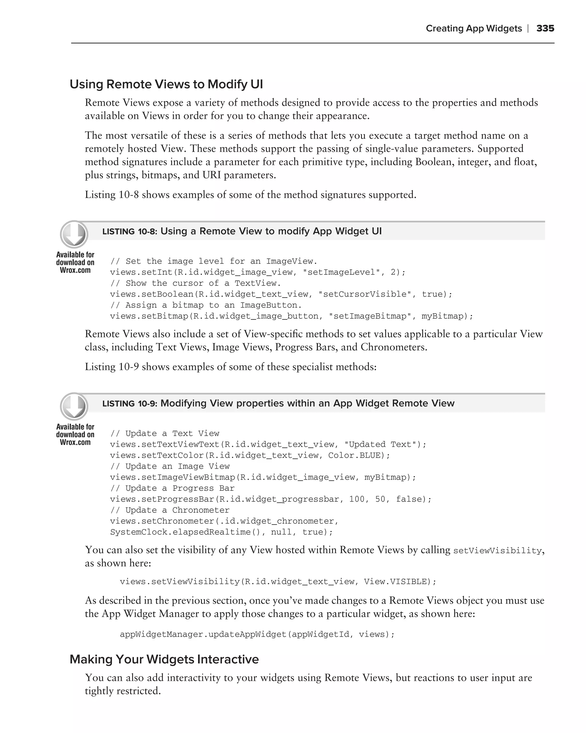 Creating App Widgets   ❘ 335



Using Remote Views to Modify UI
  Remote Views expose a variety of methods designed to provide access to the properties and methods
  available on Views in order for you to change their appearance.
  The most versatile of these is a series of methods that lets you execute a target method name on a
  remotely hosted View. These methods support the passing of single-value parameters. Supported
  method signatures include a parameter for each primitive type, including Boolean, integer, and ﬂoat,
  plus strings, bitmaps, and URI parameters.
  Listing 10-8 shows examples of some of the method signatures supported.


     LISTING 10-8: Using a Remote View to modify App Widget UI


       // Set the image level for an ImageView.
       views.setInt(R.id.widget_image_view, "setImageLevel", 2);
       // Show the cursor of a TextView.
       views.setBoolean(R.id.widget_text_view, "setCursorVisible", true);
       // Assign a bitmap to an ImageButton.
       views.setBitmap(R.id.widget_image_button, "setImageBitmap", myBitmap);
  Remote Views also include a set of View-speciﬁc methods to set values applicable to a particular View
  class, including Text Views, Image Views, Progress Bars, and Chronometers.
  Listing 10-9 shows examples of some of these specialist methods:


     LISTING 10-9: Modifying View properties within an App Widget Remote View


       // Update a Text View
       views.setTextViewText(R.id.widget_text_view, "Updated Text");
       views.setTextColor(R.id.widget_text_view, Color.BLUE);
       // Update an Image View
       views.setImageViewBitmap(R.id.widget_image_view, myBitmap);
       // Update a Progress Bar
       views.setProgressBar(R.id.widget_progressbar, 100, 50, false);
       // Update a Chronometer
       views.setChronometer(.id.widget_chronometer,
       SystemClock.elapsedRealtime(), null, true);
  You can also set the visibility of any View hosted within Remote Views by calling setViewVisibility,
  as shown here:
         views.setViewVisibility(R.id.widget_text_view, View.VISIBLE);

  As described in the previous section, once you’ve made changes to a Remote Views object you must use
  the App Widget Manager to apply those changes to a particular widget, as shown here:
         appWidgetManager.updateAppWidget(appWidgetId, views);

Making Your Widgets Interactive
  You can also add interactivity to your widgets using Remote Views, but reactions to user input are
  tightly restricted.
 