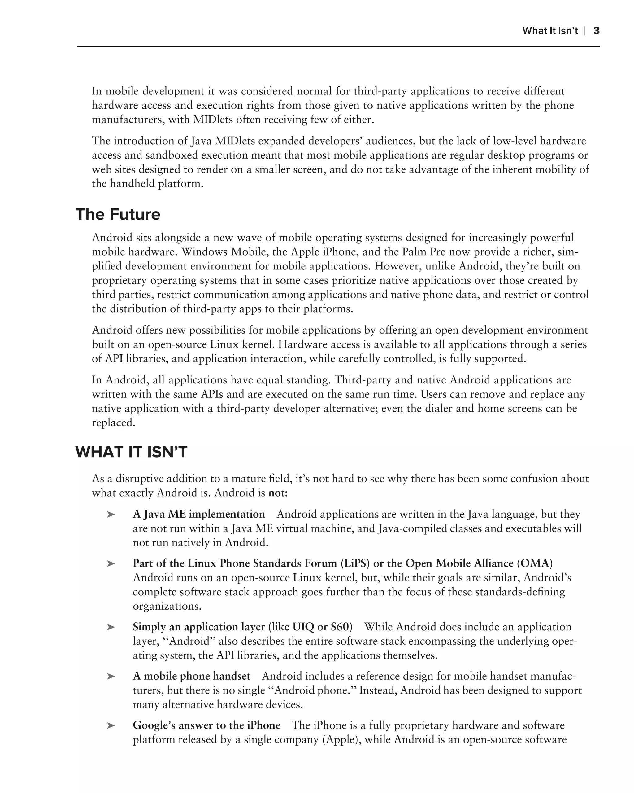 What It Isn’t   ❘ 3



 In mobile development it was considered normal for third-party applications to receive different
 hardware access and execution rights from those given to native applications written by the phone
 manufacturers, with MIDlets often receiving few of either.
 The introduction of Java MIDlets expanded developers’ audiences, but the lack of low-level hardware
 access and sandboxed execution meant that most mobile applications are regular desktop programs or
 web sites designed to render on a smaller screen, and do not take advantage of the inherent mobility of
 the handheld platform.

The Future
 Android sits alongside a new wave of mobile operating systems designed for increasingly powerful
 mobile hardware. Windows Mobile, the Apple iPhone, and the Palm Pre now provide a richer, sim-
 pliﬁed development environment for mobile applications. However, unlike Android, they’re built on
 proprietary operating systems that in some cases prioritize native applications over those created by
 third parties, restrict communication among applications and native phone data, and restrict or control
 the distribution of third-party apps to their platforms.
 Android offers new possibilities for mobile applications by offering an open development environment
 built on an open-source Linux kernel. Hardware access is available to all applications through a series
 of API libraries, and application interaction, while carefully controlled, is fully supported.
 In Android, all applications have equal standing. Third-party and native Android applications are
 written with the same APIs and are executed on the same run time. Users can remove and replace any
 native application with a third-party developer alternative; even the dialer and home screens can be
 replaced.

WHAT IT ISN’T
 As a disruptive addition to a mature ﬁeld, it’s not hard to see why there has been some confusion about
 what exactly Android is. Android is not:
    ➤    A Java ME implementation Android applications are written in the Java language, but they
         are not run within a Java ME virtual machine, and Java-compiled classes and executables will
         not run natively in Android.
    ➤    Part of the Linux Phone Standards Forum (LiPS) or the Open Mobile Alliance (OMA)
         Android runs on an open-source Linux kernel, but, while their goals are similar, Android’s
         complete software stack approach goes further than the focus of these standards-deﬁning
         organizations.
    ➤    Simply an application layer (like UIQ or S60) While Android does include an application
         layer, ‘‘Android’’ also describes the entire software stack encompassing the underlying oper-
         ating system, the API libraries, and the applications themselves.
    ➤    A mobile phone handset Android includes a reference design for mobile handset manufac-
         turers, but there is no single ‘‘Android phone.’’ Instead, Android has been designed to support
         many alternative hardware devices.
    ➤    Google’s answer to the iPhone The iPhone is a fully proprietary hardware and software
         platform released by a single company (Apple), while Android is an open-source software
 