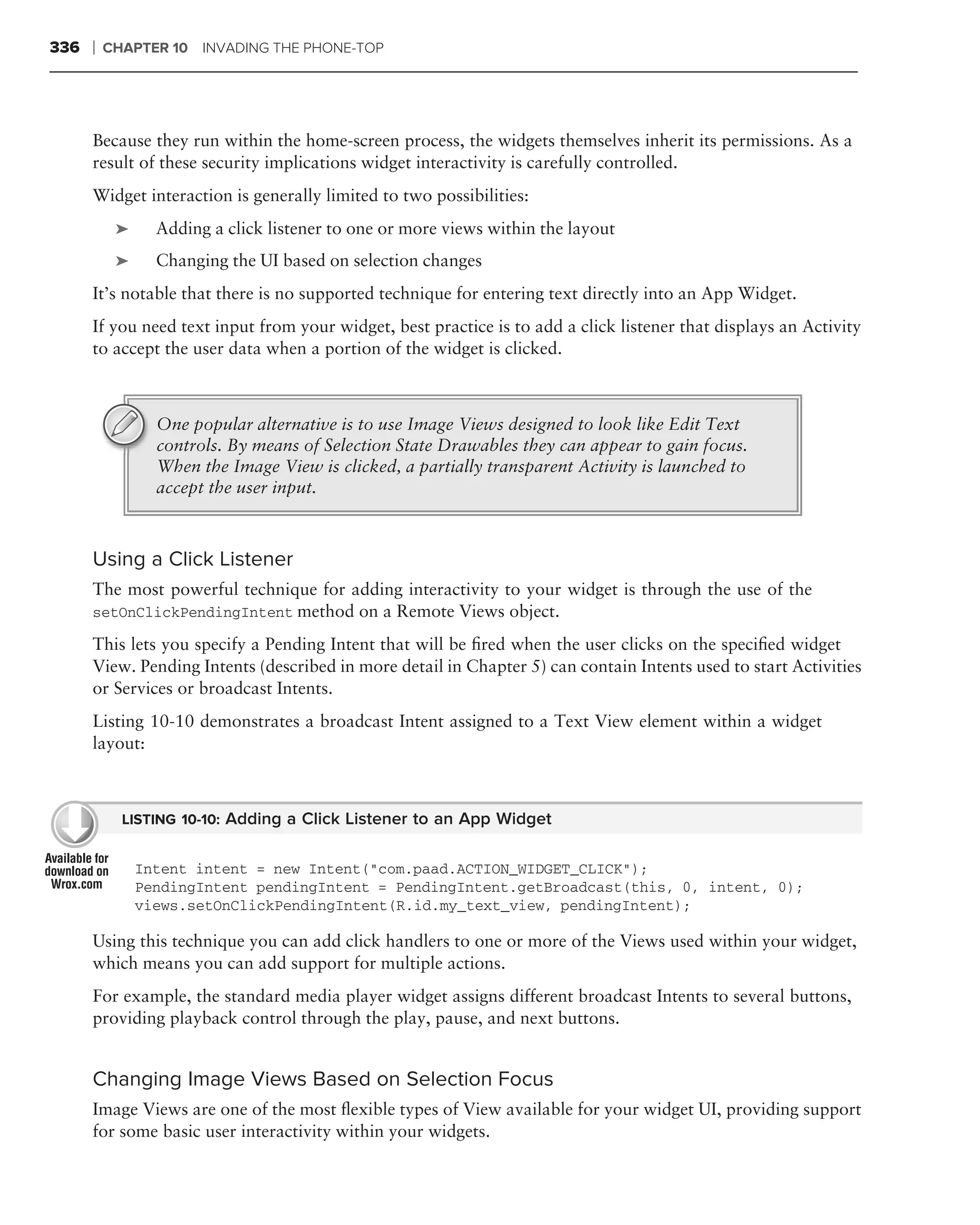 336   ❘   CHAPTER 10 INVADING THE PHONE-TOP




      Because they run within the home-screen process, the widgets themselves inherit its permissions. As a
      result of these security implications widget interactivity is carefully controlled.
      Widget interaction is generally limited to two possibilities:
           ➤     Adding a click listener to one or more views within the layout
           ➤     Changing the UI based on selection changes
      It’s notable that there is no supported technique for entering text directly into an App Widget.
      If you need text input from your widget, best practice is to add a click listener that displays an Activity
      to accept the user data when a portion of the widget is clicked.



                 One popular alternative is to use Image Views designed to look like Edit Text
                 controls. By means of Selection State Drawables they can appear to gain focus.
                 When the Image View is clicked, a partially transparent Activity is launched to
                 accept the user input.



      Using a Click Listener
      The most powerful technique for adding interactivity to your widget is through the use of the
      setOnClickPendingIntent method on a Remote Views object.

      This lets you specify a Pending Intent that will be ﬁred when the user clicks on the speciﬁed widget
      View. Pending Intents (described in more detail in Chapter 5) can contain Intents used to start Activities
      or Services or broadcast Intents.
      Listing 10-10 demonstrates a broadcast Intent assigned to a Text View element within a widget
      layout:



            LISTING 10-10: Adding a Click Listener to an App Widget


               Intent intent = new Intent("com.paad.ACTION_WIDGET_CLICK");
               PendingIntent pendingIntent = PendingIntent.getBroadcast(this, 0, intent, 0);
               views.setOnClickPendingIntent(R.id.my_text_view, pendingIntent);

      Using this technique you can add click handlers to one or more of the Views used within your widget,
      which means you can add support for multiple actions.
      For example, the standard media player widget assigns different broadcast Intents to several buttons,
      providing playback control through the play, pause, and next buttons.


      Changing Image Views Based on Selection Focus
      Image Views are one of the most ﬂexible types of View available for your widget UI, providing support
      for some basic user interactivity within your widgets.
 