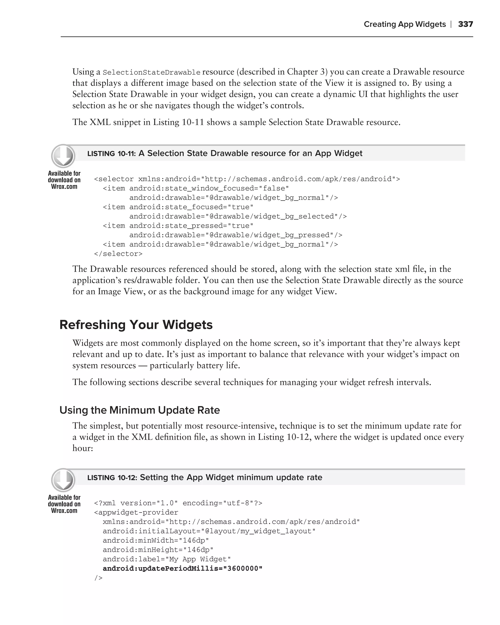 Creating App Widgets   ❘ 337



  Using a SelectionStateDrawable resource (described in Chapter 3) you can create a Drawable resource
  that displays a different image based on the selection state of the View it is assigned to. By using a
  Selection State Drawable in your widget design, you can create a dynamic UI that highlights the user
  selection as he or she navigates though the widget’s controls.
  The XML snippet in Listing 10-11 shows a sample Selection State Drawable resource.


     LISTING 10-11: A Selection State Drawable resource for an App Widget


       <selector xmlns:android="http://schemas.android.com/apk/res/android">
         <item android:state_window_focused="false"
               android:drawable="@drawable/widget_bg_normal"/>
         <item android:state_focused="true"
               android:drawable="@drawable/widget_bg_selected"/>
         <item android:state_pressed="true"
               android:drawable="@drawable/widget_bg_pressed"/>
         <item android:drawable="@drawable/widget_bg_normal"/>
       </selector>

  The Drawable resources referenced should be stored, along with the selection state xml ﬁle, in the
  application’s res/drawable folder. You can then use the Selection State Drawable directly as the source
  for an Image View, or as the background image for any widget View.


Refreshing Your Widgets
  Widgets are most commonly displayed on the home screen, so it’s important that they’re always kept
  relevant and up to date. It’s just as important to balance that relevance with your widget’s impact on
  system resources — particularly battery life.
  The following sections describe several techniques for managing your widget refresh intervals.


Using the Minimum Update Rate
  The simplest, but potentially most resource-intensive, technique is to set the minimum update rate for
  a widget in the XML deﬁnition ﬁle, as shown in Listing 10-12, where the widget is updated once every
  hour:


     LISTING 10-12: Setting the App Widget minimum update rate


       <?xml version="1.0" encoding="utf-8"?>
       <appwidget-provider
         xmlns:android="http://schemas.android.com/apk/res/android"
         android:initialLayout="@layout/my_widget_layout"
         android:minWidth="146dp"
         android:minHeight="146dp"
         android:label="My App Widget"
         android:updatePeriodMillis="3600000"
       />
 