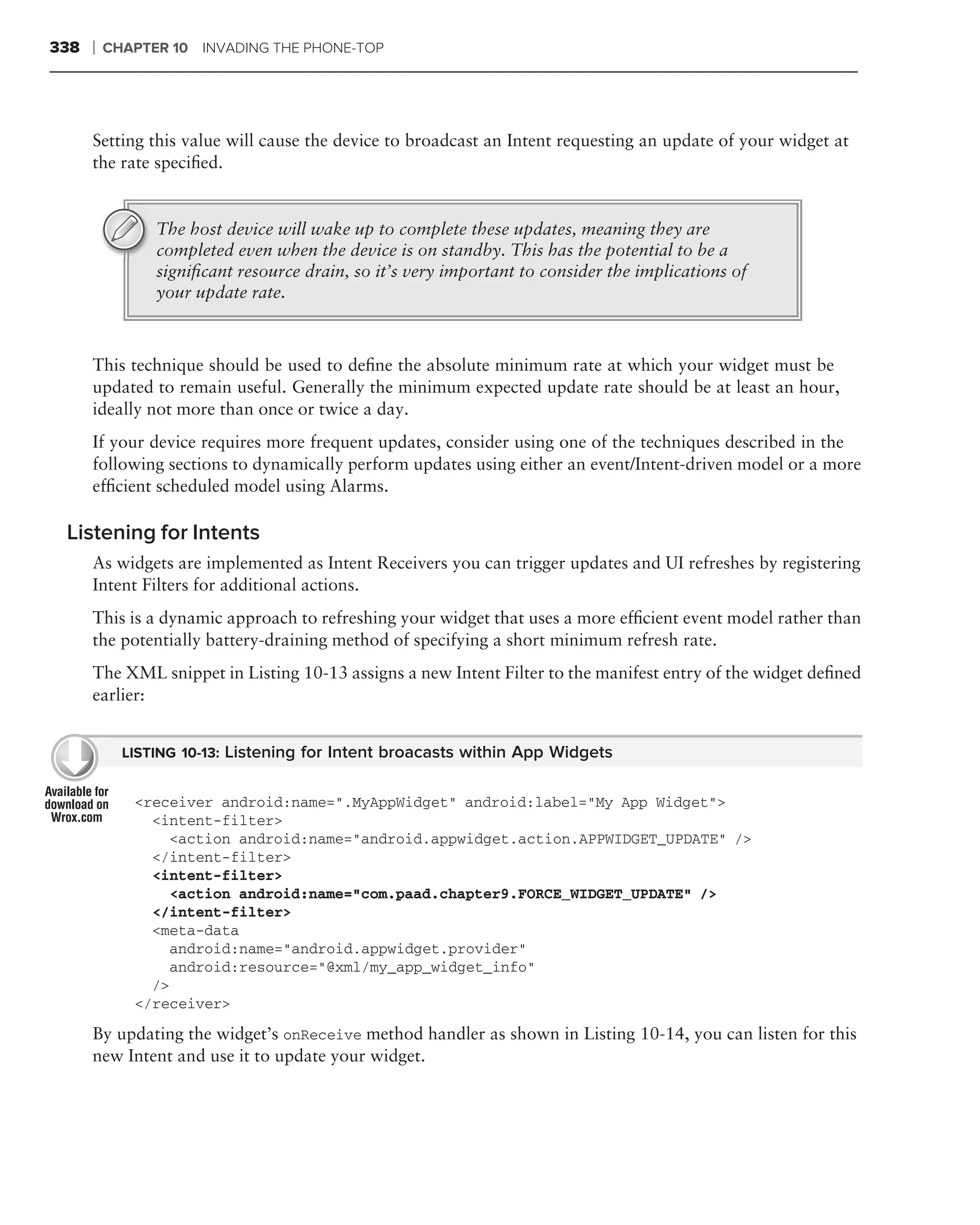 338   ❘   CHAPTER 10 INVADING THE PHONE-TOP




      Setting this value will cause the device to broadcast an Intent requesting an update of your widget at
      the rate speciﬁed.


                The host device will wake up to complete these updates, meaning they are
                completed even when the device is on standby. This has the potential to be a
                signiﬁcant resource drain, so it’s very important to consider the implications of
                your update rate.



      This technique should be used to deﬁne the absolute minimum rate at which your widget must be
      updated to remain useful. Generally the minimum expected update rate should be at least an hour,
      ideally not more than once or twice a day.
      If your device requires more frequent updates, consider using one of the techniques described in the
      following sections to dynamically perform updates using either an event/Intent-driven model or a more
      efﬁcient scheduled model using Alarms.

 Listening for Intents
      As widgets are implemented as Intent Receivers you can trigger updates and UI refreshes by registering
      Intent Filters for additional actions.
      This is a dynamic approach to refreshing your widget that uses a more efﬁcient event model rather than
      the potentially battery-draining method of specifying a short minimum refresh rate.
      The XML snippet in Listing 10-13 assigns a new Intent Filter to the manifest entry of the widget deﬁned
      earlier:


            LISTING 10-13: Listening for Intent broacasts within App Widgets


             <receiver android:name=".MyAppWidget" android:label="My App Widget">
               <intent-filter>
                 <action android:name="android.appwidget.action.APPWIDGET_UPDATE" />
               </intent-filter>
               <intent-filter>
                 <action android:name="com.paad.chapter9.FORCE_WIDGET_UPDATE" />
               </intent-filter>
               <meta-data
                 android:name="android.appwidget.provider"
                 android:resource="@xml/my_app_widget_info"
               />
             </receiver>
      By updating the widget’s onReceive method handler as shown in Listing 10-14, you can listen for this
      new Intent and use it to update your widget.
 
