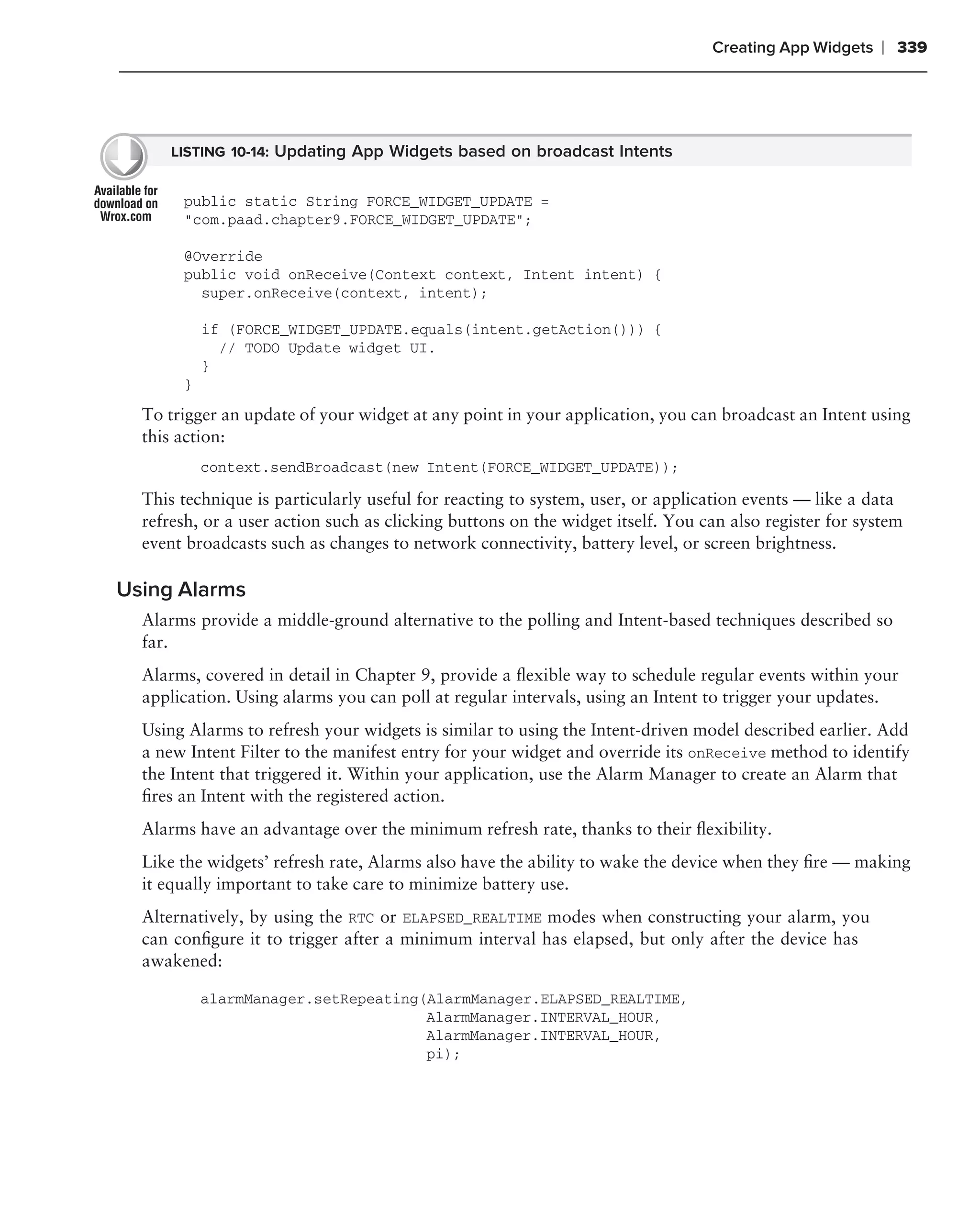 Creating App Widgets    ❘ 339




      LISTING 10-14: Updating App Widgets based on broadcast Intents


       public static String FORCE_WIDGET_UPDATE =
       "com.paad.chapter9.FORCE_WIDGET_UPDATE";

       @Override
       public void onReceive(Context context, Intent intent) {
         super.onReceive(context, intent);

           if (FORCE_WIDGET_UPDATE.equals(intent.getAction())) {
             // TODO Update widget UI.
           }
       }
  To trigger an update of your widget at any point in your application, you can broadcast an Intent using
  this action:
           context.sendBroadcast(new Intent(FORCE_WIDGET_UPDATE));

  This technique is particularly useful for reacting to system, user, or application events — like a data
  refresh, or a user action such as clicking buttons on the widget itself. You can also register for system
  event broadcasts such as changes to network connectivity, battery level, or screen brightness.

Using Alarms
  Alarms provide a middle-ground alternative to the polling and Intent-based techniques described so
  far.
  Alarms, covered in detail in Chapter 9, provide a ﬂexible way to schedule regular events within your
  application. Using alarms you can poll at regular intervals, using an Intent to trigger your updates.
  Using Alarms to refresh your widgets is similar to using the Intent-driven model described earlier. Add
  a new Intent Filter to the manifest entry for your widget and override its onReceive method to identify
  the Intent that triggered it. Within your application, use the Alarm Manager to create an Alarm that
  ﬁres an Intent with the registered action.
  Alarms have an advantage over the minimum refresh rate, thanks to their ﬂexibility.
  Like the widgets’ refresh rate, Alarms also have the ability to wake the device when they ﬁre — making
  it equally important to take care to minimize battery use.
  Alternatively, by using the RTC or ELAPSED_REALTIME modes when constructing your alarm, you
  can conﬁgure it to trigger after a minimum interval has elapsed, but only after the device has
  awakened:

           alarmManager.setRepeating(AlarmManager.ELAPSED_REALTIME,
                                     AlarmManager.INTERVAL_HOUR,
                                     AlarmManager.INTERVAL_HOUR,
                                     pi);
 