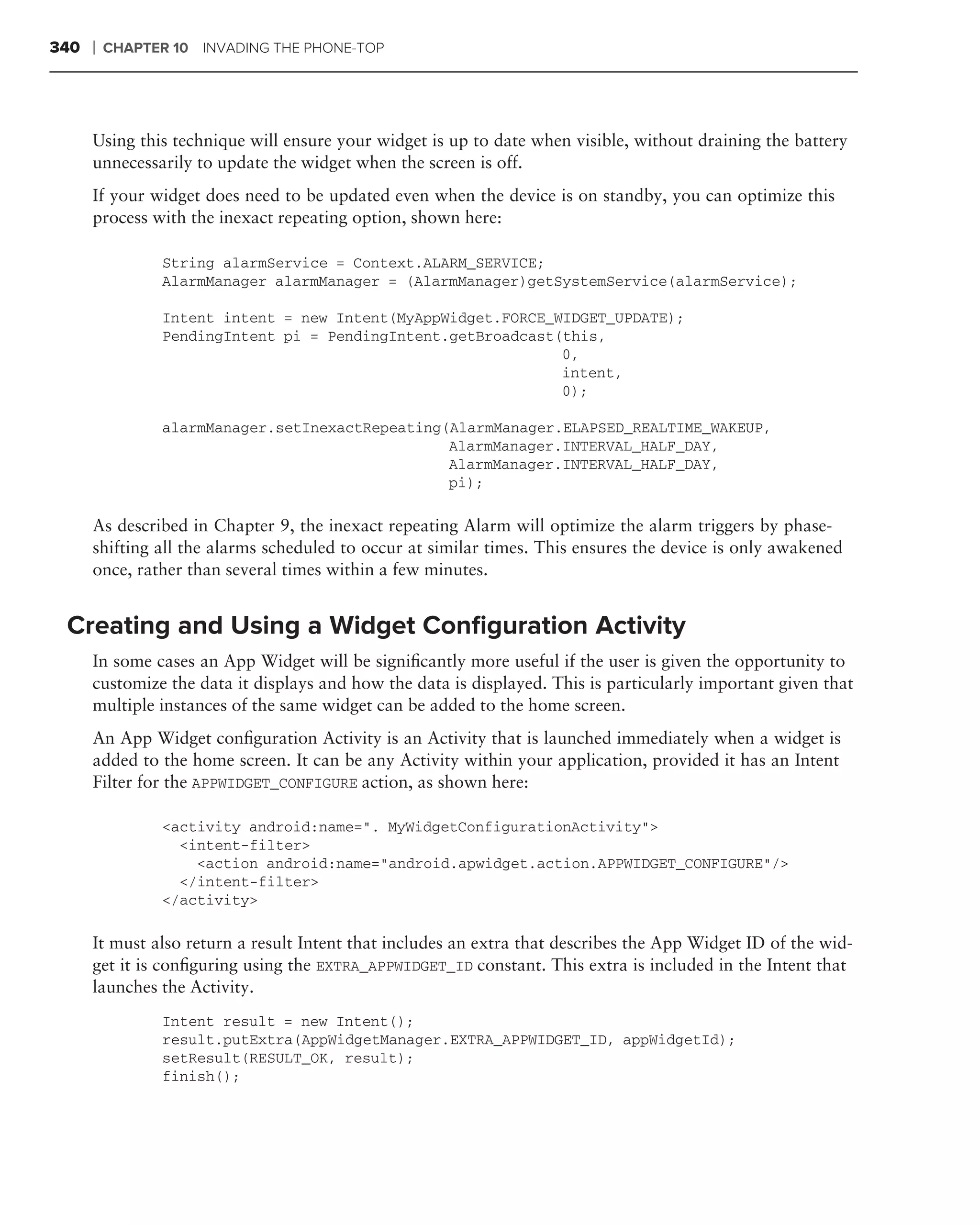 340   ❘   CHAPTER 10 INVADING THE PHONE-TOP




      Using this technique will ensure your widget is up to date when visible, without draining the battery
      unnecessarily to update the widget when the screen is off.
      If your widget does need to be updated even when the device is on standby, you can optimize this
      process with the inexact repeating option, shown here:

                String alarmService = Context.ALARM_SERVICE;
                AlarmManager alarmManager = (AlarmManager)getSystemService(alarmService);

                Intent intent = new Intent(MyAppWidget.FORCE_WIDGET_UPDATE);
                PendingIntent pi = PendingIntent.getBroadcast(this,
                                                              0,
                                                              intent,
                                                              0);

                alarmManager.setInexactRepeating(AlarmManager.ELAPSED_REALTIME_WAKEUP,
                                                 AlarmManager.INTERVAL_HALF_DAY,
                                                 AlarmManager.INTERVAL_HALF_DAY,
                                                 pi);

      As described in Chapter 9, the inexact repeating Alarm will optimize the alarm triggers by phase-
      shifting all the alarms scheduled to occur at similar times. This ensures the device is only awakened
      once, rather than several times within a few minutes.


 Creating and Using a Widget Conﬁguration Activity
      In some cases an App Widget will be signiﬁcantly more useful if the user is given the opportunity to
      customize the data it displays and how the data is displayed. This is particularly important given that
      multiple instances of the same widget can be added to the home screen.
      An App Widget conﬁguration Activity is an Activity that is launched immediately when a widget is
      added to the home screen. It can be any Activity within your application, provided it has an Intent
      Filter for the APPWIDGET_CONFIGURE action, as shown here:

                <activity android:name=". MyWidgetConfigurationActivity">
                  <intent-filter>
                    <action android:name="android.apwidget.action.APPWIDGET_CONFIGURE"/>
                  </intent-filter>
                </activity>

      It must also return a result Intent that includes an extra that describes the App Widget ID of the wid-
      get it is conﬁguring using the EXTRA_APPWIDGET_ID constant. This extra is included in the Intent that
      launches the Activity.
                Intent result = new Intent();
                result.putExtra(AppWidgetManager.EXTRA_APPWIDGET_ID, appWidgetId);
                setResult(RESULT_OK, result);
                finish();
 