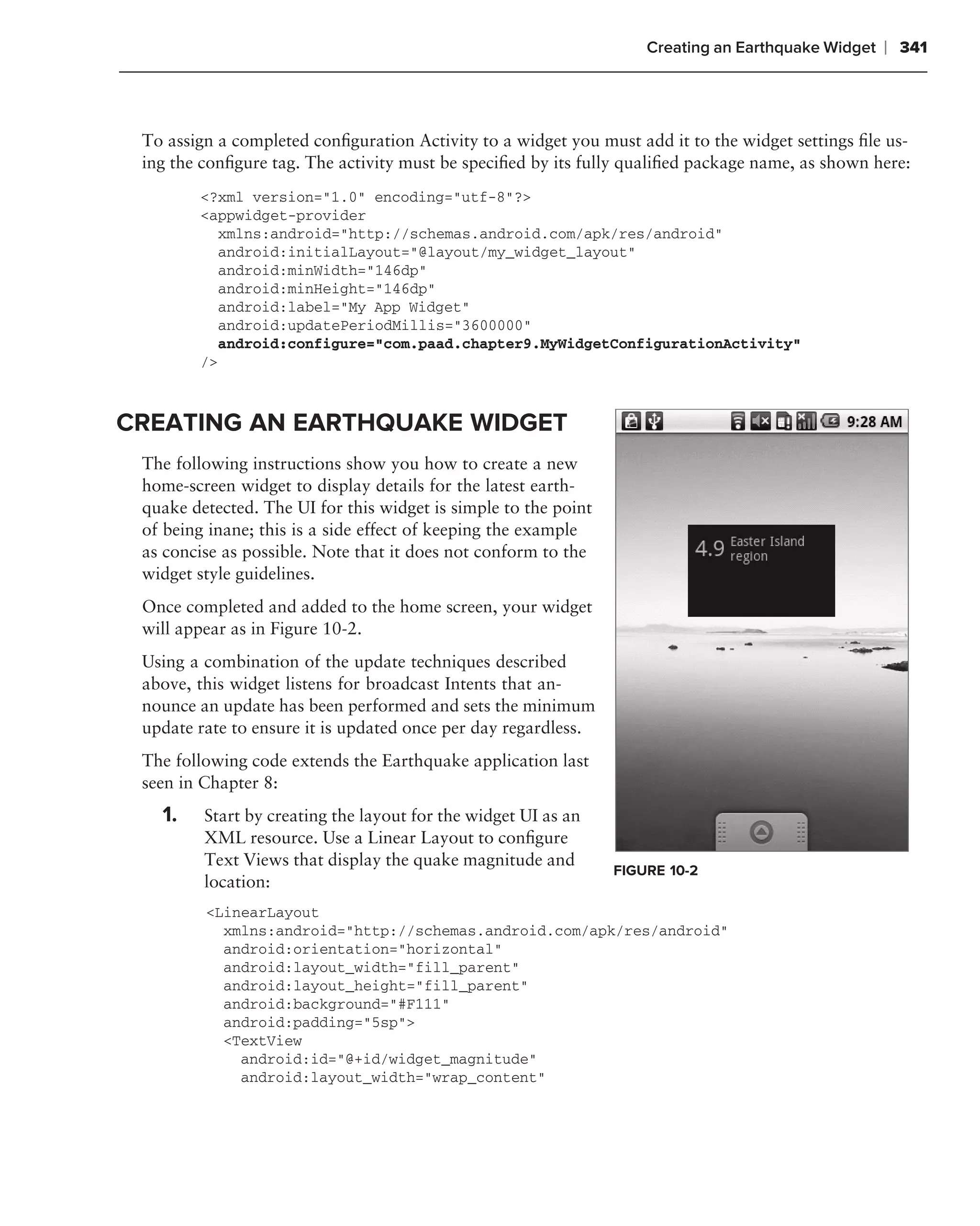 Creating an Earthquake Widget   ❘ 341



 To assign a completed conﬁguration Activity to a widget you must add it to the widget settings ﬁle us-
 ing the conﬁgure tag. The activity must be speciﬁed by its fully qualiﬁed package name, as shown here:
        <?xml version="1.0" encoding="utf-8"?>
        <appwidget-provider
           xmlns:android="http://schemas.android.com/apk/res/android"
           android:initialLayout="@layout/my_widget_layout"
           android:minWidth="146dp"
           android:minHeight="146dp"
           android:label="My App Widget"
           android:updatePeriodMillis="3600000"
           android:configure="com.paad.chapter9.MyWidgetConfigurationActivity"
        />



CREATING AN EARTHQUAKE WIDGET
 The following instructions show you how to create a new
 home-screen widget to display details for the latest earth-
 quake detected. The UI for this widget is simple to the point
 of being inane; this is a side effect of keeping the example
 as concise as possible. Note that it does not conform to the
 widget style guidelines.
 Once completed and added to the home screen, your widget
 will appear as in Figure 10-2.
 Using a combination of the update techniques described
 above, this widget listens for broadcast Intents that an-
 nounce an update has been performed and sets the minimum
 update rate to ensure it is updated once per day regardless.
 The following code extends the Earthquake application last
 seen in Chapter 8:
   1.    Start by creating the layout for the widget UI as an
         XML resource. Use a Linear Layout to conﬁgure
         Text Views that display the quake magnitude and
                                                                 FIGURE 10-2
         location:
         <LinearLayout
           xmlns:android="http://schemas.android.com/apk/res/android"
           android:orientation="horizontal"
           android:layout_width="fill_parent"
           android:layout_height="fill_parent"
           android:background="#F111"
           android:padding="5sp">
           <TextView
             android:id="@+id/widget_magnitude"
             android:layout_width="wrap_content"
 