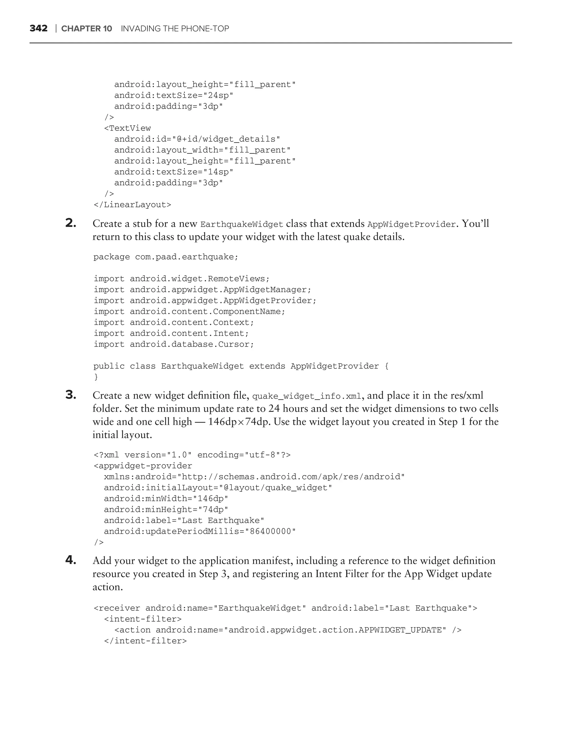 342   ❘   CHAPTER 10 INVADING THE PHONE-TOP




                    android:layout_height="fill_parent"
                    android:textSize="24sp"
                    android:padding="3dp"
                  />
                  <TextView
                    android:id="@+id/widget_details"
                    android:layout_width="fill_parent"
                    android:layout_height="fill_parent"
                    android:textSize="14sp"
                    android:padding="3dp"
                  />
                </LinearLayout>

          2.    Create a stub for a new EarthquakeWidget class that extends AppWidgetProvider. You’ll
                return to this class to update your widget with the latest quake details.
                package com.paad.earthquake;

                import   android.widget.RemoteViews;
                import   android.appwidget.AppWidgetManager;
                import   android.appwidget.AppWidgetProvider;
                import   android.content.ComponentName;
                import   android.content.Context;
                import   android.content.Intent;
                import   android.database.Cursor;

                public class EarthquakeWidget extends AppWidgetProvider {
                }

          3.    Create a new widget deﬁnition ﬁle, quake_widget_info.xml, and place it in the res/xml
                folder. Set the minimum update rate to 24 hours and set the widget dimensions to two cells
                wide and one cell high — 146dp×74dp. Use the widget layout you created in Step 1 for the
                initial layout.
                <?xml version="1.0" encoding="utf-8"?>
                <appwidget-provider
                  xmlns:android="http://schemas.android.com/apk/res/android"
                  android:initialLayout="@layout/quake_widget"
                  android:minWidth="146dp"
                  android:minHeight="74dp"
                  android:label="Last Earthquake"
                  android:updatePeriodMillis="86400000"
                />

          4.    Add your widget to the application manifest, including a reference to the widget deﬁnition
                resource you created in Step 3, and registering an Intent Filter for the App Widget update
                action.
                <receiver android:name="EarthquakeWidget" android:label="Last Earthquake">
                  <intent-filter>
                    <action android:name="android.appwidget.action.APPWIDGET_UPDATE" />
                  </intent-filter>
 