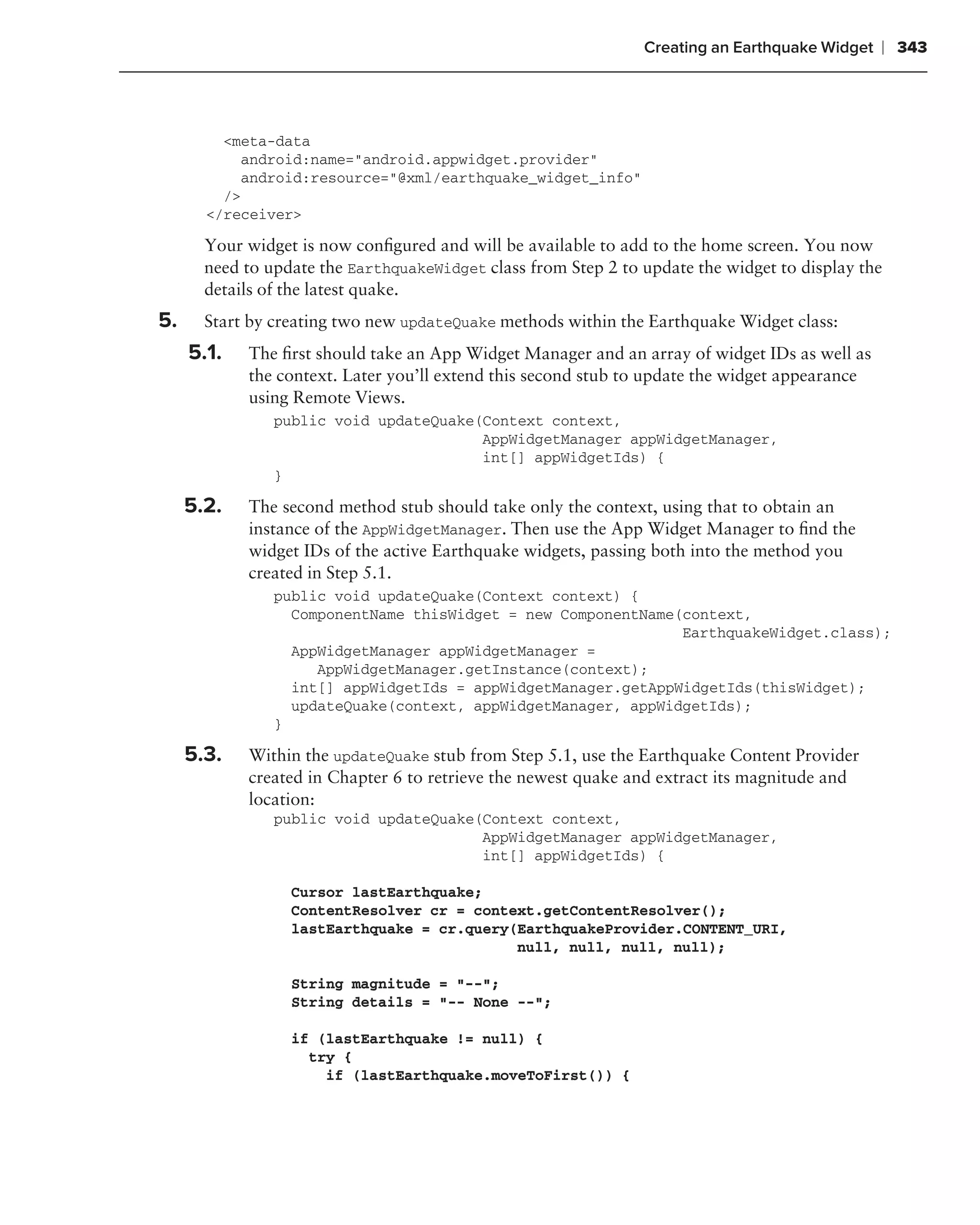 Creating an Earthquake Widget   ❘ 343



         <meta-data
           android:name="android.appwidget.provider"
           android:resource="@xml/earthquake_widget_info"
         />
       </receiver>

       Your widget is now conﬁgured and will be available to add to the home screen. You now
       need to update the EarthquakeWidget class from Step 2 to update the widget to display the
       details of the latest quake.
5.     Start by creating two new updateQuake methods within the Earthquake Widget class:
     5.1.   The ﬁrst should take an App Widget Manager and an array of widget IDs as well as
            the context. Later you’ll extend this second stub to update the widget appearance
            using Remote Views.
                public void updateQuake(Context context,
                                        AppWidgetManager appWidgetManager,
                                        int[] appWidgetIds) {
                }

     5.2.   The second method stub should take only the context, using that to obtain an
            instance of the AppWidgetManager. Then use the App Widget Manager to ﬁnd the
            widget IDs of the active Earthquake widgets, passing both into the method you
            created in Step 5.1.
                public void updateQuake(Context context) {
                  ComponentName thisWidget = new ComponentName(context,
                                                               EarthquakeWidget.class);
                  AppWidgetManager appWidgetManager =
                     AppWidgetManager.getInstance(context);
                  int[] appWidgetIds = appWidgetManager.getAppWidgetIds(thisWidget);
                  updateQuake(context, appWidgetManager, appWidgetIds);
                }

     5.3.   Within the updateQuake stub from Step 5.1, use the Earthquake Content Provider
            created in Chapter 6 to retrieve the newest quake and extract its magnitude and
            location:
                public void updateQuake(Context context,
                                        AppWidgetManager appWidgetManager,
                                        int[] appWidgetIds) {

                  Cursor lastEarthquake;
                  ContentResolver cr = context.getContentResolver();
                  lastEarthquake = cr.query(EarthquakeProvider.CONTENT_URI,
                                            null, null, null, null);

                  String magnitude = "--";
                  String details = "-- None --";

                  if (lastEarthquake != null) {
                    try {
                      if (lastEarthquake.moveToFirst()) {
 