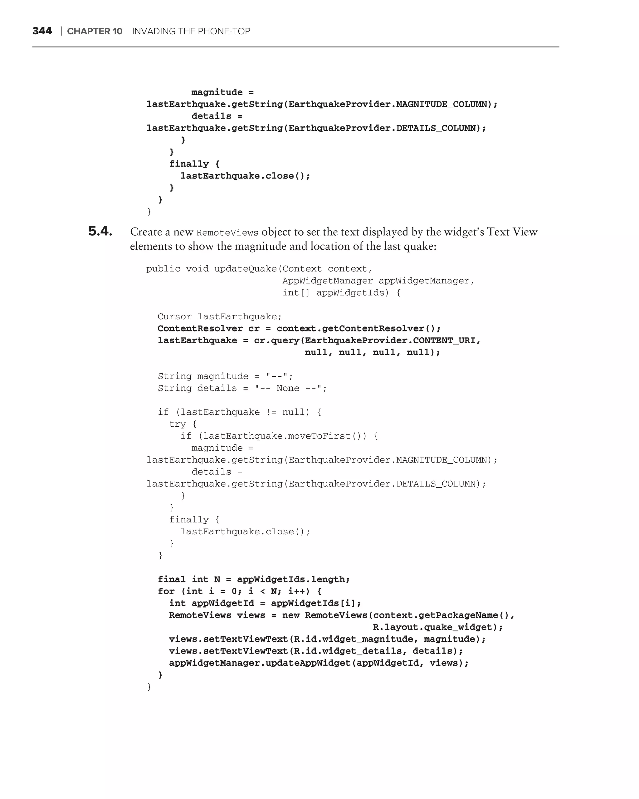 344   ❘   CHAPTER 10 INVADING THE PHONE-TOP




                                magnitude =
                        lastEarthquake.getString(EarthquakeProvider.MAGNITUDE_COLUMN);
                                details =
                        lastEarthquake.getString(EarthquakeProvider.DETAILS_COLUMN);
                              }
                            }
                            finally {
                              lastEarthquake.close();
                            }
                          }
                        }

             5.4.    Create a new RemoteViews object to set the text displayed by the widget’s Text View
                     elements to show the magnitude and location of the last quake:
                        public void updateQuake(Context context,
                                                AppWidgetManager appWidgetManager,
                                                int[] appWidgetIds) {

                            Cursor lastEarthquake;
                            ContentResolver cr = context.getContentResolver();
                            lastEarthquake = cr.query(EarthquakeProvider.CONTENT_URI,
                                                      null, null, null, null);

                            String magnitude = "--";
                            String details = "-- None --";

                          if (lastEarthquake != null) {
                            try {
                              if (lastEarthquake.moveToFirst()) {
                                magnitude =
                        lastEarthquake.getString(EarthquakeProvider.MAGNITUDE_COLUMN);
                                details =
                        lastEarthquake.getString(EarthquakeProvider.DETAILS_COLUMN);
                              }
                            }
                            finally {
                              lastEarthquake.close();
                            }
                          }

                            final int N = appWidgetIds.length;
                            for (int i = 0; i < N; i++) {
                              int appWidgetId = appWidgetIds[i];
                              RemoteViews views = new RemoteViews(context.getPackageName(),
                                                                  R.layout.quake_widget);
                              views.setTextViewText(R.id.widget_magnitude, magnitude);
                              views.setTextViewText(R.id.widget_details, details);
                              appWidgetManager.updateAppWidget(appWidgetId, views);
                            }
                        }
 