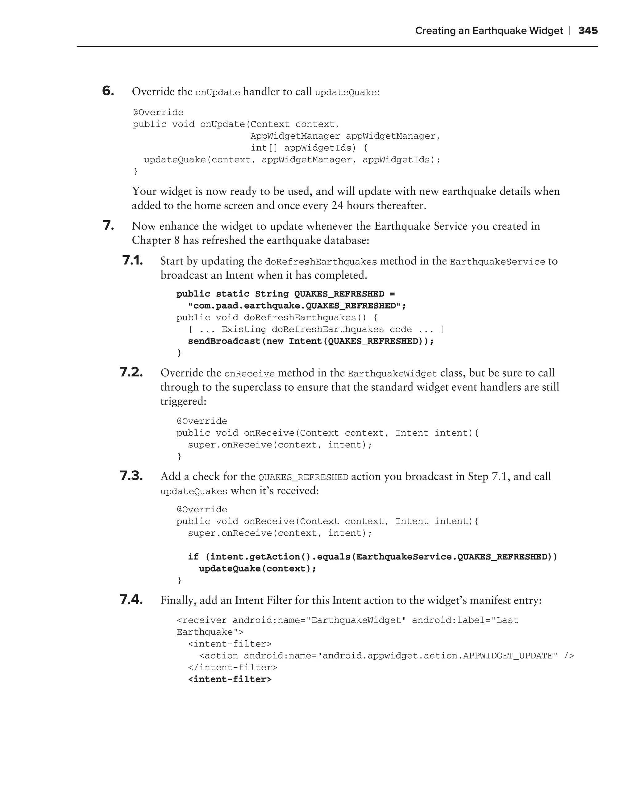 Creating an Earthquake Widget   ❘ 345



6.     Override the onUpdate handler to call updateQuake:
       @Override
       public void onUpdate(Context context,
                            AppWidgetManager appWidgetManager,
                            int[] appWidgetIds) {
         updateQuake(context, appWidgetManager, appWidgetIds);
       }

       Your widget is now ready to be used, and will update with new earthquake details when
       added to the home screen and once every 24 hours thereafter.
7.     Now enhance the widget to update whenever the Earthquake Service you created in
       Chapter 8 has refreshed the earthquake database:
     7.1.   Start by updating the doRefreshEarthquakes method in the EarthquakeService to
            broadcast an Intent when it has completed.
                public static String QUAKES_REFRESHED =
                  "com.paad.earthquake.QUAKES_REFRESHED";
                public void doRefreshEarthquakes() {
                  [ ... Existing doRefreshEarthquakes code ... ]
                  sendBroadcast(new Intent(QUAKES_REFRESHED));
                }

     7.2.   Override the onReceive method in the EarthquakeWidget class, but be sure to call
            through to the superclass to ensure that the standard widget event handlers are still
            triggered:
                @Override
                public void onReceive(Context context, Intent intent){
                  super.onReceive(context, intent);
                }

     7.3.   Add a check for the QUAKES_REFRESHED action you broadcast in Step 7.1, and call
            updateQuakes when it’s received:
                @Override
                public void onReceive(Context context, Intent intent){
                  super.onReceive(context, intent);

                    if (intent.getAction().equals(EarthquakeService.QUAKES_REFRESHED))
                      updateQuake(context);
                }

     7.4.   Finally, add an Intent Filter for this Intent action to the widget’s manifest entry:
                <receiver android:name="EarthquakeWidget" android:label="Last
                Earthquake">
                  <intent-filter>
                    <action android:name="android.appwidget.action.APPWIDGET_UPDATE" />
                  </intent-filter>
                  <intent-filter>
 