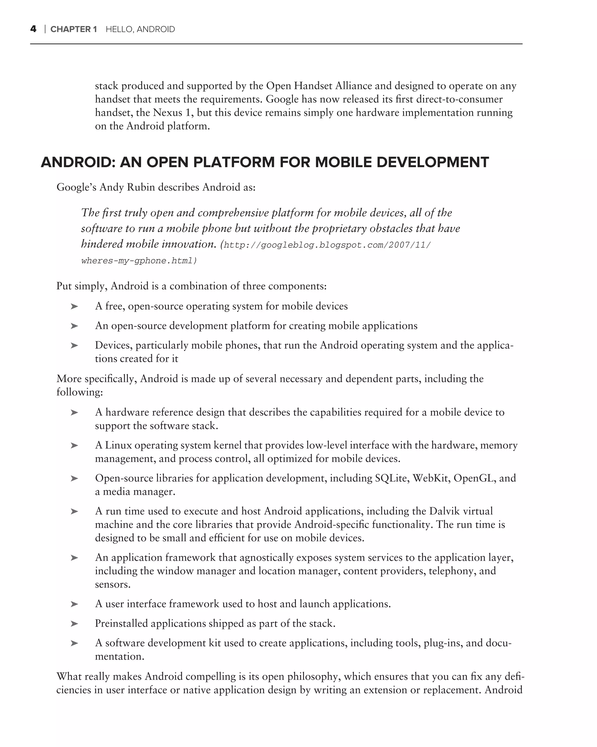 4   ❘   CHAPTER 1    HELLO, ANDROID




                  stack produced and supported by the Open Handset Alliance and designed to operate on any
                  handset that meets the requirements. Google has now released its ﬁrst direct-to-consumer
                  handset, the Nexus 1, but this device remains simply one hardware implementation running
                  on the Android platform.


    ANDROID: AN OPEN PLATFORM FOR MOBILE DEVELOPMENT
         Google’s Andy Rubin describes Android as:

                The ﬁrst truly open and comprehensive platform for mobile devices, all of the
                software to run a mobile phone but without the proprietary obstacles that have
                hindered mobile innovation. (http://googleblog.blogspot.com/2007/11/
                wheres-my-gphone.html)

         Put simply, Android is a combination of three components:
            ➤     A free, open-source operating system for mobile devices
            ➤     An open-source development platform for creating mobile applications
            ➤     Devices, particularly mobile phones, that run the Android operating system and the applica-
                  tions created for it
         More speciﬁcally, Android is made up of several necessary and dependent parts, including the
         following:
            ➤     A hardware reference design that describes the capabilities required for a mobile device to
                  support the software stack.
            ➤     A Linux operating system kernel that provides low-level interface with the hardware, memory
                  management, and process control, all optimized for mobile devices.
            ➤     Open-source libraries for application development, including SQLite, WebKit, OpenGL, and
                  a media manager.
            ➤     A run time used to execute and host Android applications, including the Dalvik virtual
                  machine and the core libraries that provide Android-speciﬁc functionality. The run time is
                  designed to be small and efﬁcient for use on mobile devices.
            ➤     An application framework that agnostically exposes system services to the application layer,
                  including the window manager and location manager, content providers, telephony, and
                  sensors.
            ➤     A user interface framework used to host and launch applications.
            ➤     Preinstalled applications shipped as part of the stack.
            ➤     A software development kit used to create applications, including tools, plug-ins, and docu-
                  mentation.
         What really makes Android compelling is its open philosophy, which ensures that you can ﬁx any deﬁ-
         ciencies in user interface or native application design by writing an extension or replacement. Android
 