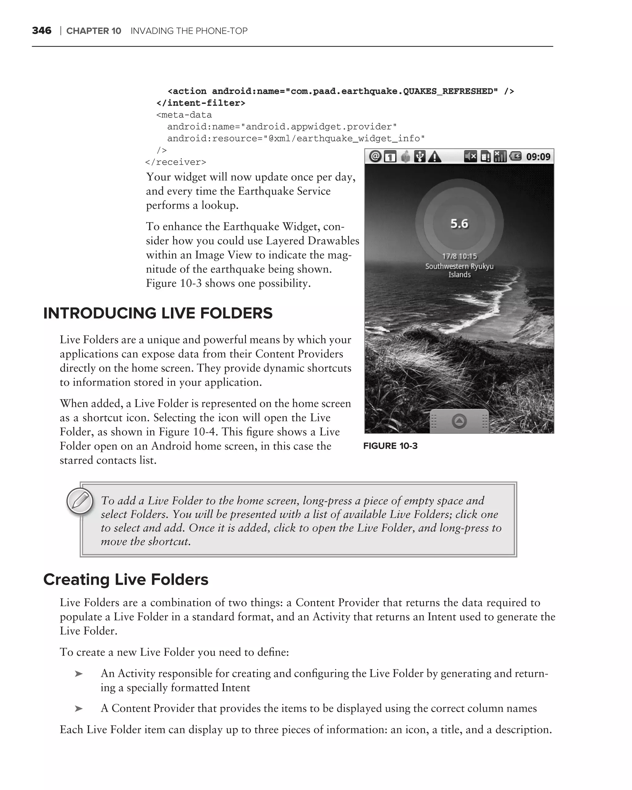 346   ❘   CHAPTER 10 INVADING THE PHONE-TOP




                              <action android:name="com.paad.earthquake.QUAKES_REFRESHED" />
                           </intent-filter>
                           <meta-data
                              android:name="android.appwidget.provider"
                              android:resource="@xml/earthquake_widget_info"
                           />
                         </receiver>
                         Your widget will now update once per day,
                         and every time the Earthquake Service
                         performs a lookup.
                         To enhance the Earthquake Widget, con-
                         sider how you could use Layered Drawables
                         within an Image View to indicate the mag-
                         nitude of the earthquake being shown.
                         Figure 10-3 shows one possibility.

 INTRODUCING LIVE FOLDERS
      Live Folders are a unique and powerful means by which your
      applications can expose data from their Content Providers
      directly on the home screen. They provide dynamic shortcuts
      to information stored in your application.
      When added, a Live Folder is represented on the home screen
      as a shortcut icon. Selecting the icon will open the Live
      Folder, as shown in Figure 10-4. This ﬁgure shows a Live
      Folder open on an Android home screen, in this case the           FIGURE 10-3
      starred contacts list.


                To add a Live Folder to the home screen, long-press a piece of empty space and
                select Folders. You will be presented with a list of available Live Folders; click one
                to select and add. Once it is added, click to open the Live Folder, and long-press to
                move the shortcut.


 Creating Live Folders
      Live Folders are a combination of two things: a Content Provider that returns the data required to
      populate a Live Folder in a standard format, and an Activity that returns an Intent used to generate the
      Live Folder.
      To create a new Live Folder you need to deﬁne:
           ➤    An Activity responsible for creating and conﬁguring the Live Folder by generating and return-
                ing a specially formatted Intent
           ➤    A Content Provider that provides the items to be displayed using the correct column names
      Each Live Folder item can display up to three pieces of information: an icon, a title, and a description.
 