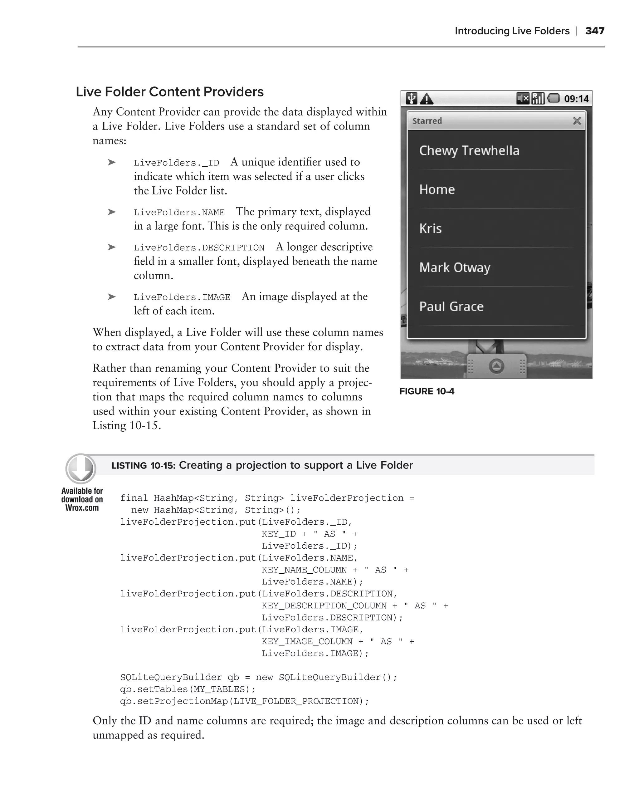 Introducing Live Folders   ❘ 347



Live Folder Content Providers
  Any Content Provider can provide the data displayed within
  a Live Folder. Live Folders use a standard set of column
  names:
    ➤     LiveFolders._ID A unique identiﬁer used to
          indicate which item was selected if a user clicks
          the Live Folder list.
    ➤     LiveFolders.NAME The primary text, displayed
          in a large font. This is the only required column.
    ➤     LiveFolders.DESCRIPTION        A longer descriptive
          ﬁeld in a smaller font, displayed beneath the name
          column.
    ➤     LiveFolders.IMAGE     An image displayed at the
          left of each item.
  When displayed, a Live Folder will use these column names
  to extract data from your Content Provider for display.
  Rather than renaming your Content Provider to suit the
  requirements of Live Folders, you should apply a projec-
                                                                FIGURE 10-4
  tion that maps the required column names to columns
  used within your existing Content Provider, as shown in
  Listing 10-15.


     LISTING 10-15: Creating a projection to support a Live Folder


        final HashMap<String, String> liveFolderProjection =
          new HashMap<String, String>();
        liveFolderProjection.put(LiveFolders._ID,
                                 KEY_ID + " AS " +
                                 LiveFolders._ID);
        liveFolderProjection.put(LiveFolders.NAME,
                                 KEY_NAME_COLUMN + " AS " +
                                 LiveFolders.NAME);
        liveFolderProjection.put(LiveFolders.DESCRIPTION,
                                 KEY_DESCRIPTION_COLUMN + " AS " +
                                 LiveFolders.DESCRIPTION);
        liveFolderProjection.put(LiveFolders.IMAGE,
                                 KEY_IMAGE_COLUMN + " AS " +
                                 LiveFolders.IMAGE);

        SQLiteQueryBuilder qb = new SQLiteQueryBuilder();
        qb.setTables(MY_TABLES);
        qb.setProjectionMap(LIVE_FOLDER_PROJECTION);

  Only the ID and name columns are required; the image and description columns can be used or left
  unmapped as required.
 