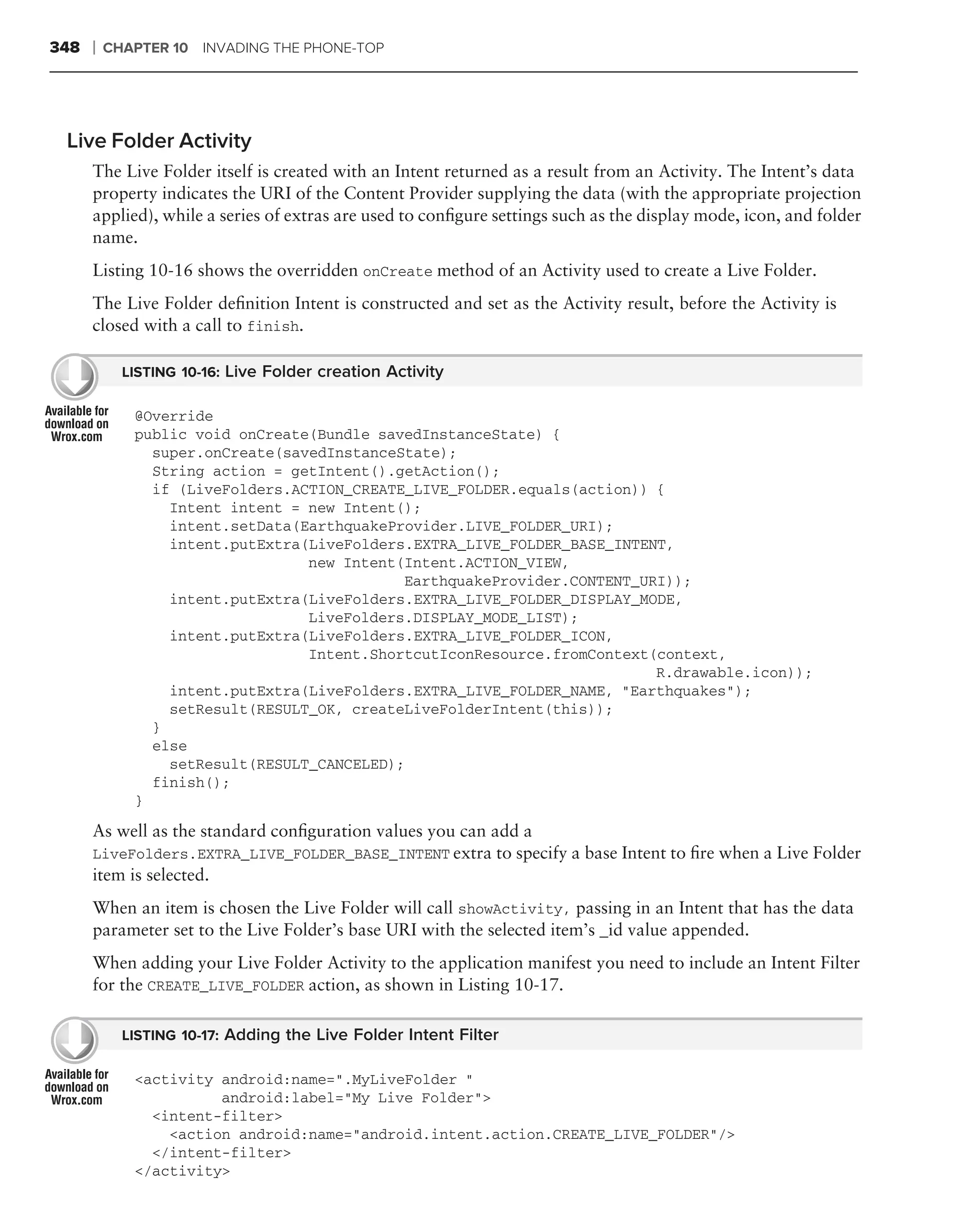 348   ❘   CHAPTER 10 INVADING THE PHONE-TOP




 Live Folder Activity
      The Live Folder itself is created with an Intent returned as a result from an Activity. The Intent’s data
      property indicates the URI of the Content Provider supplying the data (with the appropriate projection
      applied), while a series of extras are used to conﬁgure settings such as the display mode, icon, and folder
      name.
      Listing 10-16 shows the overridden onCreate method of an Activity used to create a Live Folder.
      The Live Folder deﬁnition Intent is constructed and set as the Activity result, before the Activity is
      closed with a call to finish.

            LISTING 10-16: Live Folder creation Activity

             @Override
             public void onCreate(Bundle savedInstanceState) {
               super.onCreate(savedInstanceState);
               String action = getIntent().getAction();
               if (LiveFolders.ACTION_CREATE_LIVE_FOLDER.equals(action)) {
                 Intent intent = new Intent();
                 intent.setData(EarthquakeProvider.LIVE_FOLDER_URI);
                 intent.putExtra(LiveFolders.EXTRA_LIVE_FOLDER_BASE_INTENT,
                                 new Intent(Intent.ACTION_VIEW,
                                            EarthquakeProvider.CONTENT_URI));
                 intent.putExtra(LiveFolders.EXTRA_LIVE_FOLDER_DISPLAY_MODE,
                                 LiveFolders.DISPLAY_MODE_LIST);
                 intent.putExtra(LiveFolders.EXTRA_LIVE_FOLDER_ICON,
                                 Intent.ShortcutIconResource.fromContext(context,
                                                                         R.drawable.icon));
                 intent.putExtra(LiveFolders.EXTRA_LIVE_FOLDER_NAME, "Earthquakes");
                 setResult(RESULT_OK, createLiveFolderIntent(this));
               }
               else
                 setResult(RESULT_CANCELED);
               finish();
             }

      As well as the standard conﬁguration values you can add a
      LiveFolders.EXTRA_LIVE_FOLDER_BASE_INTENT extra to specify a base Intent to ﬁre when a Live Folder
      item is selected.
      When an item is chosen the Live Folder will call showActivity, passing in an Intent that has the data
      parameter set to the Live Folder’s base URI with the selected item’s _id value appended.
      When adding your Live Folder Activity to the application manifest you need to include an Intent Filter
      for the CREATE_LIVE_FOLDER action, as shown in Listing 10-17.

            LISTING 10-17: Adding the Live Folder Intent Filter

             <activity android:name=".MyLiveFolder "
                       android:label="My Live Folder">
               <intent-filter>
                 <action android:name="android.intent.action.CREATE_LIVE_FOLDER"/>
               </intent-filter>
             </activity>
 