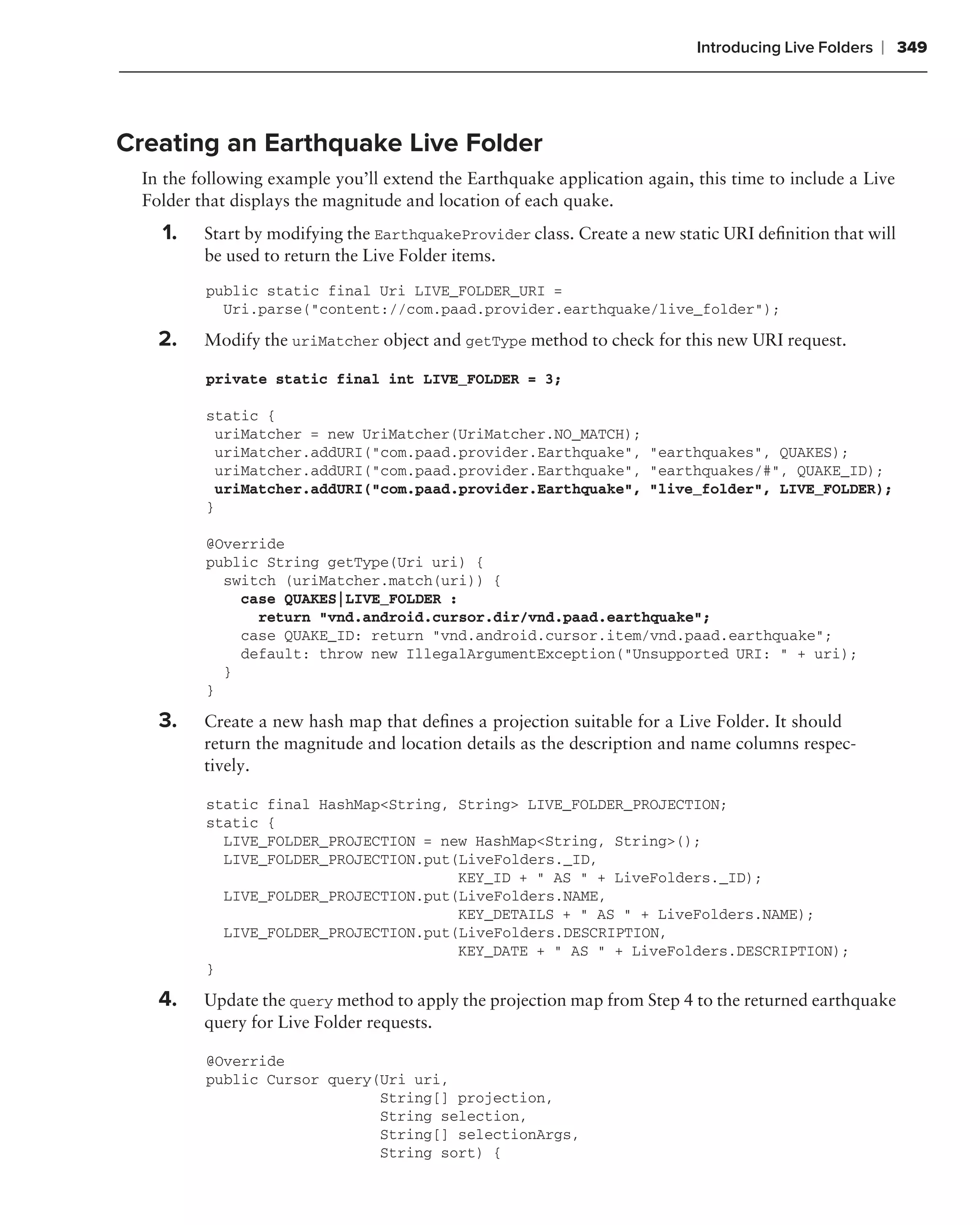 Introducing Live Folders   ❘ 349



Creating an Earthquake Live Folder
  In the following example you’ll extend the Earthquake application again, this time to include a Live
  Folder that displays the magnitude and location of each quake.
    1.    Start by modifying the EarthquakeProvider class. Create a new static URI deﬁnition that will
          be used to return the Live Folder items.
          public static final Uri LIVE_FOLDER_URI =
            Uri.parse("content://com.paad.provider.earthquake/live_folder");

    2.    Modify the uriMatcher object and getType method to check for this new URI request.

          private static final int LIVE_FOLDER = 3;

          static {
           uriMatcher = new UriMatcher(UriMatcher.NO_MATCH);
           uriMatcher.addURI("com.paad.provider.Earthquake", "earthquakes", QUAKES);
           uriMatcher.addURI("com.paad.provider.Earthquake", "earthquakes/#", QUAKE_ID);
           uriMatcher.addURI("com.paad.provider.Earthquake", "live_folder", LIVE_FOLDER);
          }

          @Override
          public String getType(Uri uri) {
            switch (uriMatcher.match(uri)) {
              case QUAKES|LIVE_FOLDER :
                return "vnd.android.cursor.dir/vnd.paad.earthquake";
              case QUAKE_ID: return "vnd.android.cursor.item/vnd.paad.earthquake";
              default: throw new IllegalArgumentException("Unsupported URI: " + uri);
            }
          }

    3.    Create a new hash map that deﬁnes a projection suitable for a Live Folder. It should
          return the magnitude and location details as the description and name columns respec-
          tively.

          static final HashMap<String, String> LIVE_FOLDER_PROJECTION;
          static {
            LIVE_FOLDER_PROJECTION = new HashMap<String, String>();
            LIVE_FOLDER_PROJECTION.put(LiveFolders._ID,
                                       KEY_ID + " AS " + LiveFolders._ID);
            LIVE_FOLDER_PROJECTION.put(LiveFolders.NAME,
                                       KEY_DETAILS + " AS " + LiveFolders.NAME);
            LIVE_FOLDER_PROJECTION.put(LiveFolders.DESCRIPTION,
                                       KEY_DATE + " AS " + LiveFolders.DESCRIPTION);
          }

    4.    Update the query method to apply the projection map from Step 4 to the returned earthquake
          query for Live Folder requests.

          @Override
          public Cursor query(Uri uri,
                              String[] projection,
                              String selection,
                              String[] selectionArgs,
                              String sort) {
 