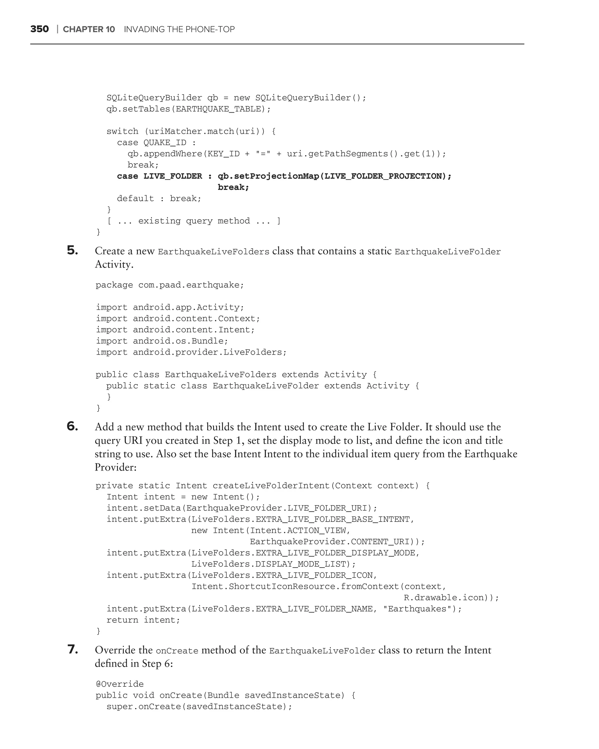 350   ❘   CHAPTER 10 INVADING THE PHONE-TOP




                    SQLiteQueryBuilder qb = new SQLiteQueryBuilder();
                    qb.setTables(EARTHQUAKE_TABLE);

                    switch (uriMatcher.match(uri)) {
                      case QUAKE_ID :
                        qb.appendWhere(KEY_ID + "=" + uri.getPathSegments().get(1));
                        break;
                      case LIVE_FOLDER : qb.setProjectionMap(LIVE_FOLDER_PROJECTION);
                                         break;
                      default : break;
                    }
                    [ ... existing query method ... ]
                }

          5.    Create a new EarthquakeLiveFolders class that contains a static EarthquakeLiveFolder
                Activity.
                package com.paad.earthquake;

                import   android.app.Activity;
                import   android.content.Context;
                import   android.content.Intent;
                import   android.os.Bundle;
                import   android.provider.LiveFolders;

                public class EarthquakeLiveFolders extends Activity {
                  public static class EarthquakeLiveFolder extends Activity {
                  }
                }

          6.    Add a new method that builds the Intent used to create the Live Folder. It should use the
                query URI you created in Step 1, set the display mode to list, and deﬁne the icon and title
                string to use. Also set the base Intent Intent to the individual item query from the Earthquake
                Provider:
                private static Intent createLiveFolderIntent(Context context) {
                  Intent intent = new Intent();
                  intent.setData(EarthquakeProvider.LIVE_FOLDER_URI);
                  intent.putExtra(LiveFolders.EXTRA_LIVE_FOLDER_BASE_INTENT,
                                  new Intent(Intent.ACTION_VIEW,
                                             EarthquakeProvider.CONTENT_URI));
                  intent.putExtra(LiveFolders.EXTRA_LIVE_FOLDER_DISPLAY_MODE,
                                  LiveFolders.DISPLAY_MODE_LIST);
                  intent.putExtra(LiveFolders.EXTRA_LIVE_FOLDER_ICON,
                                  Intent.ShortcutIconResource.fromContext(context,
                                                                          R.drawable.icon));
                  intent.putExtra(LiveFolders.EXTRA_LIVE_FOLDER_NAME, "Earthquakes");
                  return intent;
                }

          7.    Override the onCreate method of the EarthquakeLiveFolder class to return the Intent
                deﬁned in Step 6:
                @Override
                public void onCreate(Bundle savedInstanceState) {
                  super.onCreate(savedInstanceState);
 