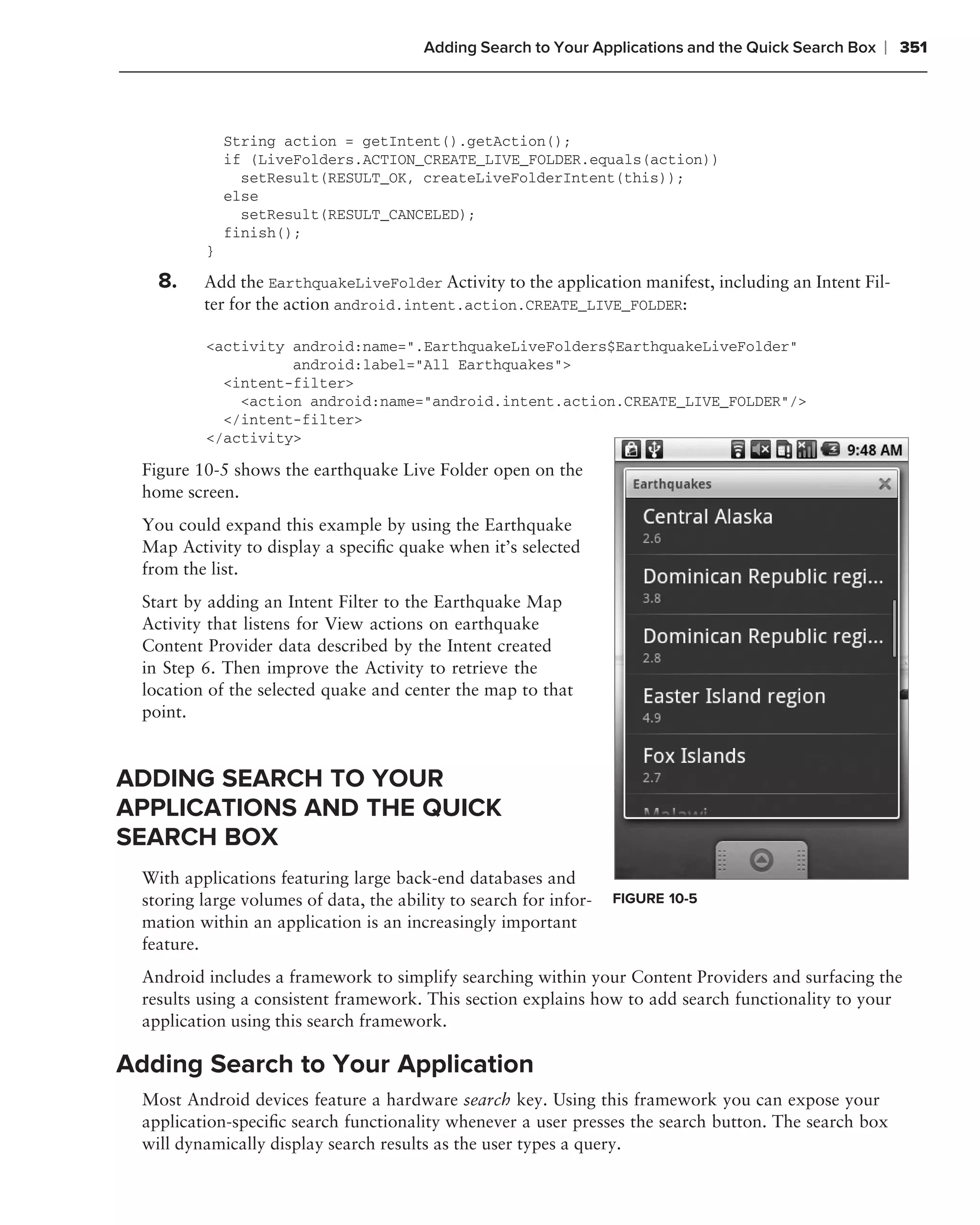 Adding Search to Your Applications and the Quick Search Box   ❘ 351



              String action = getIntent().getAction();
              if (LiveFolders.ACTION_CREATE_LIVE_FOLDER.equals(action))
                setResult(RESULT_OK, createLiveFolderIntent(this));
              else
                setResult(RESULT_CANCELED);
              finish();
          }

    8.    Add the EarthquakeLiveFolder Activity to the application manifest, including an Intent Fil-
          ter for the action android.intent.action.CREATE_LIVE_FOLDER:

          <activity android:name=".EarthquakeLiveFolders$EarthquakeLiveFolder"
                    android:label="All Earthquakes">
            <intent-filter>
              <action android:name="android.intent.action.CREATE_LIVE_FOLDER"/>
            </intent-filter>
          </activity>

  Figure 10-5 shows the earthquake Live Folder open on the
  home screen.
  You could expand this example by using the Earthquake
  Map Activity to display a speciﬁc quake when it’s selected
  from the list.
  Start by adding an Intent Filter to the Earthquake Map
  Activity that listens for View actions on earthquake
  Content Provider data described by the Intent created
  in Step 6. Then improve the Activity to retrieve the
  location of the selected quake and center the map to that
  point.


ADDING SEARCH TO YOUR
APPLICATIONS AND THE QUICK
SEARCH BOX
  With applications featuring large back-end databases and
  storing large volumes of data, the ability to search for infor-   FIGURE 10-5
  mation within an application is an increasingly important
  feature.
  Android includes a framework to simplify searching within your Content Providers and surfacing the
  results using a consistent framework. This section explains how to add search functionality to your
  application using this search framework.

Adding Search to Your Application
  Most Android devices feature a hardware search key. Using this framework you can expose your
  application-speciﬁc search functionality whenever a user presses the search button. The search box
  will dynamically display search results as the user types a query.
 