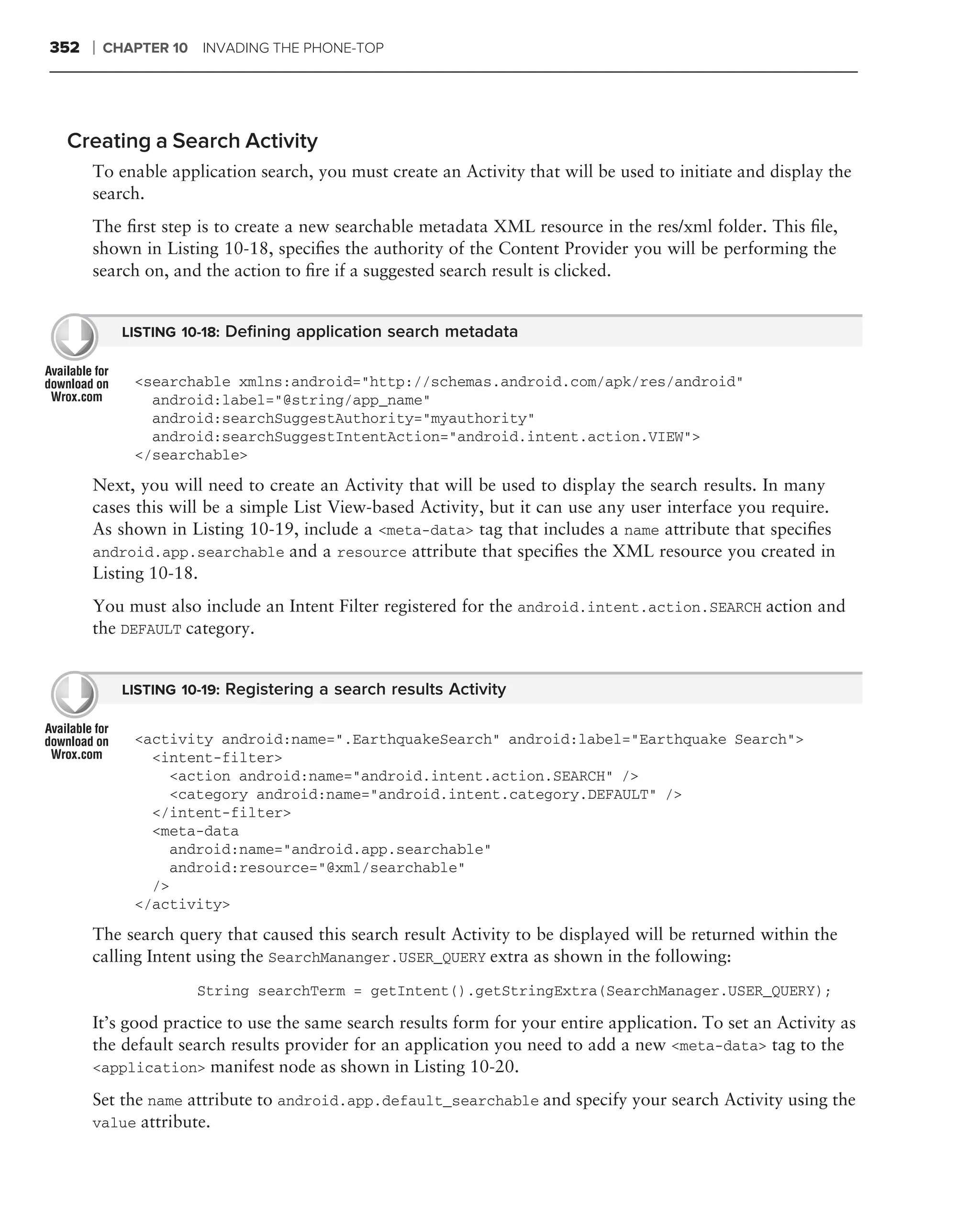 352   ❘   CHAPTER 10 INVADING THE PHONE-TOP




 Creating a Search Activity
      To enable application search, you must create an Activity that will be used to initiate and display the
      search.
      The ﬁrst step is to create a new searchable metadata XML resource in the res/xml folder. This ﬁle,
      shown in Listing 10-18, speciﬁes the authority of the Content Provider you will be performing the
      search on, and the action to ﬁre if a suggested search result is clicked.


            LISTING 10-18: Deﬁning application search metadata


             <searchable xmlns:android="http://schemas.android.com/apk/res/android"
               android:label="@string/app_name"
               android:searchSuggestAuthority="myauthority"
               android:searchSuggestIntentAction="android.intent.action.VIEW">
             </searchable>

      Next, you will need to create an Activity that will be used to display the search results. In many
      cases this will be a simple List View-based Activity, but it can use any user interface you require.
      As shown in Listing 10-19, include a <meta-data> tag that includes a name attribute that speciﬁes
      android.app.searchable and a resource attribute that speciﬁes the XML resource you created in
      Listing 10-18.
      You must also include an Intent Filter registered for the android.intent.action.SEARCH action and
      the DEFAULT category.


            LISTING 10-19: Registering a search results Activity


             <activity android:name=".EarthquakeSearch" android:label="Earthquake Search">
               <intent-filter>
                 <action android:name="android.intent.action.SEARCH" />
                 <category android:name="android.intent.category.DEFAULT" />
               </intent-filter>
               <meta-data
                 android:name="android.app.searchable"
                 android:resource="@xml/searchable"
               />
             </activity>
      The search query that caused this search result Activity to be displayed will be returned within the
      calling Intent using the SearchMananger.USER_QUERY extra as shown in the following:
                      String searchTerm = getIntent().getStringExtra(SearchManager.USER_QUERY);

      It’s good practice to use the same search results form for your entire application. To set an Activity as
      the default search results provider for an application you need to add a new <meta-data> tag to the
      <application> manifest node as shown in Listing 10-20.

      Set the name attribute to android.app.default_searchable and specify your search Activity using the
      value attribute.
 