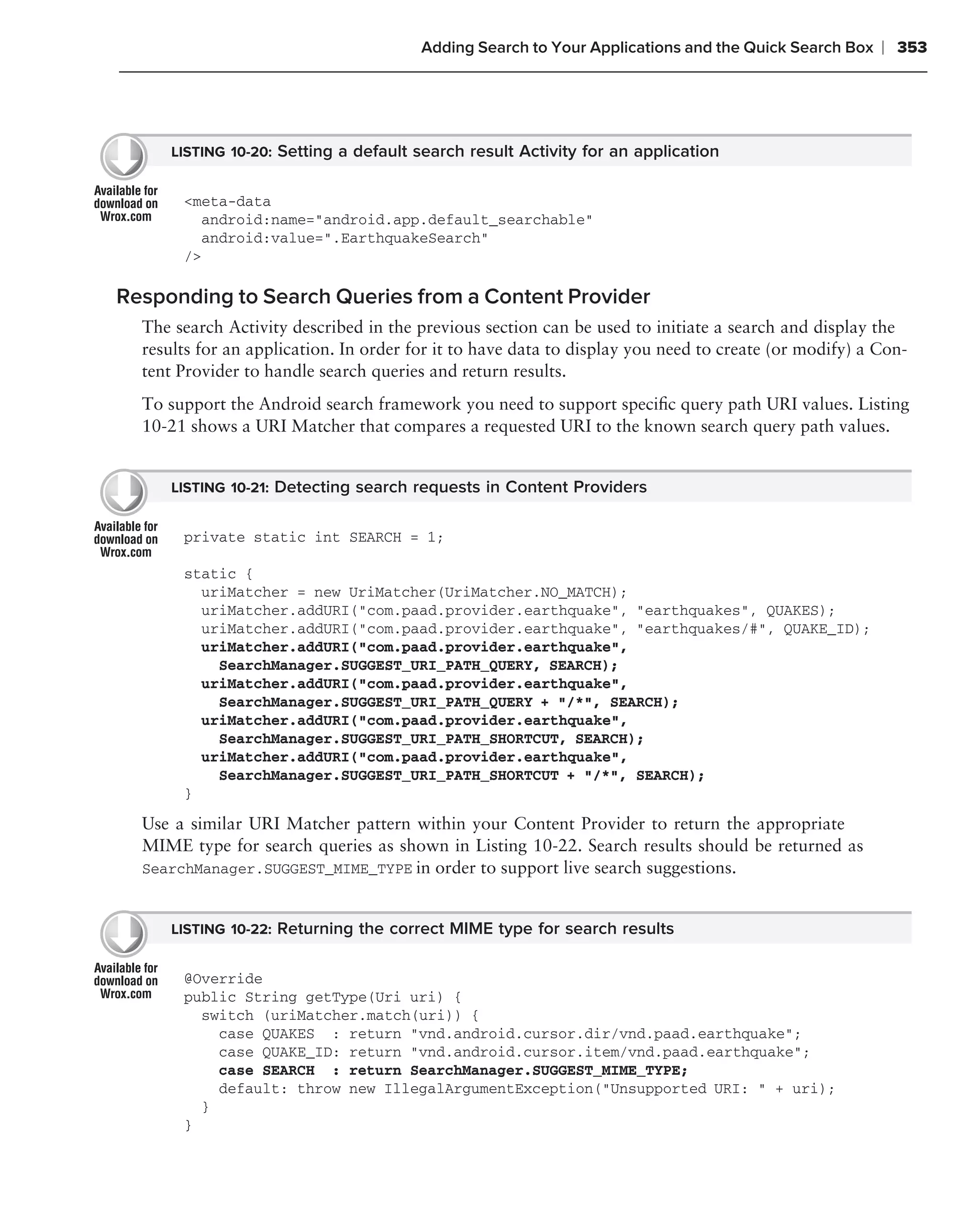 Adding Search to Your Applications and the Quick Search Box    ❘ 353




      LISTING 10-20: Setting a default search result Activity for an application


       <meta-data
         android:name="android.app.default_searchable"
         android:value=".EarthquakeSearch"
       />

Responding to Search Queries from a Content Provider
  The search Activity described in the previous section can be used to initiate a search and display the
  results for an application. In order for it to have data to display you need to create (or modify) a Con-
  tent Provider to handle search queries and return results.
  To support the Android search framework you need to support speciﬁc query path URI values. Listing
  10-21 shows a URI Matcher that compares a requested URI to the known search query path values.


      LISTING 10-21: Detecting search requests in Content Providers


       private static int SEARCH = 1;

       static {
         uriMatcher = new UriMatcher(UriMatcher.NO_MATCH);
         uriMatcher.addURI("com.paad.provider.earthquake", "earthquakes", QUAKES);
         uriMatcher.addURI("com.paad.provider.earthquake", "earthquakes/#", QUAKE_ID);
         uriMatcher.addURI("com.paad.provider.earthquake",
           SearchManager.SUGGEST_URI_PATH_QUERY, SEARCH);
         uriMatcher.addURI("com.paad.provider.earthquake",
           SearchManager.SUGGEST_URI_PATH_QUERY + "/*", SEARCH);
         uriMatcher.addURI("com.paad.provider.earthquake",
           SearchManager.SUGGEST_URI_PATH_SHORTCUT, SEARCH);
         uriMatcher.addURI("com.paad.provider.earthquake",
           SearchManager.SUGGEST_URI_PATH_SHORTCUT + "/*", SEARCH);
       }

  Use a similar URI Matcher pattern within your Content Provider to return the appropriate
  MIME type for search queries as shown in Listing 10-22. Search results should be returned as
  SearchManager.SUGGEST_MIME_TYPE in order to support live search suggestions.


      LISTING 10-22: Returning the correct MIME type for search results


       @Override
       public String getType(Uri uri) {
         switch (uriMatcher.match(uri)) {
           case QUAKES : return "vnd.android.cursor.dir/vnd.paad.earthquake";
           case QUAKE_ID: return "vnd.android.cursor.item/vnd.paad.earthquake";
           case SEARCH : return SearchManager.SUGGEST_MIME_TYPE;
           default: throw new IllegalArgumentException("Unsupported URI: " + uri);
         }
       }
 