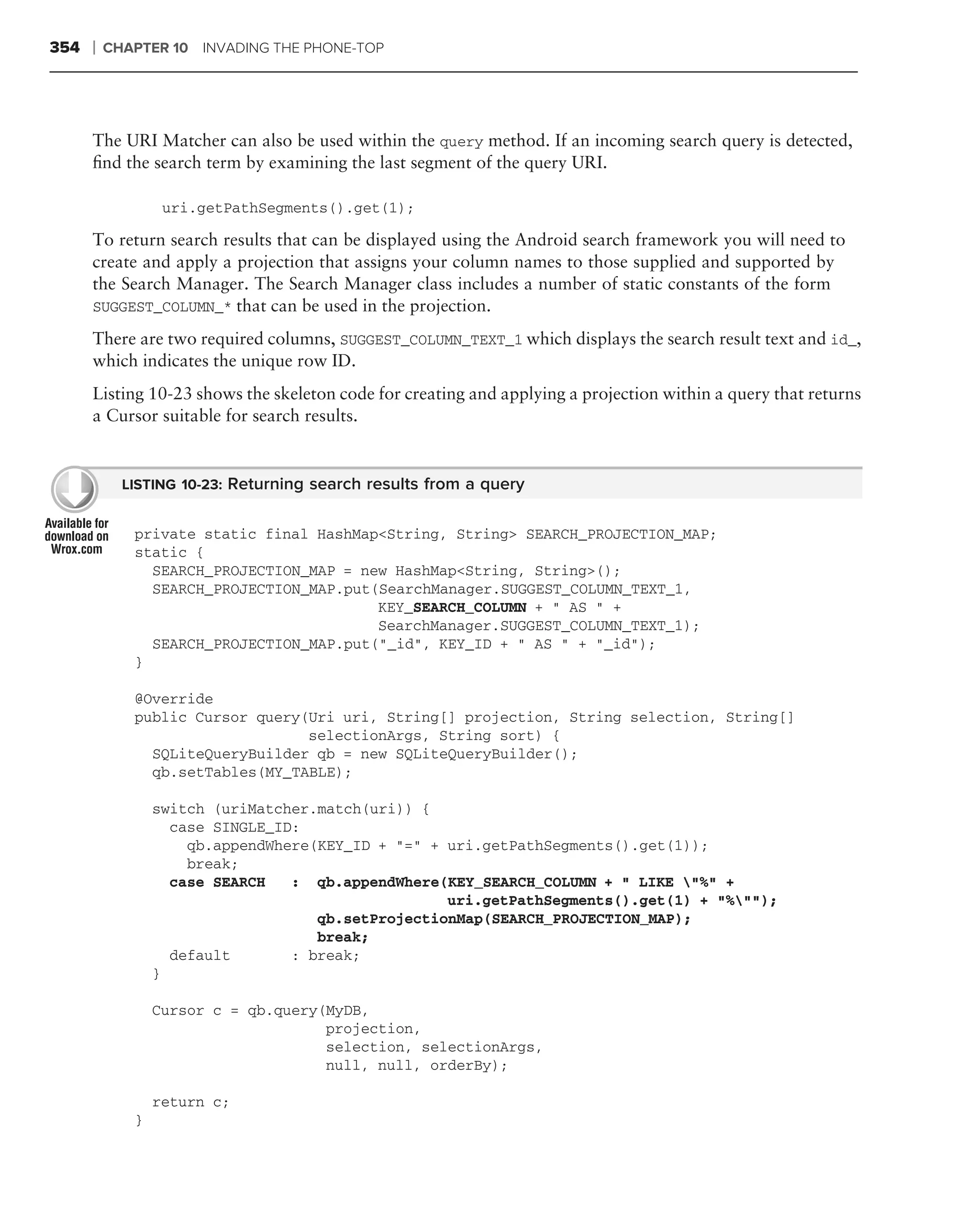 354   ❘   CHAPTER 10 INVADING THE PHONE-TOP




      The URI Matcher can also be used within the query method. If an incoming search query is detected,
      ﬁnd the search term by examining the last segment of the query URI.

                  uri.getPathSegments().get(1);

      To return search results that can be displayed using the Android search framework you will need to
      create and apply a projection that assigns your column names to those supplied and supported by
      the Search Manager. The Search Manager class includes a number of static constants of the form
      SUGGEST_COLUMN_* that can be used in the projection.

      There are two required columns, SUGGEST_COLUMN_TEXT_1 which displays the search result text and id_,
      which indicates the unique row ID.
      Listing 10-23 shows the skeleton code for creating and applying a projection within a query that returns
      a Cursor suitable for search results.


            LISTING 10-23: Returning search results from a query


             private static final HashMap<String, String> SEARCH_PROJECTION_MAP;
             static {
               SEARCH_PROJECTION_MAP = new HashMap<String, String>();
               SEARCH_PROJECTION_MAP.put(SearchManager.SUGGEST_COLUMN_TEXT_1,
                                         KEY_SEARCH_COLUMN + " AS " +
                                         SearchManager.SUGGEST_COLUMN_TEXT_1);
               SEARCH_PROJECTION_MAP.put("_id", KEY_ID + " AS " + "_id");
             }

             @Override
             public Cursor query(Uri uri, String[] projection, String selection, String[]
                                 selectionArgs, String sort) {
               SQLiteQueryBuilder qb = new SQLiteQueryBuilder();
               qb.setTables(MY_TABLE);

                 switch (uriMatcher.match(uri)) {
                   case SINGLE_ID:
                     qb.appendWhere(KEY_ID + "=" + uri.getPathSegments().get(1));
                     break;
                   case SEARCH   : qb.appendWhere(KEY_SEARCH_COLUMN + " LIKE "%" +
                                                   uri.getPathSegments().get(1) + "%"");
                                    qb.setProjectionMap(SEARCH_PROJECTION_MAP);
                                    break;
                   default       : break;
                 }

                 Cursor c = qb.query(MyDB,
                                     projection,
                                     selection, selectionArgs,
                                     null, null, orderBy);

                 return c;
             }
 