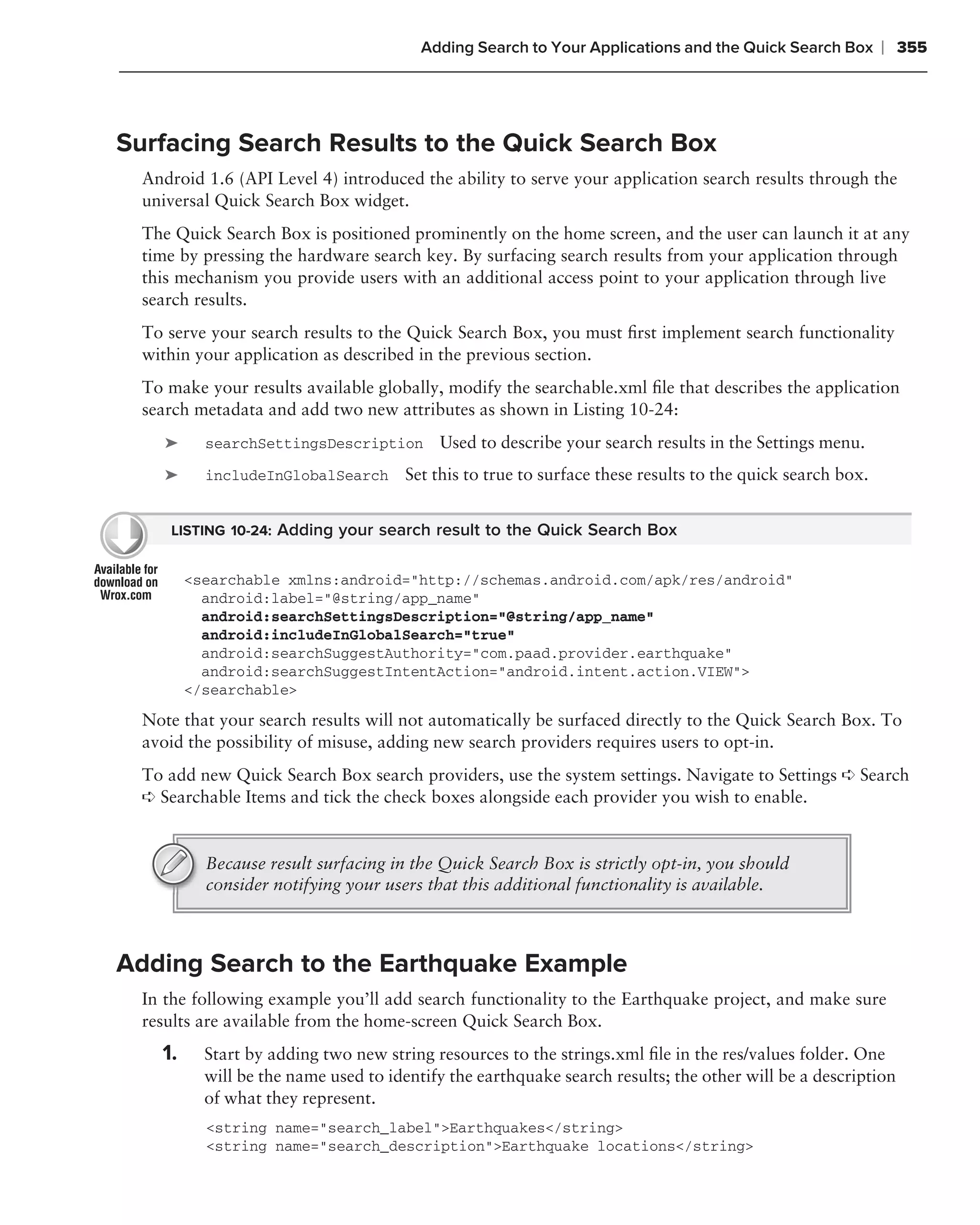 Adding Search to Your Applications and the Quick Search Box       ❘ 355



Surfacing Search Results to the Quick Search Box
  Android 1.6 (API Level 4) introduced the ability to serve your application search results through the
  universal Quick Search Box widget.
  The Quick Search Box is positioned prominently on the home screen, and the user can launch it at any
  time by pressing the hardware search key. By surfacing search results from your application through
  this mechanism you provide users with an additional access point to your application through live
  search results.
  To serve your search results to the Quick Search Box, you must ﬁrst implement search functionality
  within your application as described in the previous section.
  To make your results available globally, modify the searchable.xml ﬁle that describes the application
  search metadata and add two new attributes as shown in Listing 10-24:
     ➤     searchSettingsDescription       Used to describe your search results in the Settings menu.
     ➤     includeInGlobalSearch      Set this to true to surface these results to the quick search box.


     LISTING 10-24: Adding your search result to the Quick Search Box


         <searchable xmlns:android="http://schemas.android.com/apk/res/android"
           android:label="@string/app_name"
           android:searchSettingsDescription="@string/app_name"
           android:includeInGlobalSearch="true"
           android:searchSuggestAuthority="com.paad.provider.earthquake"
           android:searchSuggestIntentAction="android.intent.action.VIEW">
         </searchable>

  Note that your search results will not automatically be surfaced directly to the Quick Search Box. To
  avoid the possibility of misuse, adding new search providers requires users to opt-in.
  To add new Quick Search Box search providers, use the system settings. Navigate to Settings ➪ Search
  ➪ Searchable Items and tick the check boxes alongside each provider you wish to enable.



           Because result surfacing in the Quick Search Box is strictly opt-in, you should
           consider notifying your users that this additional functionality is available.



Adding Search to the Earthquake Example
  In the following example you’ll add search functionality to the Earthquake project, and make sure
  results are available from the home-screen Quick Search Box.
    1.     Start by adding two new string resources to the strings.xml ﬁle in the res/values folder. One
           will be the name used to identify the earthquake search results; the other will be a description
           of what they represent.
           <string name="search_label">Earthquakes</string>
           <string name="search_description">Earthquake locations</string>
 