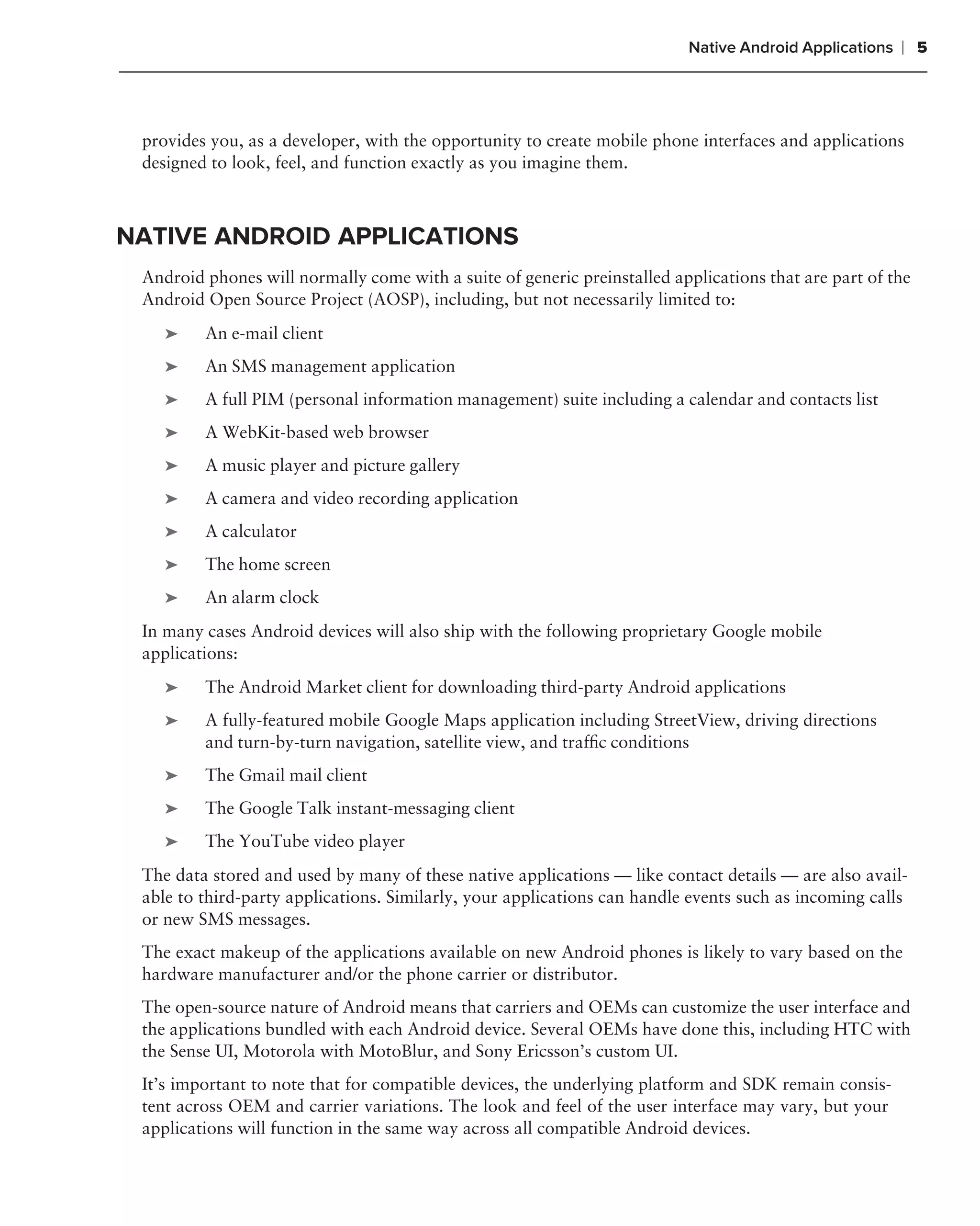 Native Android Applications   ❘ 5



 provides you, as a developer, with the opportunity to create mobile phone interfaces and applications
 designed to look, feel, and function exactly as you imagine them.



NATIVE ANDROID APPLICATIONS
 Android phones will normally come with a suite of generic preinstalled applications that are part of the
 Android Open Source Project (AOSP), including, but not necessarily limited to:
    ➤    An e-mail client
    ➤    An SMS management application
    ➤    A full PIM (personal information management) suite including a calendar and contacts list
    ➤    A WebKit-based web browser
    ➤    A music player and picture gallery
    ➤    A camera and video recording application
    ➤    A calculator
    ➤    The home screen
    ➤    An alarm clock
 In many cases Android devices will also ship with the following proprietary Google mobile
 applications:
    ➤    The Android Market client for downloading third-party Android applications
    ➤    A fully-featured mobile Google Maps application including StreetView, driving directions
         and turn-by-turn navigation, satellite view, and trafﬁc conditions
    ➤    The Gmail mail client
    ➤    The Google Talk instant-messaging client
    ➤    The YouTube video player
 The data stored and used by many of these native applications — like contact details — are also avail-
 able to third-party applications. Similarly, your applications can handle events such as incoming calls
 or new SMS messages.
 The exact makeup of the applications available on new Android phones is likely to vary based on the
 hardware manufacturer and/or the phone carrier or distributor.
 The open-source nature of Android means that carriers and OEMs can customize the user interface and
 the applications bundled with each Android device. Several OEMs have done this, including HTC with
 the Sense UI, Motorola with MotoBlur, and Sony Ericsson’s custom UI.
 It’s important to note that for compatible devices, the underlying platform and SDK remain consis-
 tent across OEM and carrier variations. The look and feel of the user interface may vary, but your
 applications will function in the same way across all compatible Android devices.
 