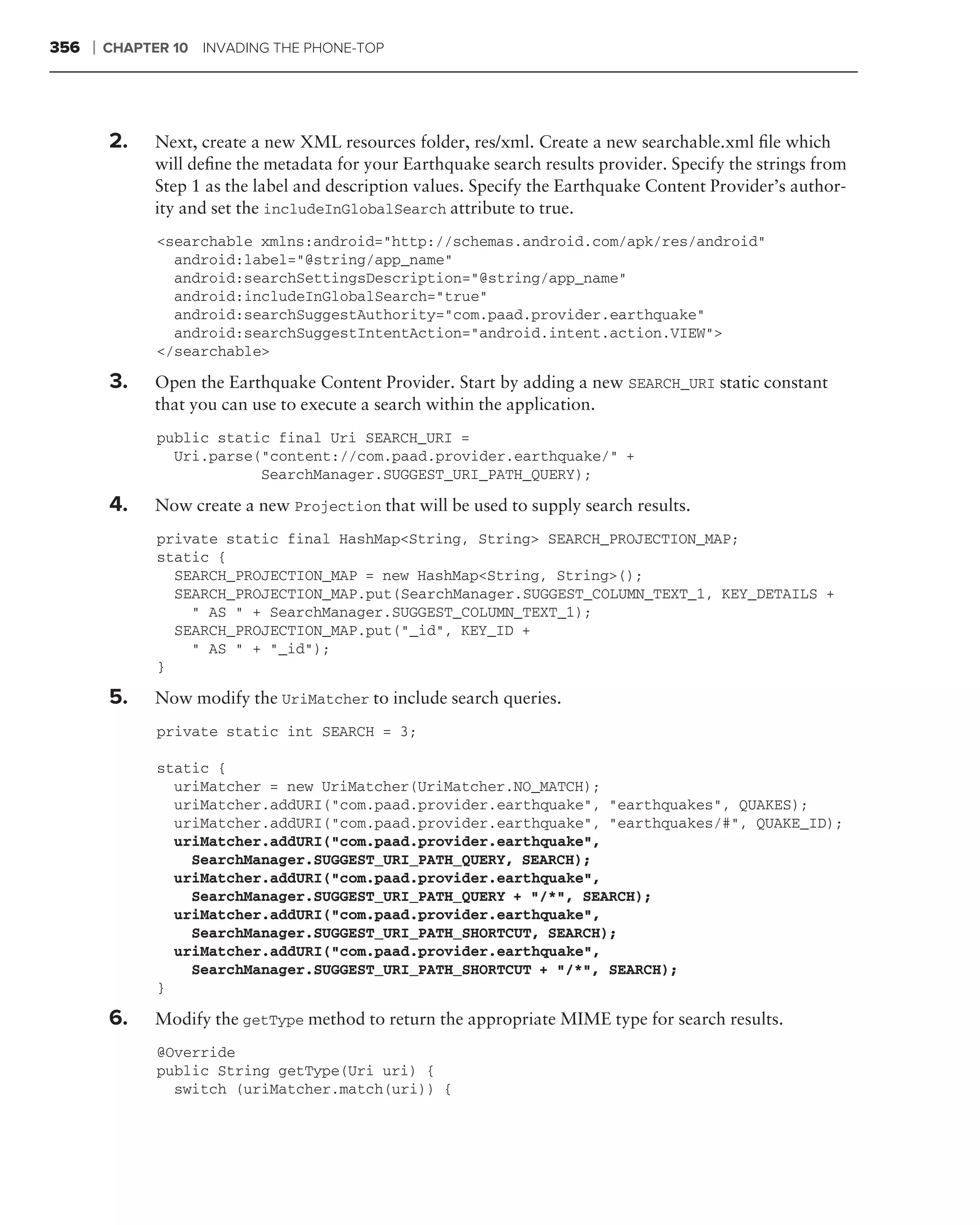 356   ❘   CHAPTER 10 INVADING THE PHONE-TOP




          2.    Next, create a new XML resources folder, res/xml. Create a new searchable.xml ﬁle which
                will deﬁne the metadata for your Earthquake search results provider. Specify the strings from
                Step 1 as the label and description values. Specify the Earthquake Content Provider’s author-
                ity and set the includeInGlobalSearch attribute to true.
                <searchable xmlns:android="http://schemas.android.com/apk/res/android"
                  android:label="@string/app_name"
                  android:searchSettingsDescription="@string/app_name"
                  android:includeInGlobalSearch="true"
                  android:searchSuggestAuthority="com.paad.provider.earthquake"
                  android:searchSuggestIntentAction="android.intent.action.VIEW">
                </searchable>

          3.    Open the Earthquake Content Provider. Start by adding a new SEARCH_URI static constant
                that you can use to execute a search within the application.
                public static final Uri SEARCH_URI =
                  Uri.parse("content://com.paad.provider.earthquake/" +
                            SearchManager.SUGGEST_URI_PATH_QUERY);

          4.    Now create a new Projection that will be used to supply search results.
                private static final HashMap<String, String> SEARCH_PROJECTION_MAP;
                static {
                  SEARCH_PROJECTION_MAP = new HashMap<String, String>();
                  SEARCH_PROJECTION_MAP.put(SearchManager.SUGGEST_COLUMN_TEXT_1, KEY_DETAILS +
                    " AS " + SearchManager.SUGGEST_COLUMN_TEXT_1);
                  SEARCH_PROJECTION_MAP.put("_id", KEY_ID +
                    " AS " + "_id");
                }

          5.    Now modify the UriMatcher to include search queries.
                private static int SEARCH = 3;

                static {
                  uriMatcher = new UriMatcher(UriMatcher.NO_MATCH);
                  uriMatcher.addURI("com.paad.provider.earthquake", "earthquakes", QUAKES);
                  uriMatcher.addURI("com.paad.provider.earthquake", "earthquakes/#", QUAKE_ID);
                  uriMatcher.addURI("com.paad.provider.earthquake",
                    SearchManager.SUGGEST_URI_PATH_QUERY, SEARCH);
                  uriMatcher.addURI("com.paad.provider.earthquake",
                    SearchManager.SUGGEST_URI_PATH_QUERY + "/*", SEARCH);
                  uriMatcher.addURI("com.paad.provider.earthquake",
                    SearchManager.SUGGEST_URI_PATH_SHORTCUT, SEARCH);
                  uriMatcher.addURI("com.paad.provider.earthquake",
                    SearchManager.SUGGEST_URI_PATH_SHORTCUT + "/*", SEARCH);
                }

          6.    Modify the getType method to return the appropriate MIME type for search results.
                @Override
                public String getType(Uri uri) {
                  switch (uriMatcher.match(uri)) {
 