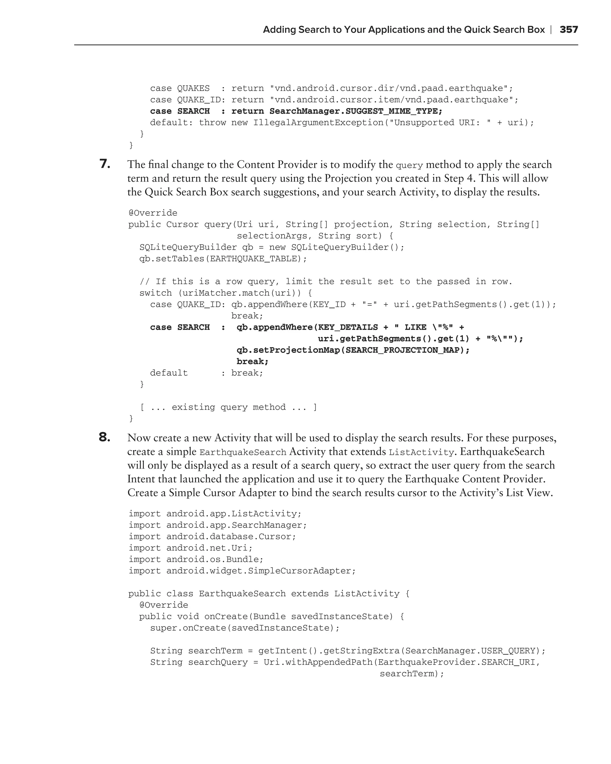 Adding Search to Your Applications and the Quick Search Box    ❘ 357



             case QUAKES :    return "vnd.android.cursor.dir/vnd.paad.earthquake";
             case QUAKE_ID:   return "vnd.android.cursor.item/vnd.paad.earthquake";
             case SEARCH :    return SearchManager.SUGGEST_MIME_TYPE;
             default: throw   new IllegalArgumentException("Unsupported URI: " + uri);
         }
     }

7.   The ﬁnal change to the Content Provider is to modify the query method to apply the search
     term and return the result query using the Projection you created in Step 4. This will allow
     the Quick Search Box search suggestions, and your search Activity, to display the results.
     @Override
     public Cursor query(Uri uri, String[] projection, String selection, String[]
                         selectionArgs, String sort) {
       SQLiteQueryBuilder qb = new SQLiteQueryBuilder();
       qb.setTables(EARTHQUAKE_TABLE);

         // If this is a row query, limit the result set to the passed in row.
         switch (uriMatcher.match(uri)) {
           case QUAKE_ID: qb.appendWhere(KEY_ID + "=" + uri.getPathSegments().get(1));
                          break;
           case SEARCH : qb.appendWhere(KEY_DETAILS + " LIKE "%" +
                                          uri.getPathSegments().get(1) + "%"");
                           qb.setProjectionMap(SEARCH_PROJECTION_MAP);
                           break;
           default      : break;
         }

         [ ... existing query method ... ]
     }

8.   Now create a new Activity that will be used to display the search results. For these purposes,
     create a simple EarthquakeSearch Activity that extends ListActivity. EarthquakeSearch
     will only be displayed as a result of a search query, so extract the user query from the search
     Intent that launched the application and use it to query the Earthquake Content Provider.
     Create a Simple Cursor Adapter to bind the search results cursor to the Activity’s List View.
     import     android.app.ListActivity;
     import     android.app.SearchManager;
     import     android.database.Cursor;
     import     android.net.Uri;
     import     android.os.Bundle;
     import     android.widget.SimpleCursorAdapter;

     public class EarthquakeSearch extends ListActivity {
       @Override
       public void onCreate(Bundle savedInstanceState) {
         super.onCreate(savedInstanceState);

             String searchTerm = getIntent().getStringExtra(SearchManager.USER_QUERY);
             String searchQuery = Uri.withAppendedPath(EarthquakeProvider.SEARCH_URI,
                                                       searchTerm);
 