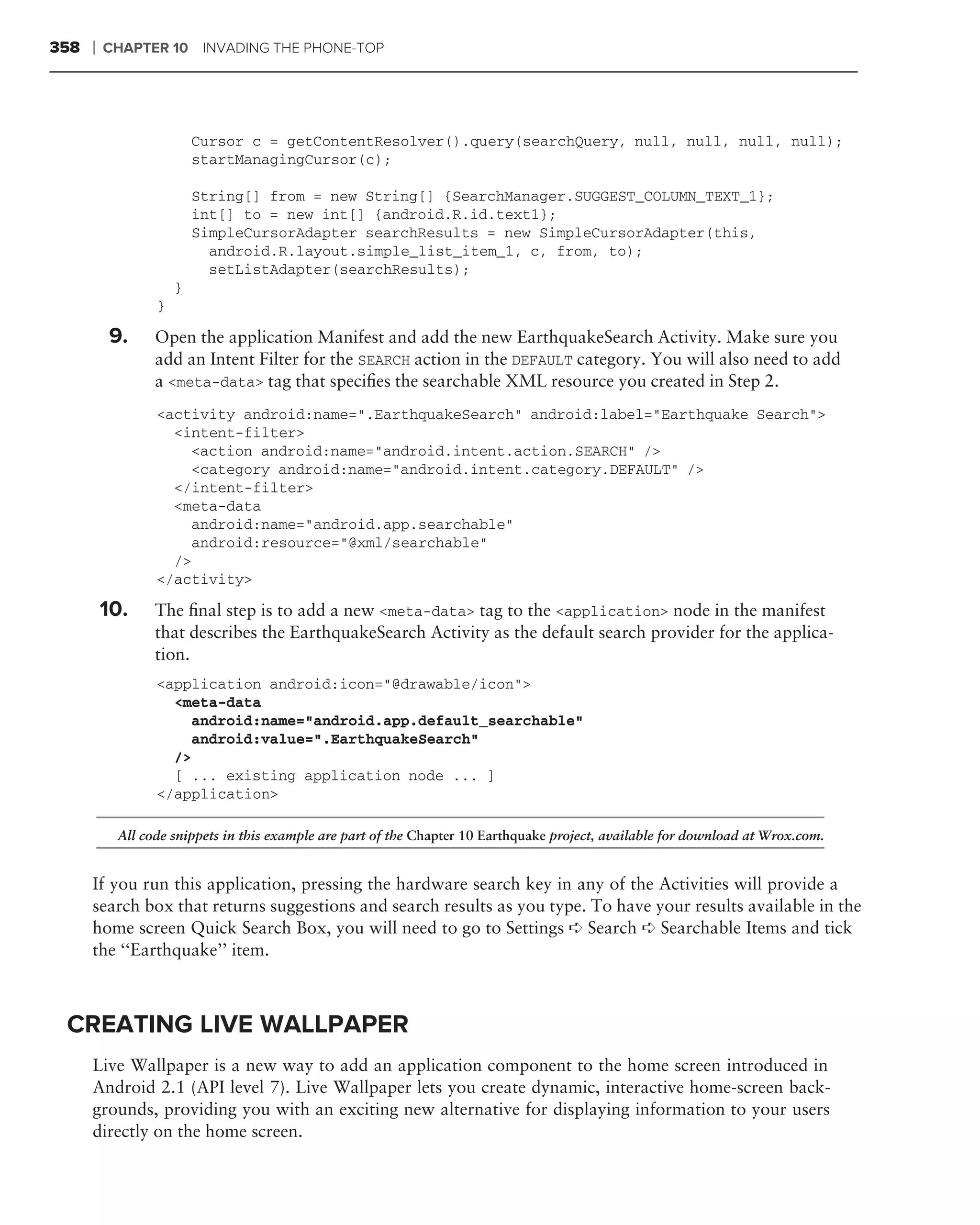 358   ❘   CHAPTER 10 INVADING THE PHONE-TOP




                         Cursor c = getContentResolver().query(searchQuery, null, null, null, null);
                         startManagingCursor(c);

                         String[] from = new String[] {SearchManager.SUGGEST_COLUMN_TEXT_1};
                         int[] to = new int[] {android.R.id.text1};
                         SimpleCursorAdapter searchResults = new SimpleCursorAdapter(this,
                           android.R.layout.simple_list_item_1, c, from, to);
                           setListAdapter(searchResults);
                     }
                 }

          9.     Open the application Manifest and add the new EarthquakeSearch Activity. Make sure you
                 add an Intent Filter for the SEARCH action in the DEFAULT category. You will also need to add
                 a <meta-data> tag that speciﬁes the searchable XML resource you created in Step 2.
                 <activity android:name=".EarthquakeSearch" android:label="Earthquake Search">
                   <intent-filter>
                     <action android:name="android.intent.action.SEARCH" />
                     <category android:name="android.intent.category.DEFAULT" />
                   </intent-filter>
                   <meta-data
                     android:name="android.app.searchable"
                     android:resource="@xml/searchable"
                   />
                 </activity>

          10.    The ﬁnal step is to add a new <meta-data> tag to the <application> node in the manifest
                 that describes the EarthquakeSearch Activity as the default search provider for the applica-
                 tion.
                 <application android:icon="@drawable/icon">
                   <meta-data
                     android:name="android.app.default_searchable"
                     android:value=".EarthquakeSearch"
                   />
                   [ ... existing application node ... ]
                 </application>

           All code snippets in this example are part of the Chapter 10 Earthquake project, available for download at Wrox.com.


      If you run this application, pressing the hardware search key in any of the Activities will provide a
      search box that returns suggestions and search results as you type. To have your results available in the
      home screen Quick Search Box, you will need to go to Settings ➪ Search ➪ Searchable Items and tick
      the ‘‘Earthquake’’ item.



 CREATING LIVE WALLPAPER
      Live Wallpaper is a new way to add an application component to the home screen introduced in
      Android 2.1 (API level 7). Live Wallpaper lets you create dynamic, interactive home-screen back-
      grounds, providing you with an exciting new alternative for displaying information to your users
      directly on the home screen.
 