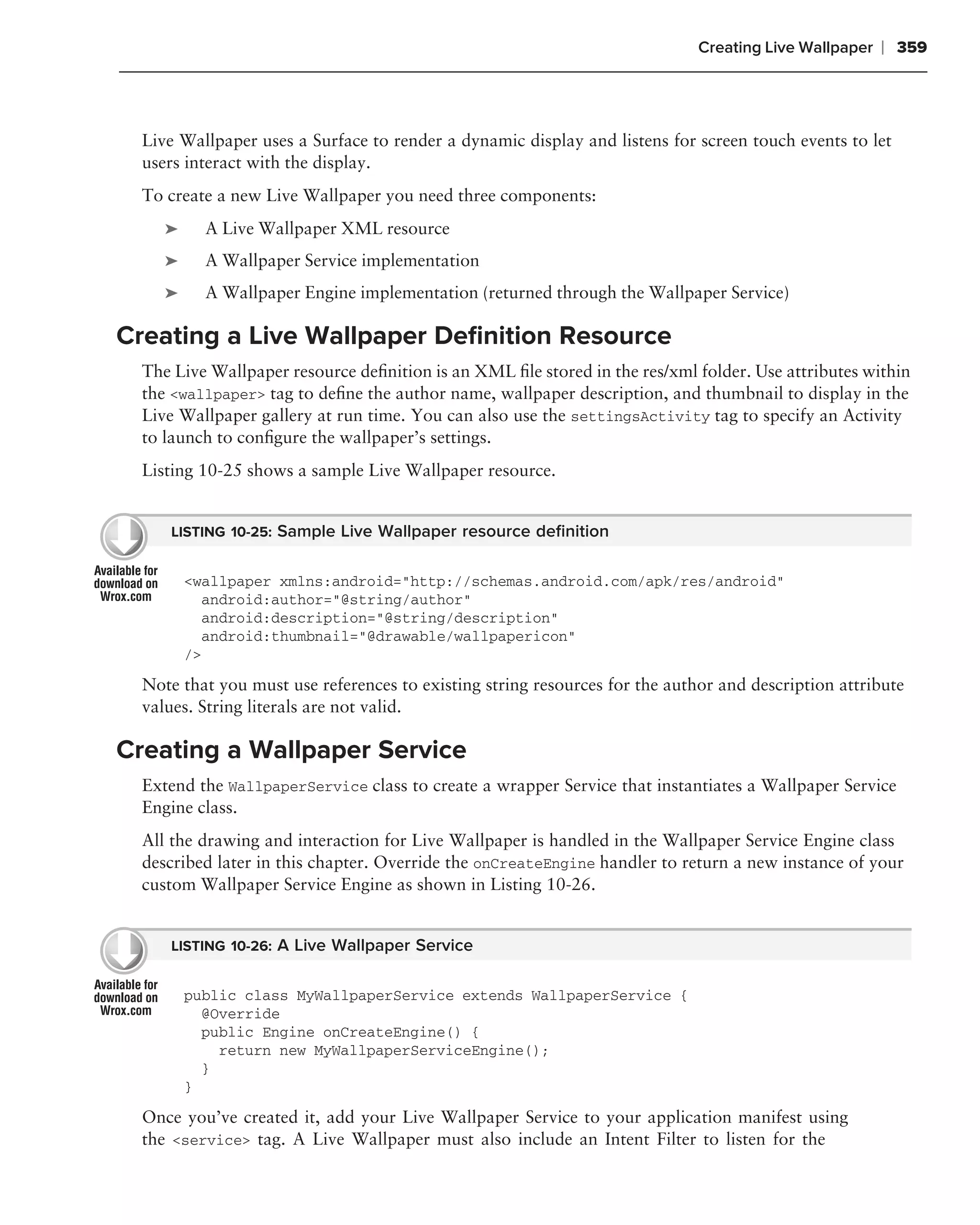 Creating Live Wallpaper   ❘ 359



  Live Wallpaper uses a Surface to render a dynamic display and listens for screen touch events to let
  users interact with the display.
  To create a new Live Wallpaper you need three components:
     ➤     A Live Wallpaper XML resource
     ➤     A Wallpaper Service implementation
     ➤     A Wallpaper Engine implementation (returned through the Wallpaper Service)

Creating a Live Wallpaper Deﬁnition Resource
  The Live Wallpaper resource deﬁnition is an XML ﬁle stored in the res/xml folder. Use attributes within
  the <wallpaper> tag to deﬁne the author name, wallpaper description, and thumbnail to display in the
  Live Wallpaper gallery at run time. You can also use the settingsActivity tag to specify an Activity
  to launch to conﬁgure the wallpaper’s settings.
  Listing 10-25 shows a sample Live Wallpaper resource.


     LISTING 10-25: Sample Live Wallpaper resource deﬁnition


         <wallpaper xmlns:android="http://schemas.android.com/apk/res/android"
           android:author="@string/author"
           android:description="@string/description"
           android:thumbnail="@drawable/wallpapericon"
         />

  Note that you must use references to existing string resources for the author and description attribute
  values. String literals are not valid.

Creating a Wallpaper Service
  Extend the WallpaperService class to create a wrapper Service that instantiates a Wallpaper Service
  Engine class.
  All the drawing and interaction for Live Wallpaper is handled in the Wallpaper Service Engine class
  described later in this chapter. Override the onCreateEngine handler to return a new instance of your
  custom Wallpaper Service Engine as shown in Listing 10-26.


     LISTING 10-26: A Live Wallpaper Service


         public class MyWallpaperService extends WallpaperService {
           @Override
           public Engine onCreateEngine() {
             return new MyWallpaperServiceEngine();
           }
         }

  Once you’ve created it, add your Live Wallpaper Service to your application manifest using
  the <service> tag. A Live Wallpaper must also include an Intent Filter to listen for the
 