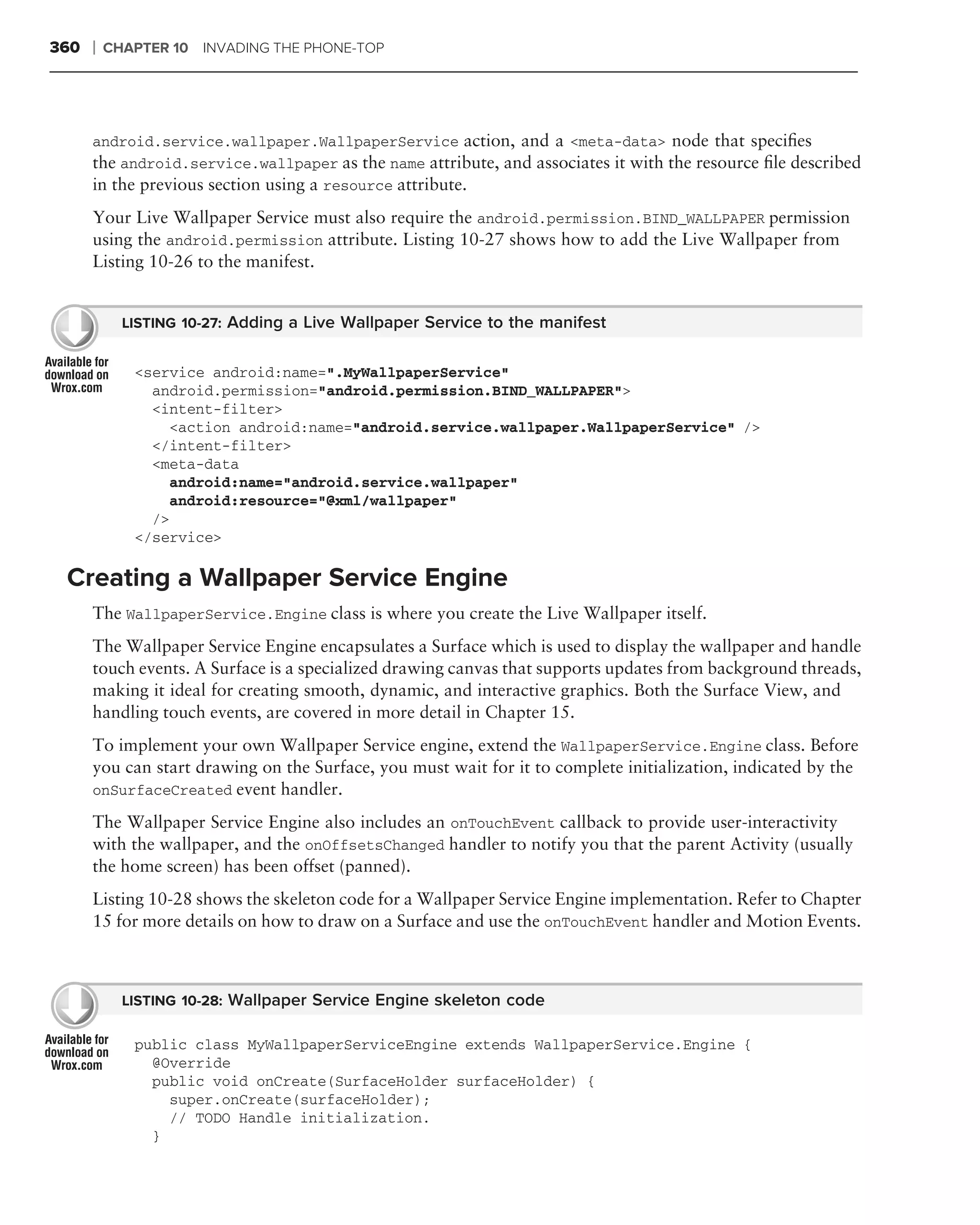 360   ❘   CHAPTER 10 INVADING THE PHONE-TOP




      android.service.wallpaper.WallpaperService action, and a <meta-data> node that speciﬁes
      the android.service.wallpaper as the name attribute, and associates it with the resource ﬁle described
      in the previous section using a resource attribute.
      Your Live Wallpaper Service must also require the android.permission.BIND_WALLPAPER permission
      using the android.permission attribute. Listing 10-27 shows how to add the Live Wallpaper from
      Listing 10-26 to the manifest.


            LISTING 10-27: Adding a Live Wallpaper Service to the manifest


             <service android:name=".MyWallpaperService"
               android.permission="android.permission.BIND_WALLPAPER">
               <intent-filter>
                 <action android:name="android.service.wallpaper.WallpaperService" />
               </intent-filter>
               <meta-data
                 android:name="android.service.wallpaper"
                 android:resource="@xml/wallpaper"
               />
             </service>

 Creating a Wallpaper Service Engine
      The WallpaperService.Engine class is where you create the Live Wallpaper itself.
      The Wallpaper Service Engine encapsulates a Surface which is used to display the wallpaper and handle
      touch events. A Surface is a specialized drawing canvas that supports updates from background threads,
      making it ideal for creating smooth, dynamic, and interactive graphics. Both the Surface View, and
      handling touch events, are covered in more detail in Chapter 15.
      To implement your own Wallpaper Service engine, extend the WallpaperService.Engine class. Before
      you can start drawing on the Surface, you must wait for it to complete initialization, indicated by the
      onSurfaceCreated event handler.

      The Wallpaper Service Engine also includes an onTouchEvent callback to provide user-interactivity
      with the wallpaper, and the onOffsetsChanged handler to notify you that the parent Activity (usually
      the home screen) has been offset (panned).
      Listing 10-28 shows the skeleton code for a Wallpaper Service Engine implementation. Refer to Chapter
      15 for more details on how to draw on a Surface and use the onTouchEvent handler and Motion Events.



            LISTING 10-28: Wallpaper Service Engine skeleton code

             public class MyWallpaperServiceEngine extends WallpaperService.Engine {
               @Override
               public void onCreate(SurfaceHolder surfaceHolder) {
                 super.onCreate(surfaceHolder);
                 // TODO Handle initialization.
               }
 