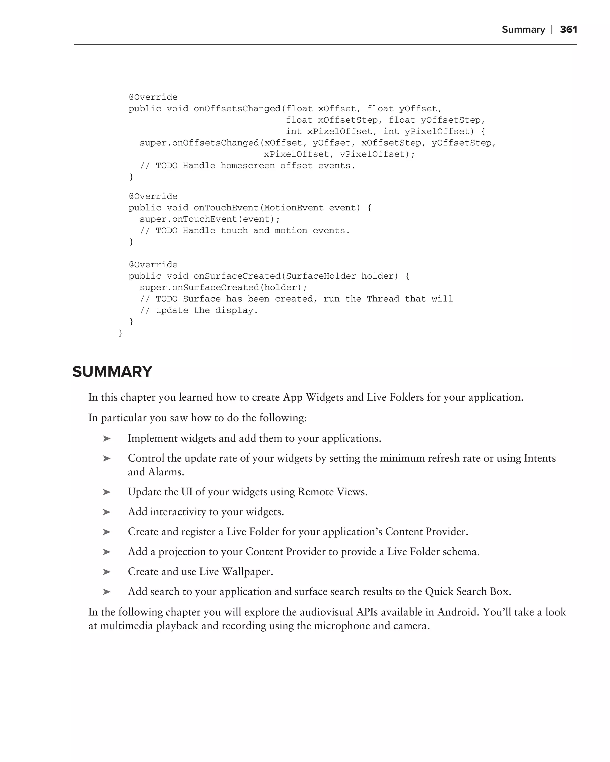 Summary   ❘ 361




            @Override
            public void onOffsetsChanged(float xOffset, float yOffset,
                                         float xOffsetStep, float yOffsetStep,
                                         int xPixelOffset, int yPixelOffset) {
              super.onOffsetsChanged(xOffset, yOffset, xOffsetStep, yOffsetStep,
                                     xPixelOffset, yPixelOffset);
              // TODO Handle homescreen offset events.
            }
            @Override
            public void onTouchEvent(MotionEvent event) {
              super.onTouchEvent(event);
              // TODO Handle touch and motion events.
            }

            @Override
            public void onSurfaceCreated(SurfaceHolder holder) {
              super.onSurfaceCreated(holder);
              // TODO Surface has been created, run the Thread that will
              // update the display.
            }
        }



SUMMARY
 In this chapter you learned how to create App Widgets and Live Folders for your application.
 In particular you saw how to do the following:
    ➤       Implement widgets and add them to your applications.
    ➤       Control the update rate of your widgets by setting the minimum refresh rate or using Intents
            and Alarms.
    ➤       Update the UI of your widgets using Remote Views.
    ➤       Add interactivity to your widgets.
    ➤       Create and register a Live Folder for your application’s Content Provider.
    ➤       Add a projection to your Content Provider to provide a Live Folder schema.
    ➤       Create and use Live Wallpaper.
    ➤       Add search to your application and surface search results to the Quick Search Box.
 In the following chapter you will explore the audiovisual APIs available in Android. You’ll take a look
 at multimedia playback and recording using the microphone and camera.
 