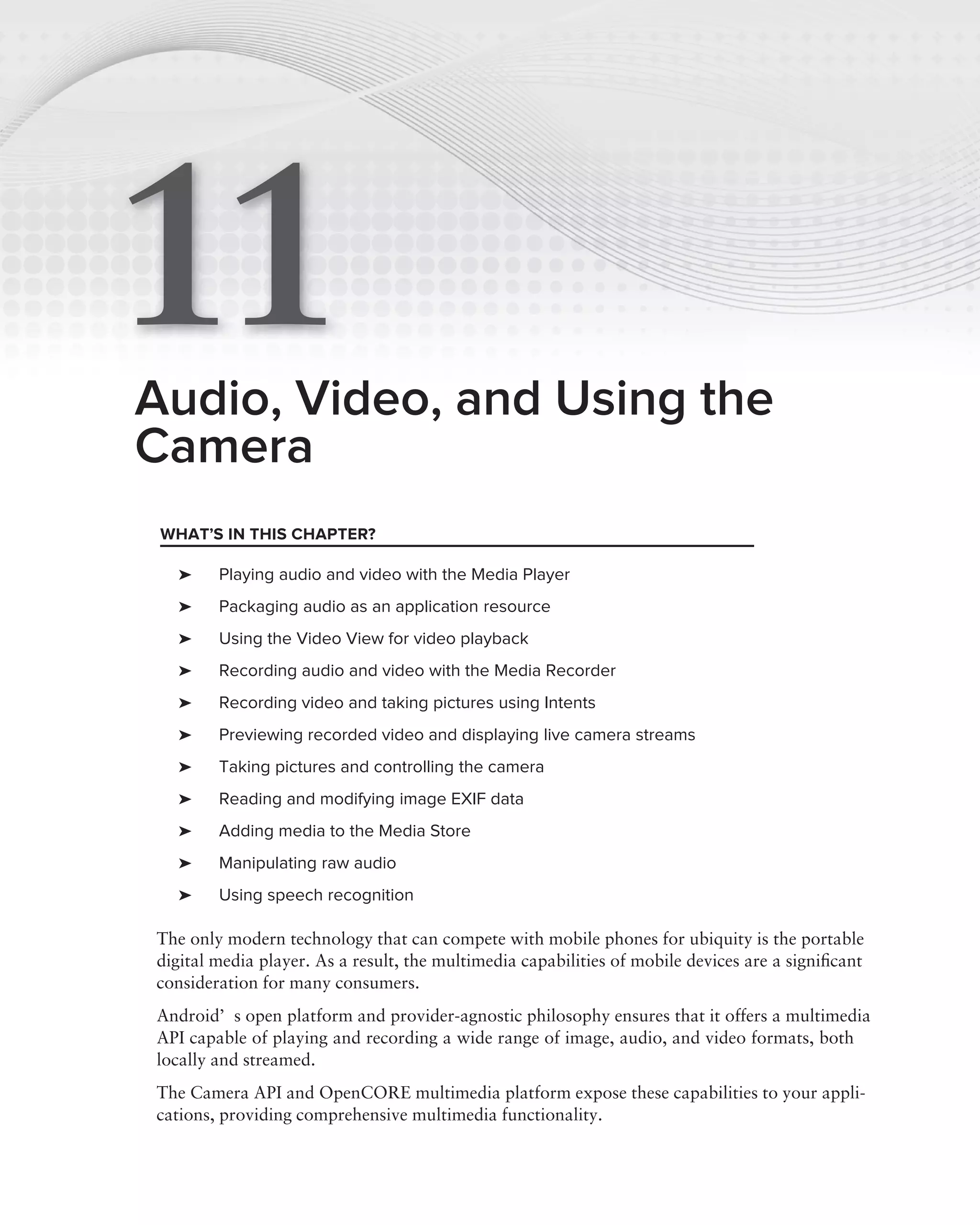 11
Audio, Video, and Using the
Camera
 WHAT’S IN THIS CHAPTER?

   ➤    Playing audio and video with the Media Player
   ➤    Packaging audio as an application resource
   ➤    Using the Video View for video playback
   ➤    Recording audio and video with the Media Recorder
   ➤    Recording video and taking pictures using Intents
   ➤    Previewing recorded video and displaying live camera streams
   ➤    Taking pictures and controlling the camera
   ➤    Reading and modifying image EXIF data
   ➤    Adding media to the Media Store
   ➤    Manipulating raw audio
   ➤    Using speech recognition

The only modern technology that can compete with mobile phones for ubiquity is the portable
digital media player. As a result, the multimedia capabilities of mobile devices are a signiﬁcant
consideration for many consumers.
Android’s open platform and provider-agnostic philosophy ensures that it offers a multimedia
API capable of playing and recording a wide range of image, audio, and video formats, both
locally and streamed.
The Camera API and OpenCORE multimedia platform expose these capabilities to your appli-
cations, providing comprehensive multimedia functionality.
 