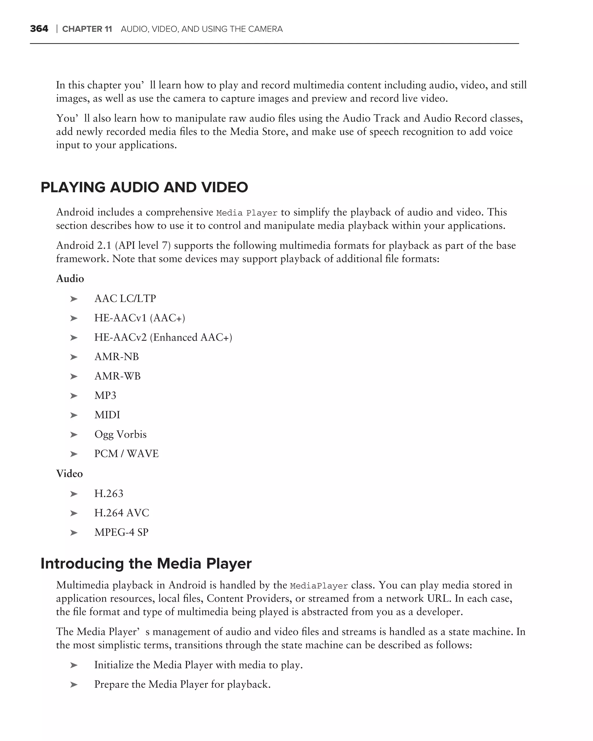 364   ❘   CHAPTER 11 AUDIO, VIDEO, AND USING THE CAMERA




      In this chapter you’ll learn how to play and record multimedia content including audio, video, and still
      images, as well as use the camera to capture images and preview and record live video.
      You’ll also learn how to manipulate raw audio ﬁles using the Audio Track and Audio Record classes,
      add newly recorded media ﬁles to the Media Store, and make use of speech recognition to add voice
      input to your applications.



 PLAYING AUDIO AND VIDEO
      Android includes a comprehensive Media Player to simplify the playback of audio and video. This
      section describes how to use it to control and manipulate media playback within your applications.
      Android 2.1 (API level 7) supports the following multimedia formats for playback as part of the base
      framework. Note that some devices may support playback of additional ﬁle formats:
      Audio
           ➤    AAC LC/LTP
           ➤    HE-AACv1 (AAC+)
           ➤    HE-AACv2 (Enhanced AAC+)
           ➤    AMR-NB
           ➤    AMR-WB
           ➤    MP3
           ➤    MIDI
           ➤    Ogg Vorbis
           ➤    PCM / WAVE
      Video
           ➤    H.263
           ➤    H.264 AVC
           ➤    MPEG-4 SP


 Introducing the Media Player
      Multimedia playback in Android is handled by the MediaPlayer class. You can play media stored in
      application resources, local ﬁles, Content Providers, or streamed from a network URL. In each case,
      the ﬁle format and type of multimedia being played is abstracted from you as a developer.
      The Media Player’s management of audio and video ﬁles and streams is handled as a state machine. In
      the most simplistic terms, transitions through the state machine can be described as follows:
           ➤    Initialize the Media Player with media to play.
           ➤    Prepare the Media Player for playback.
 
