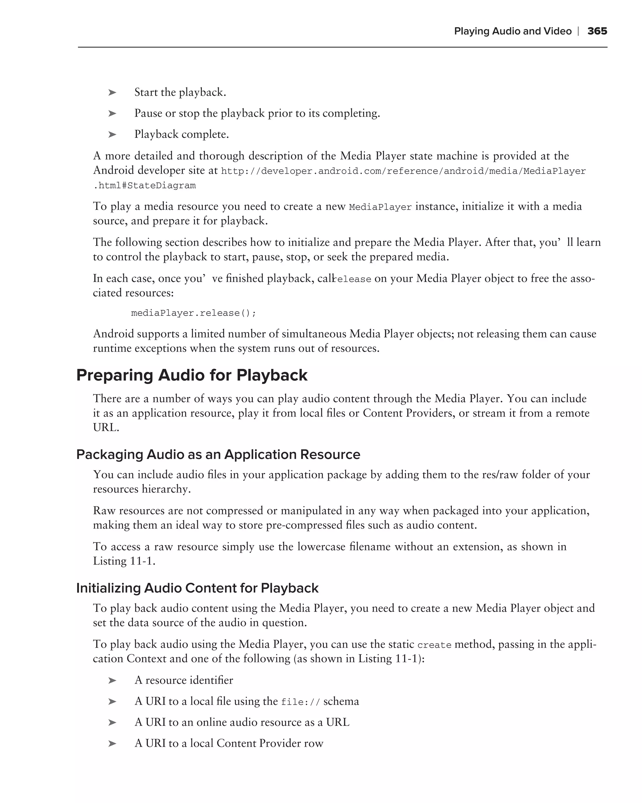 Playing Audio and Video   ❘ 365



     ➤    Start the playback.
     ➤    Pause or stop the playback prior to its completing.
     ➤    Playback complete.
  A more detailed and thorough description of the Media Player state machine is provided at the
  Android developer site at http://developer.android.com/reference/android/media/MediaPlayer
  .html#StateDiagram

  To play a media resource you need to create a new MediaPlayer instance, initialize it with a media
  source, and prepare it for playback.
  The following section describes how to initialize and prepare the Media Player. After that, you’ll learn
  to control the playback to start, pause, stop, or seek the prepared media.
  In each case, once you’ve ﬁnished playback, call elease on your Media Player object to free the asso-
                                                 r
  ciated resources:
         mediaPlayer.release();

  Android supports a limited number of simultaneous Media Player objects; not releasing them can cause
  runtime exceptions when the system runs out of resources.

Preparing Audio for Playback
  There are a number of ways you can play audio content through the Media Player. You can include
  it as an application resource, play it from local ﬁles or Content Providers, or stream it from a remote
  URL.

Packaging Audio as an Application Resource
  You can include audio ﬁles in your application package by adding them to the res/raw folder of your
  resources hierarchy.
  Raw resources are not compressed or manipulated in any way when packaged into your application,
  making them an ideal way to store pre-compressed ﬁles such as audio content.
  To access a raw resource simply use the lowercase ﬁlename without an extension, as shown in
  Listing 11-1.

Initializing Audio Content for Playback
  To play back audio content using the Media Player, you need to create a new Media Player object and
  set the data source of the audio in question.
  To play back audio using the Media Player, you can use the static create method, passing in the appli-
  cation Context and one of the following (as shown in Listing 11-1):
     ➤    A resource identiﬁer
     ➤    A URI to a local ﬁle using the file:// schema
     ➤    A URI to an online audio resource as a URL
     ➤    A URI to a local Content Provider row
 