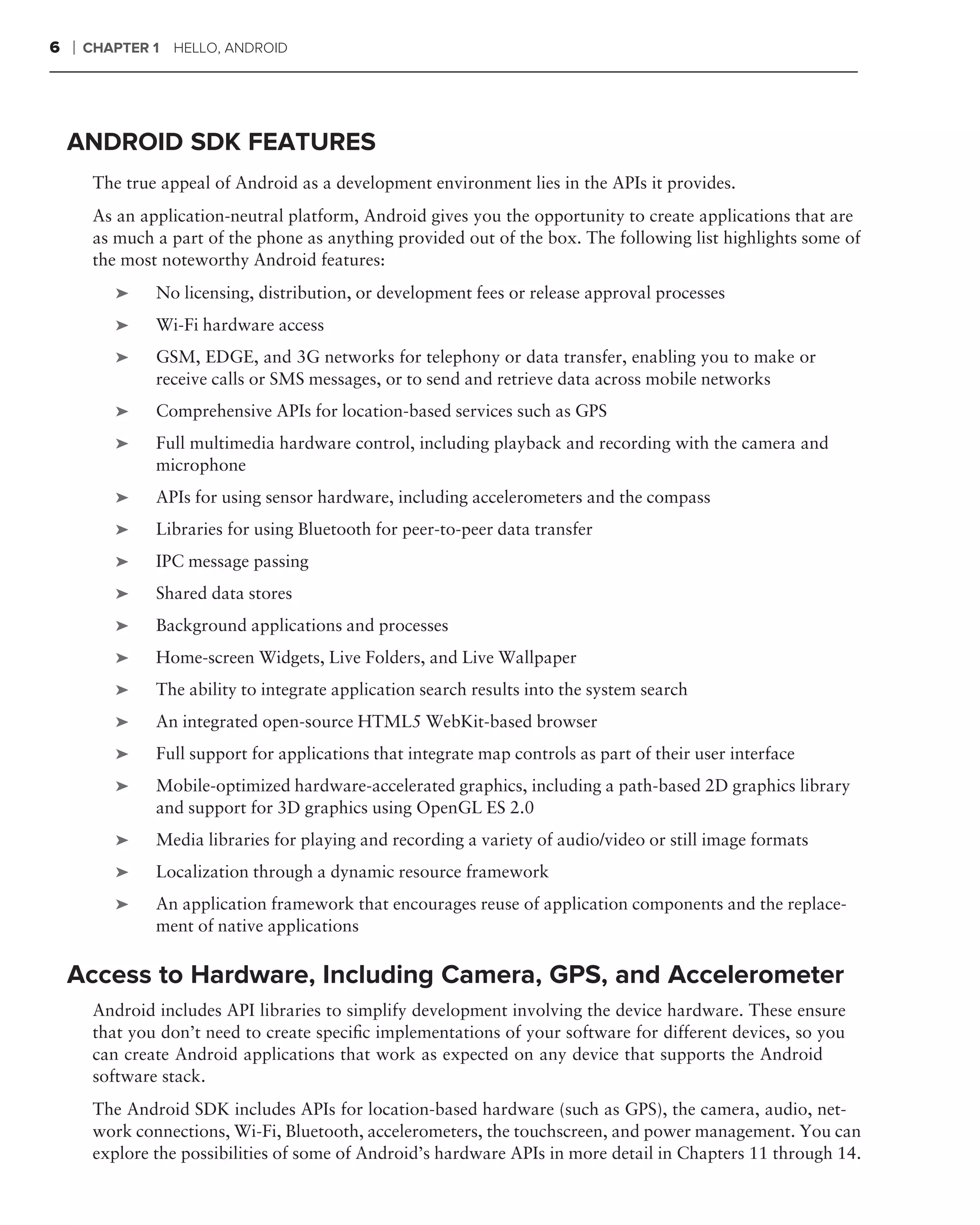 6   ❘   CHAPTER 1 HELLO, ANDROID




    ANDROID SDK FEATURES
         The true appeal of Android as a development environment lies in the APIs it provides.
         As an application-neutral platform, Android gives you the opportunity to create applications that are
         as much a part of the phone as anything provided out of the box. The following list highlights some of
         the most noteworthy Android features:
            ➤    No licensing, distribution, or development fees or release approval processes
            ➤    Wi-Fi hardware access
            ➤    GSM, EDGE, and 3G networks for telephony or data transfer, enabling you to make or
                 receive calls or SMS messages, or to send and retrieve data across mobile networks
            ➤    Comprehensive APIs for location-based services such as GPS
            ➤    Full multimedia hardware control, including playback and recording with the camera and
                 microphone
            ➤    APIs for using sensor hardware, including accelerometers and the compass
            ➤    Libraries for using Bluetooth for peer-to-peer data transfer
            ➤    IPC message passing
            ➤    Shared data stores
            ➤    Background applications and processes
            ➤    Home-screen Widgets, Live Folders, and Live Wallpaper
            ➤    The ability to integrate application search results into the system search
            ➤    An integrated open-source HTML5 WebKit-based browser
            ➤    Full support for applications that integrate map controls as part of their user interface
            ➤    Mobile-optimized hardware-accelerated graphics, including a path-based 2D graphics library
                 and support for 3D graphics using OpenGL ES 2.0
            ➤    Media libraries for playing and recording a variety of audio/video or still image formats
            ➤    Localization through a dynamic resource framework
            ➤    An application framework that encourages reuse of application components and the replace-
                 ment of native applications

    Access to Hardware, Including Camera, GPS, and Accelerometer
         Android includes API libraries to simplify development involving the device hardware. These ensure
         that you don’t need to create speciﬁc implementations of your software for different devices, so you
         can create Android applications that work as expected on any device that supports the Android
         software stack.
         The Android SDK includes APIs for location-based hardware (such as GPS), the camera, audio, net-
         work connections, Wi-Fi, Bluetooth, accelerometers, the touchscreen, and power management. You can
         explore the possibilities of some of Android’s hardware APIs in more detail in Chapters 11 through 14.
 