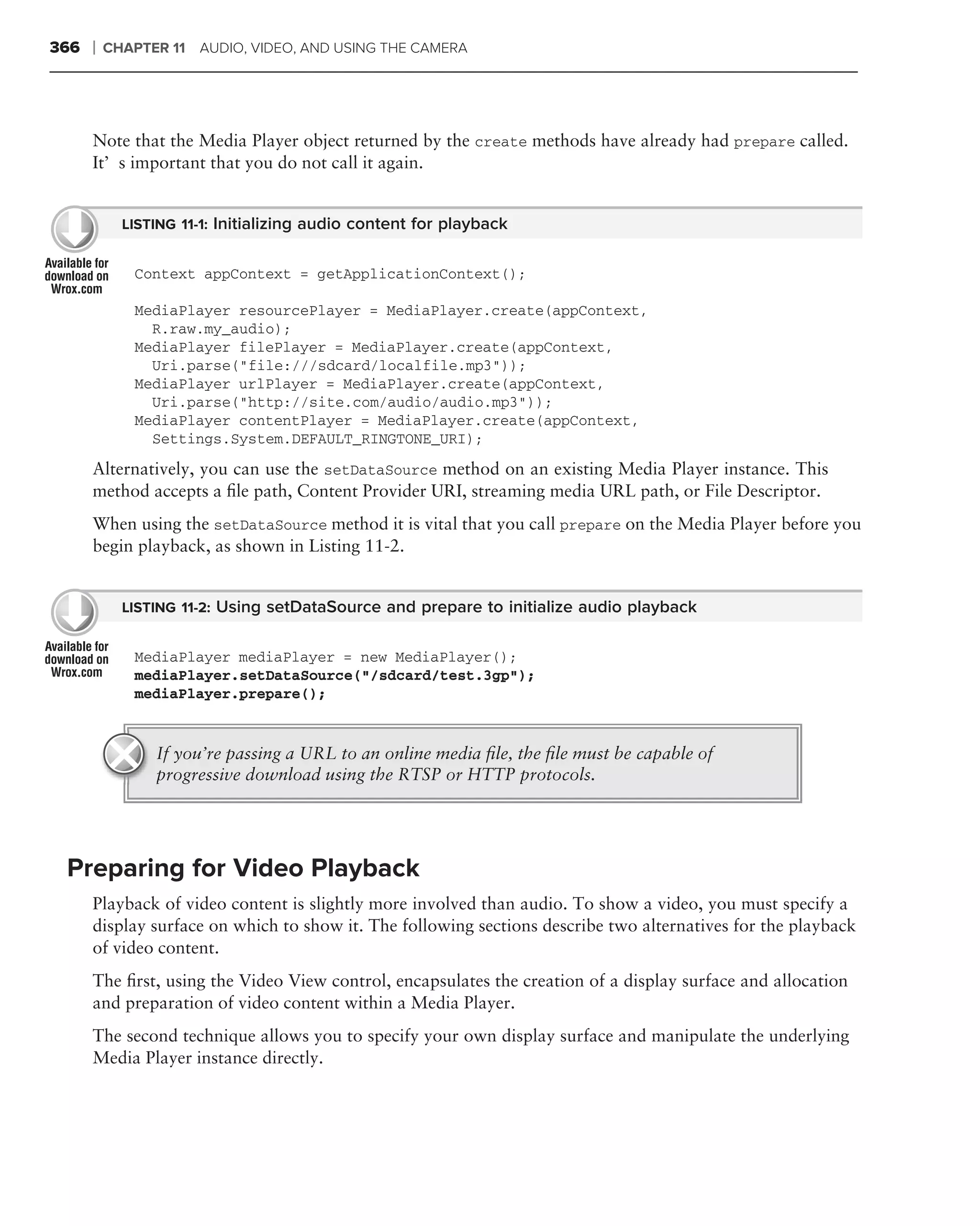 366   ❘   CHAPTER 11 AUDIO, VIDEO, AND USING THE CAMERA




      Note that the Media Player object returned by the create methods have already had prepare called.
      It’s important that you do not call it again.


            LISTING 11-1: Initializing audio content for playback


             Context appContext = getApplicationContext();

             MediaPlayer resourcePlayer = MediaPlayer.create(appContext,
               R.raw.my_audio);
             MediaPlayer filePlayer = MediaPlayer.create(appContext,
               Uri.parse("file:///sdcard/localfile.mp3"));
             MediaPlayer urlPlayer = MediaPlayer.create(appContext,
               Uri.parse("http://site.com/audio/audio.mp3"));
             MediaPlayer contentPlayer = MediaPlayer.create(appContext,
               Settings.System.DEFAULT_RINGTONE_URI);
      Alternatively, you can use the setDataSource method on an existing Media Player instance. This
      method accepts a ﬁle path, Content Provider URI, streaming media URL path, or File Descriptor.
      When using the setDataSource method it is vital that you call prepare on the Media Player before you
      begin playback, as shown in Listing 11-2.


            LISTING 11-2: Using setDataSource and prepare to initialize audio playback


             MediaPlayer mediaPlayer = new MediaPlayer();
             mediaPlayer.setDataSource("/sdcard/test.3gp");
             mediaPlayer.prepare();


                If you’re passing a URL to an online media ﬁle, the ﬁle must be capable of
                progressive download using the RTSP or HTTP protocols.




 Preparing for Video Playback
      Playback of video content is slightly more involved than audio. To show a video, you must specify a
      display surface on which to show it. The following sections describe two alternatives for the playback
      of video content.
      The ﬁrst, using the Video View control, encapsulates the creation of a display surface and allocation
      and preparation of video content within a Media Player.
      The second technique allows you to specify your own display surface and manipulate the underlying
      Media Player instance directly.
 
