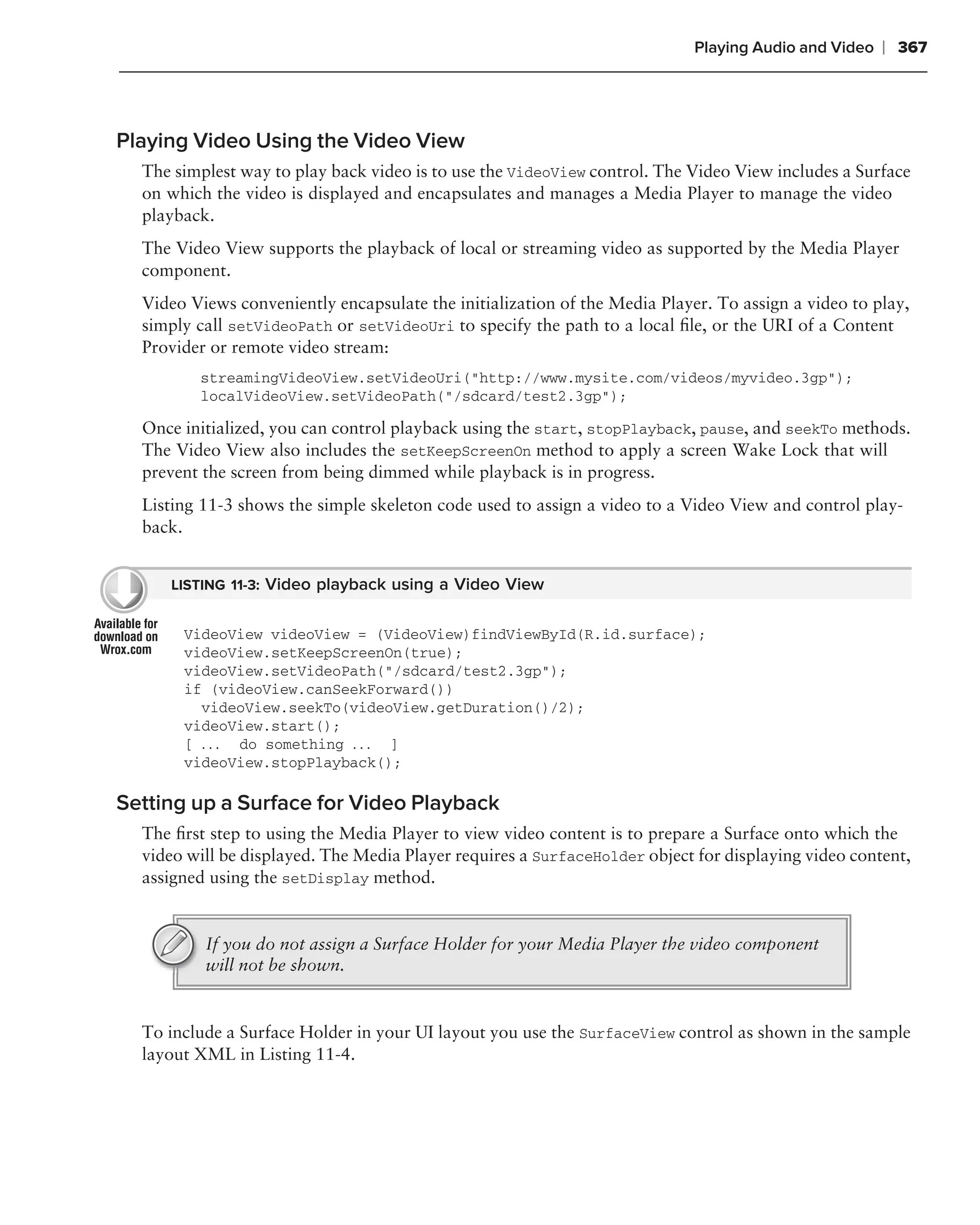 Playing Audio and Video   ❘ 367



Playing Video Using the Video View
  The simplest way to play back video is to use the VideoView control. The Video View includes a Surface
  on which the video is displayed and encapsulates and manages a Media Player to manage the video
  playback.
  The Video View supports the playback of local or streaming video as supported by the Media Player
  component.
  Video Views conveniently encapsulate the initialization of the Media Player. To assign a video to play,
  simply call setVideoPath or setVideoUri to specify the path to a local ﬁle, or the URI of a Content
  Provider or remote video stream:
         streamingVideoView.setVideoUri("http://www.mysite.com/videos/myvideo.3gp");
         localVideoView.setVideoPath("/sdcard/test2.3gp");

  Once initialized, you can control playback using the start, stopPlayback, pause, and seekTo methods.
  The Video View also includes the setKeepScreenOn method to apply a screen Wake Lock that will
  prevent the screen from being dimmed while playback is in progress.
  Listing 11-3 shows the simple skeleton code used to assign a video to a Video View and control play-
  back.


     LISTING 11-3: Video playback using a Video View


       VideoView videoView = (VideoView)findViewById(R.id.surface);
       videoView.setKeepScreenOn(true);
       videoView.setVideoPath("/sdcard/test2.3gp");
       if (videoView.canSeekForward())
         videoView.seekTo(videoView.getDuration()/2);
       videoView.start();
       [ . . . do something . . . ]
       videoView.stopPlayback();

Setting up a Surface for Video Playback
  The ﬁrst step to using the Media Player to view video content is to prepare a Surface onto which the
  video will be displayed. The Media Player requires a SurfaceHolder object for displaying video content,
  assigned using the setDisplay method.


          If you do not assign a Surface Holder for your Media Player the video component
          will not be shown.


  To include a Surface Holder in your UI layout you use the SurfaceView control as shown in the sample
  layout XML in Listing 11-4.
 