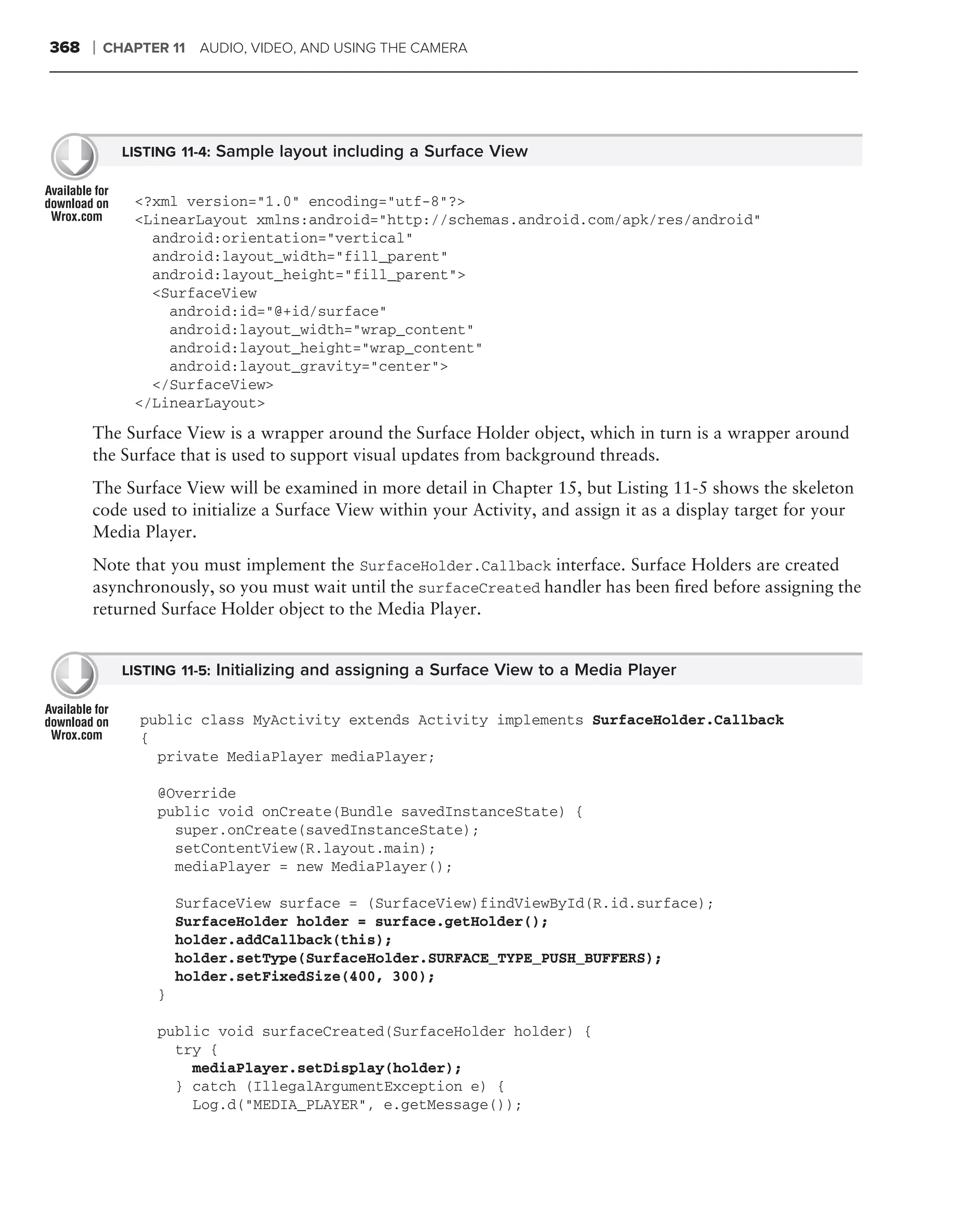 368   ❘   CHAPTER 11 AUDIO, VIDEO, AND USING THE CAMERA




            LISTING 11-4: Sample layout including a Surface View


             <?xml version="1.0" encoding="utf-8"?>
             <LinearLayout xmlns:android="http://schemas.android.com/apk/res/android"
               android:orientation="vertical"
               android:layout_width="fill_parent"
               android:layout_height="fill_parent">
               <SurfaceView
                 android:id="@+id/surface"
                 android:layout_width="wrap_content"
                 android:layout_height="wrap_content"
                 android:layout_gravity="center">
               </SurfaceView>
             </LinearLayout>
      The Surface View is a wrapper around the Surface Holder object, which in turn is a wrapper around
      the Surface that is used to support visual updates from background threads.
      The Surface View will be examined in more detail in Chapter 15, but Listing 11-5 shows the skeleton
      code used to initialize a Surface View within your Activity, and assign it as a display target for your
      Media Player.
      Note that you must implement the SurfaceHolder.Callback interface. Surface Holders are created
      asynchronously, so you must wait until the surfaceCreated handler has been ﬁred before assigning the
      returned Surface Holder object to the Media Player.


            LISTING 11-5: Initializing and assigning a Surface View to a Media Player


              public class MyActivity extends Activity implements SurfaceHolder.Callback
              {
                private MediaPlayer mediaPlayer;

                @Override
                public void onCreate(Bundle savedInstanceState) {
                  super.onCreate(savedInstanceState);
                  setContentView(R.layout.main);
                  mediaPlayer = new MediaPlayer();

                    SurfaceView surface = (SurfaceView)findViewById(R.id.surface);
                    SurfaceHolder holder = surface.getHolder();
                    holder.addCallback(this);
                    holder.setType(SurfaceHolder.SURFACE_TYPE_PUSH_BUFFERS);
                    holder.setFixedSize(400, 300);
                }

                public void surfaceCreated(SurfaceHolder holder) {
                  try {
                    mediaPlayer.setDisplay(holder);
                  } catch (IllegalArgumentException e) {
                    Log.d("MEDIA_PLAYER", e.getMessage());
 